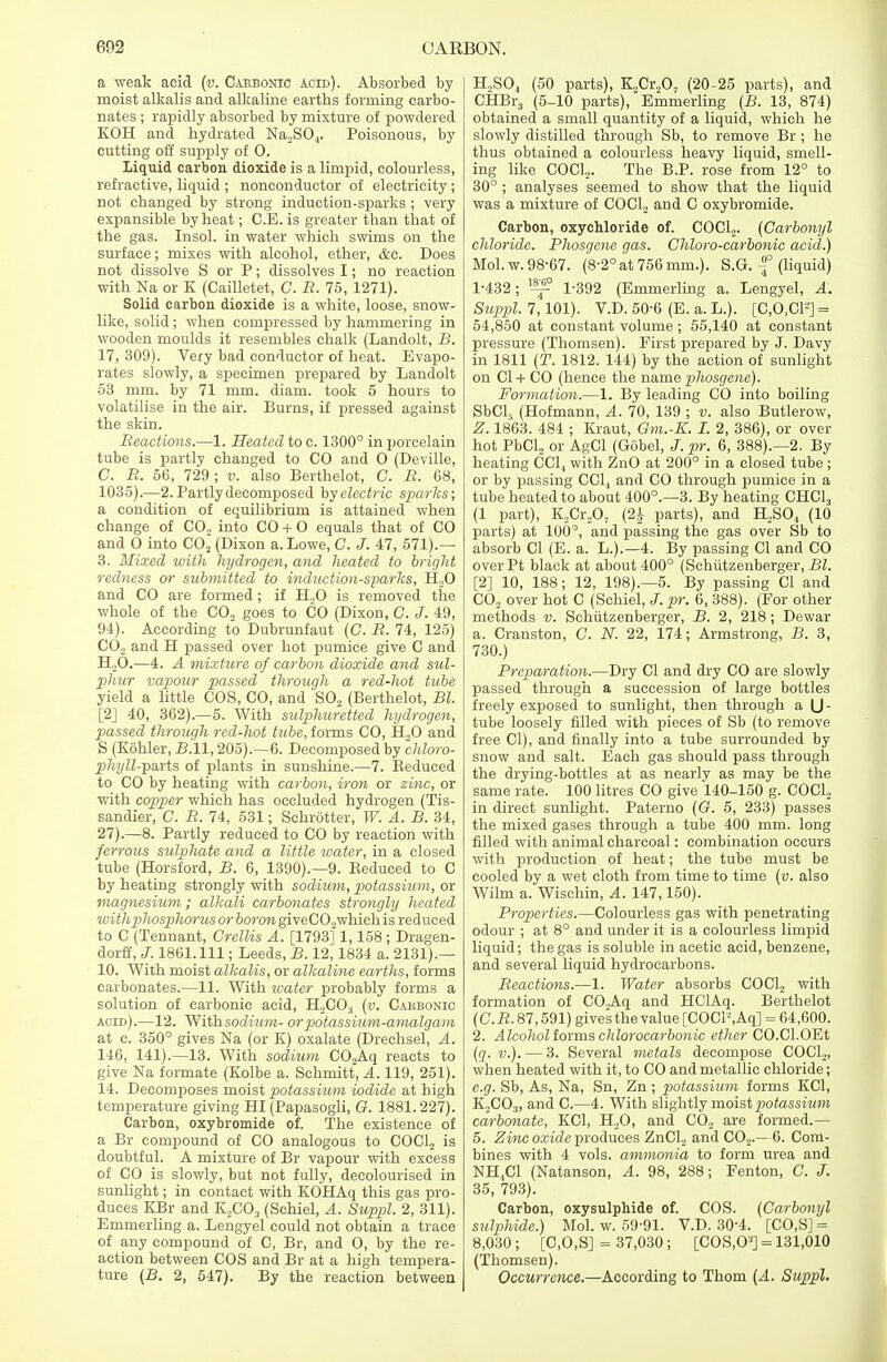 a weak acid (v. Cabbonic acid). Absorbed by moist alkalis and alkaline earths forming carbo- nates ; rapidly absorbed by mixture of powdered KOH and hydrated Na2S04. Poisonous, by cutting off supply of 0. liquid carbon dioxide is a limpid, colourless, refractive, liquid ; nonconductor of electricity ; not changed by strong induction-sparks ; very expansible by heat; C.E. is greater than that of the gas. Insol. in water which swims on the surface; mixes with alcohol, ether, <fec. Does not dissolve S or P; dissolves I; no reaction with Na or K (Cailletet, C. B. 75, 1271). Solid carbon dioxide is a white, loose, snow- like, solid; when compressed by hammering in wooden moulds it resembles chalk (Landolt, B. 17, 309). Very bad conductor of heat. Evapo- rates slowly, a specimen prepared by Landolt 53 mm. by 71 mm. diam. took 5 hours to volatilise in the air. Burns, if pressed against the skin. Beactions.—l. Heated to c. 1300° in porcelain tube is partly changed to CO and O (Deville, C. B. 56, 729; v. also Berthelot, C. B. 68, 1035).—2. Partly decomposed by electric sparks; a condition of equilibrium is attained when change of CO., into CO + O equals that of CO and O into C02 (Dixon a. Lowe, C. J. 47, 571).— 3. Mixed with hydrogen, and heated to bright redness or submitted to induction-sparks, H20 and CO are formed; if H.,0 is removed the whole of the C02 goes to CO (Dixon, C. J. 49, 94). According to Dubrunfaut (C. B. 74, 125) CO, and H passed over hot pumice give C and H20.—4. A mixture of carbon dioxide and sul- phur vapour passed through a red-hot tube yield a little COS, CO, and S02 (Berthelot, Bl. [2] 40, 362).—5. With sulphuretted hydrogen, passed through red-hot tube, forms CO, H,0 and S (Kohler, B.W, 205).—6. Decomposed by chloro- phyll--pa,rts of plants in sunshine.—7. Keduced to CO by heating with carbon, iron or zinc, or with copper which has occluded hydrogen (Tis- sandier, C. B. 74, 531; Schrotter, W. A. B. 34, 27).—8. Partly reduced to CO by reaction with ferrous sulpJiate and a little water, in a closed tube (Horsford, B. 6, 1390).—9. Eeduced to C by heating strongly with sodium, potassium, or magnesium; alkali carbonates strongly heated with phosphorus or boron giveC02which is reduced to C (Tennant, Crellis A. [1793] 1,158 ; Dragen- dorff, J. 1861. Ill; Leeds, B. 12,1834 a. 2131).— 10. With moist alkalis, or alkaline earths, forms carbonates.—11. With water probably forms a solution of carbonic acid, H2C03 (v. Cakbonic acid).—12. With sodium- or potassium-amalgam at c. 350° gives Na (or K) oxalate (Drechsel, A. 146, 141).—13. With sodium C02Aq reacts to give Na formate (Kolbe a. Schmitt, A. 119, 251). 14. Decomposes moist potassium iodide at high temperature giving HI (Papasogli, G. 1881. 227). Carbon, oxybromide of. The existence of a Br compound of CO analogous to COCl2 is doubtful. A mixture of Br vapour with excess of CO is slowly, but not fully, decolourised in sunlight; in contact with KOHAq this gas pro- duces KBr and K2C03 (Schiel, A. Suppl. 2, 311). Emmerling a. Lengyel could not obtain a trace of any compound of C, Br, and O, by the re- action between COS and Br at a high tempera- ture (B. 2, 547). By the reaction between H,S04 (50 parts), K2Cr207 (20-25 parts), and CHBr3 (5-10 parts), Emmerling (B. 13, 874) obtained a small quantity of a liquid, which he slowly distilled through Sb, to remove Br; he thus obtained a colourless heavy liquid, smell- ing like COCl2. The B.P. rose from 12° to 30° ; analyses seemed to show that the liquid was a mixture of COCl2 and C oxybromide. Carbon, oxychloride of. C0C12. (Carbonyl chloride. Bhosgene gas. Chloro-carbonic acid.) Mol.w. 98-67. (8-2° at 756 mm.). S.G. -f (liquid) 1-432; 1-392 (Emmerling a. Lengyel, A. Suppl. 7,101). V.D. 50-6 (E. a. L.). [C,0,CF] = 54,850 at constant volume; 55,140 at constant pressure (Thomsen). First prepared by J. Davy in 1811 (T. 1812. 144) by the action of sunlight on C1 + CO (hence the name phosgene). Formation.—1. By leading CO into boiling SbCl5 (Hofmann, A. 70, 139 ; v. also Butlerow, Z. 1863. 484 ; Kraut, Gm.-K. I. 2, 386), or over hot PbCl2 or AgCl (Gobel, J.pr. 6, 388).—2. By heating CC14 with ZnO at 200° in a closed tube ; or by passing CC14 and CO through pumice in a tube heated to about 400°.—3. By heating CHC13 (1 part), K2Cr207 (2£ parts), and H2S04 (10 parts) at 100°, and passing the gas over Sb to absorb CI (E. a. L.).—4. By passing CI and CO overPt black at about 400° (Schiitzenberger, Bl. [2] 10, 188; 12, 198).—5. By passing CI and C02 over hot C (Schiel, J.pr. 6, 388). (For other methods v. Schiitzenberger, B. 2, 218; Dewar a. Cranston, C. N. 22, 174; Armstrong, B. 3, 730.) Breparation.—Dry CI and dry CO are slowly passed through a succession of large bottles freely exposed to sunlight, then through a U - tube loosely filled with pieces of Sb (to remove free CI), and finally into a tube surrounded by snow and salt. Each gas should pass through the drying-bottles at as nearly as may be the same rate. 100 litres CO give 140-150 g. COCl2 in direct sunlight. Paterno (G. 5, 233) passes the mixed gases through a tube 400 mm. long filled with animal charcoal: combination occurs with production of heat; the tube must be cooled by a wet cloth from time to time (v. also Wilm a. Wischin, A. 147,150). Broperties.—Colourless gas with penetrating odour ; at 8° and under it is a colourless limpid liquid; the gas is soluble in acetic acid, benzene, and several liquid hydrocarbons. Beactions.—1. Water absorbs COCl2 with formation of CO.Aq and HClAq. Berthelot (C.B. 87,591) gives the value [COCl-,Aq] = 64,600. 2. Alcohol forms chlorocarbonic ether CO.Cl.OEt (q. v.). — 3. Several metals decompose COCl2, when heated with it, to CO and metallic chloride; e.g. Sb, As, Na, Sn, Zn ; potassium forms KG, K2C03, and C.—4. With slightly moist potassium carbonate, KC1, H20, and C02 are formed.— 5. Zinc oxide produces ZnCl2 and C02.—6. Com- bines with 4 vols, ammonia to form urea and NH4C1 (Natanson, A. 98, 288; Fenton, C. J. 35, 793). Carbon, oxysulphide of. COS. (Carbonyl sulphide.) Mol. w. 59-91. V.D. 30-4. [CO,S] = 8,030 ; [C,0,S] = 37,030; [COS.O3] = 131,010 (Thomsen). Occurrence.—According to Thorn (A. Suppl.