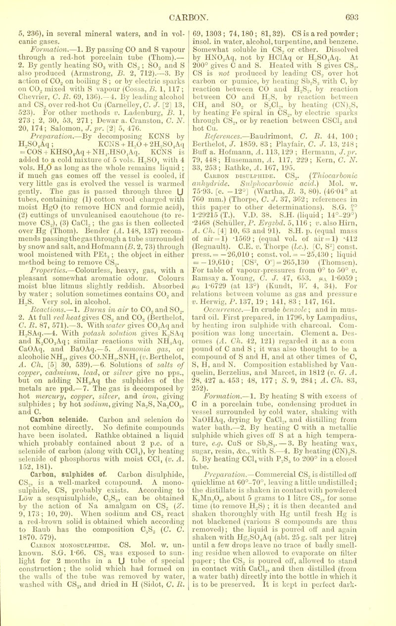 5, 236), in several mineral waters, and in vol- canic gases. Formation.—1. By passing CO and S vapour through a red-hot porcelain tube (Thorn).— 2. By gently heating S03 with CS2; SO., and S also produced (Armstrong, B. 2, 712).—3. By action of C02 on boiling S ; or by electric sparks on CO._, mixed with S vapour (Cossa, B. 1, 117 ; Chevrier, C. R. 69, 136).—4. By leading alcohol and CS2 over red-hot Cu (Carnelley, C. J. [2] 13, 523). For other methods v. Ladenburg, B. 1, 273 ; 2, 30, 53, 271; Dewar a. Cranston, C. N. 20, 174; Salomon, J. pr. [2] 5, 476. Preparation.—By decomposing KCNS by H.,S04Aq ; KCNS + H.,0 + 2H,SO,Aq = COS + KHS04Aq + NH4.HSO,Aq. KCNS is added to a cold mixture of 5 vols. H,S04 with 4 vols. H20 as long as the whole remains liquid ; if much gas comes off the vessel is cooled, if very little gas is evolved the vessel is warmed gently. The gas is passed through three U tubes, containing (1) cotton wool charged with moist HgO (to remove HON and formic acid), (2) cuttings of unvulcanised caoutchouc (to re- move CS._,), (3) CaCh ; the gas is then collected over Hg (Thorn). Bender (A. 148, 137) recom- mends passing the gas through a tube surrounded by snow and salt, andHofmann(23. 2, 73) through wool moistened with PEt:j; the object in either method being to remove CS2. Properties.—Colourless, heavy, gas, with a pleasant somewhat aromatic odour. Colours moist blue litmus slightly reddish. Absorbed by water ; solution sometimes contains C02 and H.,S. Very sol. in alcohol. Reactions.—1. Bums in air to CO., and SO.,. 2. At full red heat gives CS2 and CO. (Berthelot, C. R. 87, 571).—3. With water gives CO,Aq and H.SAq.—4. With potash solution gives K,SAq and K2CO,Aq; similar reactions with NH.,Aq, CaOAq, and BaOAq.—5. Ammonia gas, or alcoholicNH3, gives CO.NH...SNH, (v. Berthelot, A. Gh. [5] 30, 539).—6. Solutions of salts of copper, cadmium, lead, or silver give no pps., but on adding NH3Aq the sulphides of the metals are ppd.— 7. The gas is decomposed by hot mercury, copper, silver, and iron, giving sulphides ; by hot sodium, giving Na2S, Na..C03, and C. Carbon selenide. Carbon and selenion do not combine directly. No definite compounds have been isolated. Kathke obtained a liquid which probably contained about 2 p.c. of a selenide of carbon (along with CC1,), by heating selenide of phosphorus with moist CC1, (v. A. 152, 181). Carbon, sulphides of. Carbon disulphide, CS2, is a well-marked compound. A mono- sulphide, CS, probably exists. According to Low a sesquisulphide, C„S3, can be obtained by the action of Na amalgam on CS2 (Z. 9, 173; 10, 20). When sodium and CS2 react a red-brown solid is obtained which according to Baub has the composition C5S„ (C. G. 1870. 579). Caiibon monosulphide. CS. Mol. w. un- known. S.G. 1-66. CS., was exposed to sun- light for 2 months in a IJ tube of special construction; the solid which had formed on the walls of the tube was removed by water, washed with CS2, and dried in H (Sidot, C. R. 69, 1303; 74,180 ; 81,32). CS is a red powder; insol. in water, alcohol, turpentine, and benzene. Somewhat soluble in CS., or ether. Dissolved by HN03Aq, not by HClAq or H.,S04Aq. At 200° gives C and S. Heated with S gives CS... CS is not produced by leading CS2 over hot carbon or pumice, by heating Sb.,S3 with C, by reaction between CO and H,S2, by reaction between CO and H..S, by reaction between CH4 and SO., or S2C1,„ by heating (CN),,S, by heating Fe spiral in CS.,, by electric sparks through CS.,, or by reaction between CSCL, and hot Cu. References.—Baudrimont, C. R. 44, 100 ; Berthelot, J. 1859. 83; Playfair, C. J. 13, 248; Buff a. Hofmann, A. 113,129 ; Hermann, J.pr. 79, 448 ; Husemann, A. 117, 229 ; Kern, C. N. 33, 253; Kathke, A. 167, 195. Carbon disulphide. CS.,. (Thiocarbonic anhydride. Sulphocarbonic acid.) Mol. w. 75-93. [c. -12°] (Wartha, B. 3, 80). (46-04° at 760 mm.) (Thorpe, C. J. 37, 362; references in this paper to other determinations). S.G. °° 1-29215 (T.). V.D. 38. S.H. (liquid; 14°-29°) •2468 (Schuller, P. Ergzbd. 5,116 ; v. also Hirn, A. Ch. [4] 10, 63 and 91). S.H. p. (equal mass of air=l) -1569; (equal vol. of air = l) -412 (Begnault). C.E. v. Thorpe (I.e.). [C, S2] const, press. = — 26,010 ; const, vol. = — 25,430 ; liquid = -19,610; [CS2, 0;] = 265,130 (Thomsen). For table of vapour-pressures from 0° to 50° v. Bamsay a. Young, C. J. 47, 653. 1-6059; pa 1-6729 (at 13°) (Kundt, W. 4, 34). For relations between volume as gas and pressure v. Herwig, P. 137, 19 ; 141, 83 ; 147, 161. Occurrence.—In crude benzole; and in mus- tard oil. First prepared, in 1796, by Lampadius, by heating iron sulphide with charcoal. Com- position was long uncertain. Clement a. Des- ormes (A. Ch. 42, 121) regarded it as a com pound of C and S; it was also thought to be a compound of S and H, and at other times of C, S, H, and N. Composition established by Vau- quelin, Berzelius, and Marcet, in 1812 (v. G. A. 28, 427 a. 453 ; 48, 177 ; S. 9, 284 ; A. Ch. 83, 252). Formation.—1. By heating S with excess of C in a porcelain tube, condensing product in vessel surrounded by cold water, shaking with NaOHAq, drying by CaCL, and distilling from water bath.—2. By heating C with a metallic sulphide which gives off S at a high tempera- ture, e.g. CuS or Sb.,S3. — 3. By heating wax, sugar, resin, <fcc, with S.—4. By heating (CN).,S. 5. By heating CC14 with P.,S5 to 200° in a closed tube. Preparation.— Commercial CS._, is distilled off quicklime at 60°-70°, leaving a little undistilled; the distillate is shaken in contact with powdered K,Mn,0K, about 5 grams to 1 litre CS2, for some time (to remove H2S) ; it is then decanted and shaken thoroughly with Hg until fresh Hg is not blackened (various S compounds are thus removed); the liquid is poured off and again shaken with Hg2SO ,Aq (abt. 25 g. salt per litre) until a few drops leave no trace of badly smell- ing residue when allowed to evaporate on filter paper; the CS2 is poured oil', allowed to stand in contact with CaCl,, and then distilled (from a water bath) directly into the bottle in which it is to be preserved. It is kept in perfect dark-