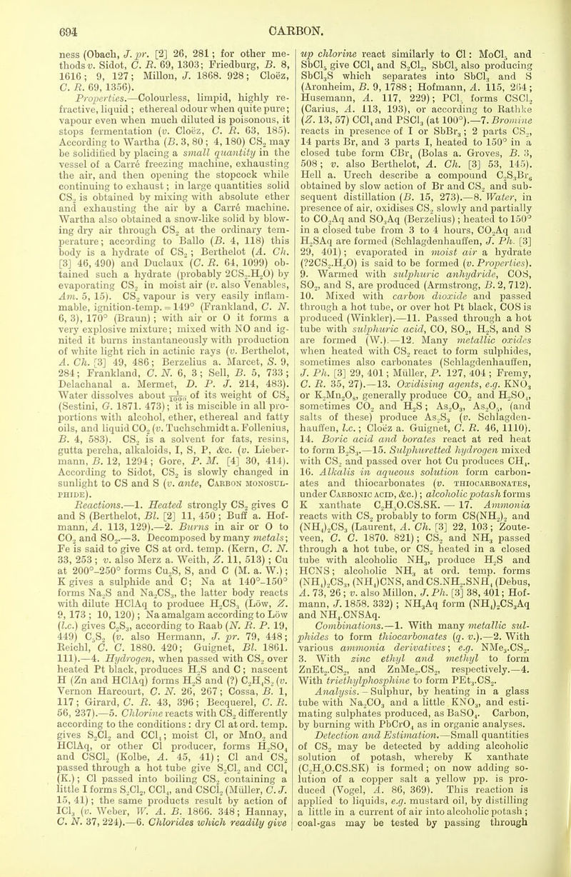 ness (Obach, J. pr. [2] 26, 281; for other me- thods v. Sidot, C. B. 69, 1303; Friedburg, B. 8, 1616; 9, 127; Millon, J. 1868. 928; Cloez, C. B. 69, 1356). Properties.—Colourless, limpid, highly re- fractive, liquid ; ethereal odour when quite pure; vapour even when much diluted is poisonous, it stops fermentation (v. Cloez, C. B. 63, 185). According to Wartha (B. 3, 80 ; 4,180) CS2 may be solidified by placing a small quantity in the vessel of a Carre freezing machine, exhausting the air, and then opening the stopcock while continuing to exhaust; in large quantities solid CS2 is obtained by mixing with absolute ether and exhausting the air by a Carre machine. Wartha also obtained a snow-like solid by blow- ing dry air through CS.2 at the ordinary tem- perature; according to Ballo (B. 4, 118) this body is a hydrate of CS,; Berthelot (A. Ch. [3J 46, 490) and Duclaux (C. B. 64, 1099) ob- tained such a hydrate (probably 2CS,.H20) by evaporating CS.2 in moist air (v. also Venables, Am. 5, 15). CSo vapour is very easily inflam- mable, ignition-temp. = 149° (Frankland, C. N. 6, 3), 170° (Braun); with air or O it forms a very explosive mixture; mixed with NO and ig- nited it burns instantaneously with production of white light rich in actinic rays (v. Berthelot, A. Ch. [3] 49, 486; Berzelius a. Marcet, S. 9, 284; Frankland, C. N. 6, 3 ; Sell, B. 5, 733 ; Delachanal a. Mermet, D. P. J. 214, 483). Water dissolves about j^,-, of its weight of CS2 (Sestini, G. 1871. 473); it is miscible in all pro- portions with alcohol, ether, ethereal and fatty oils, and liquid C02 (v. Tuchschmidt a. Follenius, B. 4, 583). CS2 is a solvent for fats, resins, gutta percha, alkaloids, I, S, P, &c. (v. Lieber- niann, B. 12, 1294; Gore, P.M. [4] 30, 414). According to Sidot, CS2 is slowly changed in sunlight to CS and S (v. ante, Caebon monosul- phide). Beactions.—1. Heated strongly CS., gives C and S (Berthelot, Bl. [2] 11, 450 ; Buff a. Hof- mann, A. 113, 129).—2. Burns in air or O to C02 and S02.—3. Decomposed by many metals; Fe is said to give CS at ord. temp. (Kern, G. N. 33, 253; v. also Merz a. Weith, Z. 11, 513) ; Cu at 200°-250° forms Cu„S, S, and C (M. a. W.); K gives a sulphide and C; Na at 140°-150° forms Na.2S and Na2CS3, the latter body reacts with dilute HClAq to produce H2CS.t (Low, Z. 9, 173 ; 10, 120); Na amalgam according to Low (I.e.) gives CS;,, according to Kaab (N. B. P. 19, 449) C5S„ (v. also Hermann, J. pr. 79, 448; Eeichl, C. C. 1880. 420; Guignet, Bl. 1861. 111).—4. Hydrogen, when passed with CS2 over heated Pt black, produces H„S and C; nascent H (Zn and HClAq) forms H,S and (?) C„H,S2 {v. Vernon Harcourt, C. N. 26, 267; Cossa, B. 1, 117; Girard, C. B. 43, 396; Becquerel, C.B. 56, 237).—5. Chlorine reacts with CS, differently according to the conditions : dry CI at ord. temp, gives S2C12 and CC1,; moist CI, or Mn02 and HClAq, or other CI producer, forms H,S04 and CSC1, (Kolbe, A. 45, 41); CI andCS2 passed through a hot tube give S2C1.2 and CC1, (K.); CI passed into boiling CS2 containing a, little I forms S2C12, CC1„ and CSC12 (Muller, C. J. 15, 41); the same products result by action of IC13 (v. Weber, W. A. B. 1866. 348; Hannay, C. N. 37, 224).—6. Chlorides which readily give up chlorine react similarly to Cl: MoCl5 and SbCl5 give CC14 and S2C12, SbCl5 also producing SbCl3S which separates into SbCl3 and S (Aronheim, B. 9, 1788 ; Hofmann, A. 115, 264; Husemann, A. 117, 229); PCI, forms CSC12 (Carius, A. 113, 193), or according to Bathke (Z. 13, 57) CCl4and PSC13 (at 100°).—7. Bromine reacts in presence of I or SbBr3; 2 parts CS2, 14 parts Br, and 3 parts I, heated to 150° in a closed tube form CBr, (Bolas a. Groves, B. 3, 508; v. also Berthelot, A. Ch. [3J 53, 145). Hell a. Urech describe a compound C.2S3Bre obtained by slow action of Br and CS2 and sub- sequent distillation (B. 15, 273).—8. Water, in presence of air, oxidises CS„ slowly and partially to CO,Aq and S03Aq (Berzelius); heated to 150° in a closed tube from 3 to 4 hours, C02Aq and H,SAq are formed (Schlagdenhauffen, J. Ph. [3] 29, 401); evaporated in moist air a hydrate (?2CS2.H,0) is said to be formed (v. Properties). 9. Warmed with sulphuric anhydride, COS, SO,, and S, are produced (Armstrong, B. 2, 712). 10. Mixed with carbon dioxide and passed through a hot tube, or over hot Pt black, COS is produced (Winkler).—11. Passed through a hot tube with sulphuric acid, CO, S02, H2S, and S are formed (W.).—12. Many metallic oxides when heated with CS2 react to form sulphides, sometimes also carbonates (Schlagdenhauffen, /. Ph. [3] 29, 401; Muller, P. 127, 404 ; Fremy, C. B. 35, 27).—13. Oxidising agents, e.g. KN03 or K2Mn208, generally produce C02 and H,SO„ sometimes C02 and H2S; As203, As,05, (and salts of these) produce As2S3 (v. Schlagden- hauffen, I.e.; Cloez a. Guignet, C. B. 46, 1110). 14. Boric acid and borates react at red heat to form B,S3.—15. Sulphuretted hydrogen mixed with CS., and passed over hot Cu produces CH4. 16. Alkalis in aqueous solution form carbon- ates and thiocarbonates (v. thiocarbonates, under Carbonic acid, &c.); alcoholic potash forms K xanthate C2H5O.CS.SK. — 17. Ammonia reacts with CS2 probably to form CS(NH2)2 and (NH4)2CS3 (Laurent, A. Ch. [3] 22, 103; Zoute- veen, C. G. 1870. 821); CS2 and NH3 passed through a hot tube, or CS2 heated in a closed tube with alcoholic NH3, produce H2S and HCNS; alcoholic NH3 at ord. temp, forms (NH4)2CS3, (NH4)CNS, andCS.NH„.SNH4 (Debus, A. 73, 26 ; v. also Millon, J. Ph. [3] 38, 401; Hof- mann, J. 1858. 332); NH3Aq form (NH4)2CS3Aq and NH4.CNSAq. Combinations.—1. With many metallic sul- phides to form thiocarbonates (q. v.).—2. With various ammonia derivatives; e.g. NMe3.CS2. 3. With zinc ethyl and methyl to form ZnEt2.CS2, and ZnMe,.CS2, respectively.—4. With triethylphosphine to form PEt3.CS2. Analysis. - Sulphur, by heating in a glass tube with Na2C03 and a little KN03, and esti- mating sulphates produced, as BaS04. Carbon, by burning with PbCr04 as in organic analyses. Detection and Estimation.—Small quantities of CS2 may be detected by adding alcoholic solution of potash, whereby K xanthate (C,H5O.CS.SK) is formed; on now adding so- lution of a copper salt a yellow pp. is pro- duced (Vogel, A. 86, 369). This reaction is applied to liquids, e.g. mustard oil, by distilling a little in a current of air into alcoholic potash ; coal-gas may be tested by passing through