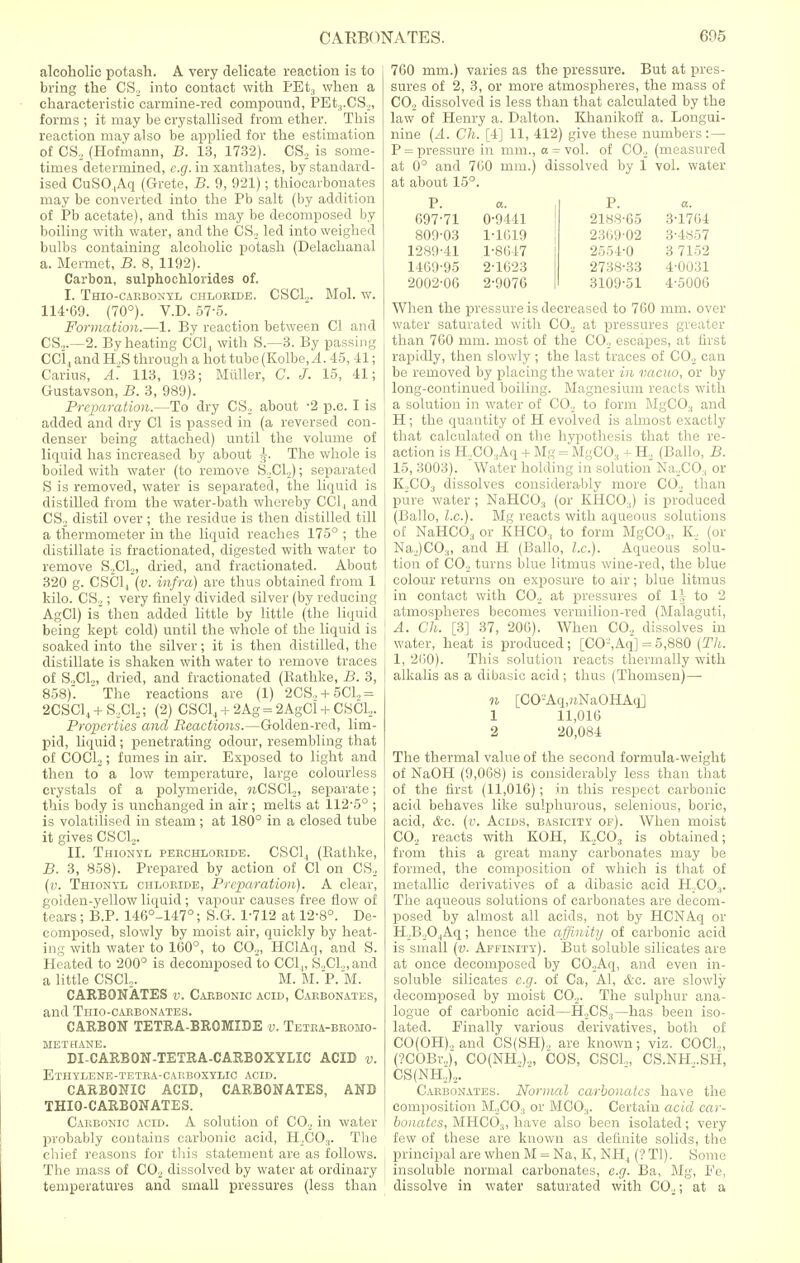 alcoholic potash. A very delicate reaction is to bring the CS2 into contact with PEt3 when a characteristic carmine-red compound, PEt,.CS,, forms ; it may be crystallised from ether. This reaction may also be applied for the estimation of CS, (Hofmann, B. 13, 1732). CS, is some- times determined, e.g. in xanthates, by standard- ised CuSO,Aq (Grete, B. 9, 921); thiocarbonates may be converted into the Pb salt (by addition of Pb acetate), and this may be decomposed by boiling with water, and the CS, led into weighed bulbs containing alcoholic potash (Delachanal a. Mermet, B. 8, 1192). Carbon, sulphochlorides of. I. Thio-carbonyl chloride. CSC1.,. Mol. w. 114-69. (70°). V.D. 57-5. Formation.—1. By reaction between CI and CS.,.—2. By heating CCl, with S.—3. By passing CCl., and H .S through a hot tube (Kolbe, A. 45,41; Carius, A'. 113, 193; Miiller, C. J. 15, 41; Gustavson, B. 3, 989). Preparation—To dry CS, about -2 p.c. I is added and dry CI is passed in (a reversed con- denser being attached) until the volume of liquid has increased by about ^. The whole is boiled with water (to remove S,CL); separated S is removed, water is separated, the liquid is distilled from the water-bath whereby CCl, and CS, distil over ; the residue is then distilled till a thermometer in the liquid reaches 175° ; the distillate is fractionated, digested with water to remove S,CL, dried, and fractionated. About 320 g. CSC1, (v. infra) are thus obtained from 1 kilo. CS,; very finely divided silver (by reducing AgCl) is then added little by little (the liquid being kept cold) until the whole of the liquid is soaked into the silver; it is then distilled, the distillate is shaken with water to remove traces of S,CL, dried, and fractionated (Ratlike, B. 3, 858).  The reactions are (1) 2CS, + 5C1„ = 2CSC1,, + S,,CL; (2) CSCL, + 2Ag = 2AgCl + CSCL. Properties and Reactions.—Golden-red, lim- pid, liquid; penetrating odour, resembling that of COCL; fumes in air. Exposed to light and then to a low temperature, large colourless crystals of a polymeride, nCSCL, separate; this body is unchanged in air; melts at 112-5° ; is volatilised in steam; at 180° in a closed tube it gives CSCL. II. Thionyl perchloride. CSC1., (Rathke, B. 3, 858). Prepared by action of CI on CS, (v. Thionvl chloride, Preparation). A clear, golden-yellow liquid ; vapour causes free flow of tears; B.P. 146°-147°; S.G. 1-712 at 12-8°. De- composed, slowly by moist air, quickly by heat- ing with water to 160°, to CO,,, HClAq, and S. Heated to 200° is decomposed to CC1„ S,CL,and a little CSCL. M. M. P. M. CARBONATES v. Carbonic acid, Carbonates, and Thio-carbonates. CARBON TETRA-BROMIDE v. Tetra-bromo- methane. DI-CARBON-TETRA-CARBOXYLIC ACID v. Ethylene-tetra-carboxylic acid. CARBONIC ACID, CARBONATES, AND THIO-CARBONATES. Carbonic acid. A solution of CO., in water probably contains carbonic acid, H\C03. The chief reasons for this statement are as follows. The mass of C02 dissolved by water at ordinary temperatures and small pressures (less than 760 mm.) varies as the pressure. But at pres- sures of 2, 3, or more atmospheres, the mass of C02 dissolved is less than that calculated by the law of Henry a. Dalton. Khanikoff a. Longui- nine (A. Ch. [4] 11, 412) give these numbers:— P = pressure in mm., o = vol. of C02 (measured at 0° and 760 mm.) dissolved by 1 vol. water at about 15°. P. a. P. a. 697-71 0-9441 2188-65 3-1764 809-03 1-1619 2369 02 3-4857 1289-41 1-8647 2554-0 3 7152 1469-95 2-1623 2738-33 4-0031 2002-06 2-9076 3109-51 4-5006 When the pressure is decreased to 760 mm. over water saturated with C02 at pressures greater than 760 mm. most of the CO,, escapes, at first rapidly, then slowly; the last traces of C02 can be removed by placing the water in vacuo, or by long-continued boiling. Magnesium reacts with a solution in water of C02 to form MgCO:! and H; the quantity of H evolved is almost exactly that calculated on the hypothesis that the re- action is H,CO.,Aq + Mg = MgCO., + H, (Ballo, B. 15, 3003). Water holding in solution Na,CO:j or K,,CO:! dissolves considerably more CO,, than pure water ; NaHCO, (or KHCO:() is produced (Ballo, I.e.). Mg reacts with aqueous solutions of NaHCO., or KHCO:i to form MgCO:j, K, (or Na,)CO.„ and H (Ballo, I.e.). Aqueous solu- tion of CO., turns blue litmus wine-red, the blue colour returns on exposure to air; blue litmus in contact with CO,, at pressures of 1} to 2 atmospheres becomes vermilion-red (Malaguti, A. Ch. [3] 37, 200). When CO., dissolves in water, heat is produced; [CO-,Aq] = 5,880 (Th. 1, 260). This solution reacts thermally with alkalis as a dibasic acid; thus (Thomsen)— n [CO'-Aq,»NaOHAq] 1 11,016 2 20,084 The thermal value of the second formula-weight of NaOH (9,068) is considerably less than that of the first (11,016); in this respect carbonic acid behaves like sulphurous, selenious, boric, acid, &c. (v. Acids, basicity op). When moist C02 reacts with KOH, K,,C03 is obtained; from this a great many carbonates may be formed, the composition of which is that of metallic derivatives of a dibasic acid H,C03. The aqueous solutions of carbonates are decom- posed by almost all acids, not by HCNAq or H B,0.,Aq; hence the affinity of carbonic acid is small (v. Affinity). But soluble silicates are at once decomposed by CO.Aq, and even in- soluble silicates e.g. of Ca, Al, &o. are slowly decomposed by moist C02. The sulphur ana- logue of carbonic acid—H,CS3— has been iso- lated. Finally various derivatives, both of CO(OH)., and CS(SH), are known; viz. COCL, (?COBr„), CO(NH,).„ COS, CSCL, CS.NH...SH, CS(NH,),. Carbonates. Normal carbonates have the composition M2C03 or MCO.,. Certain acid car- bonates, MHC03, have also been isolated; very few of these are known as delinite solids, the principal are when M = Na, K, NH4 (? Tl). Some insoluble normal carbonates, e.g. Ba, Mg, Ee, dissolve in water saturated with CO,; at a