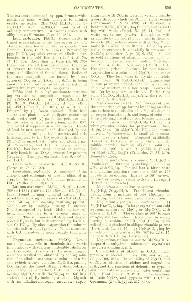The carbonate obtained by ppn. forms a white gelatinous mass which changes to shining crystalline scales. 2LaJ(CO.i)3.15H.J0 ; ppd. by NaXO-jAq from La.,3SO|Aq, and dried at ordinary temperature. Micaceous scales with silky lustre (Hermann, J.pr. 82, 385). Lead carbonate. PbCO.,. Occurs native in trimetric crystals as white lead ore or cerusite. Has also been found on bronze objects from Pompeii (Luca, C. R. 84, 1457). Prepared by ppg. Pb(NO.,).Aq with excess of alkaline car- bonates in the cold (Berzelius ; Lefort, J. Ph. [3] 15, 26). According to Eose (A. 80, 235) these pps. are all hydrocarbonates, the ratio of hydrate to carbonate increasing with the temp, and dilution of the solutions. Bodies of the same composition are formed by dirpct action of CO., on Pb(HO).,, but differ in being amorphous and opaque, instead of consisting of minute transparent crystalline grains. White lead is a hydrocarbonate present- ing varieties of composition represented by (1) 2PbCO:,.PbO.,H, ; (2) 5PbCO,.3PbO.,H, ; (3) 3PbCO,.PbO.,H, (Mulder, A. 33, 242) ; (4) 5PbC03.PbO.,H, (Phillips, C. J. 4, 165). Prepared by (1) Dutch method. Thin lead sheets are placed over gallipots containing weak acetic acid (2| p.c.); the pots are em- bedded in fermenting tan at a temp, of 60°-65°. The metal disappears in a few weeks. Oxide of lead is first formed, and dissolved by the acetic acid, forming a basic acetate, and this is decomposed by the CO., evolved from the tan. (2) PbO is mixed with water and about 1 p.c. of Pb acetate, and CO., is passed over it. Pb(N03)., has been used instead of acetate. Nearly insol. in sat. CO.Aq even under pressure (Wagner). The ppd. carbonate has S. = -05 in sat. CO.Aq. Lead - sodium carbonate. 4PbC03.Na.,C03 (Berzelius, P. 47, 199). Lcad-chloro-carbonate. A compound of the chloride and carbonate of lead is obtained as a pp. by the action of CO., under pressure on PbCl, (Miller, C. J. [2] 8, 37). Lithium carbonate. Li.,C03. S. (0°) = 1-539; (50°) = 1-181; (100°) = -728 (Bevade, Bl. [2] 43, 123). Found in many mineral waters. Pre- pared by dissolving an excess of (NH4).,C03 in cone. LiClAq, and washing resulting pp. with alcohol, or by strongly heating Li acetate. Not decomposed by heat. Melts at low red heat, and solidities to a vitreous mass on cooling. The solution is alkaline and decom- poses NH, salts, but is decomposed by Ba(HO)., and Ca(HO)„. By slow evaporation the solution deposits salt in small prisms. Water saturated with CO., dissolves it more readily than pure water. Magnesium carbonate. MgC03. Occurs native as magncsite, in rhomboln dral crystals isomorphous with calcspar ; infusible ; dissolves slowly in acids. Prepared (1) By suspending in water the washed pp. obtained by adding solu- tion of an alkaline carbonate to solution of a Mg salt (which always contains MgO.H,), passing CO., through the liquid till pp. is dissolved, and evaporating by heat (Rose, P. 42, 366) ; (2) By heating MgSO,Aq with Na.,C03Aq to 160° in a sealed tube; (3) By inclosing a soluble Mg salt with an alkaline-hydrogen carbonate, super- saturated with CO,,, in a strong vessel closed by a cork through which the CO, can slowly escape (Senarmont, C. E. 28, 693); (4) By carefully heating MgCO,.KHCO.,. 4aq to 200°, and extract- ing with water (Engel, Bl. [2] 44, 355). A white crystalline powder, ismorphous with arragonite by method (1); obtained in rhombo- hedra by (3); isodimorphous with CaCO:i. When moist it is alkaline to litmus. CaSO,Aq par- tially decomposes it, especially in presence of NaClAq (Fleischer, J. pr. [2] 6, 273). Soluble in cold solutions of alkaline borates, ppd. on heating, but redissolved on cooling (Wittstein, Ar. Ph. [3] 6, 40). Hydrates (a) MgC03.3H.,0. Hexagonal prisms obtained by spontaneous evaporation of a solution of MgC03 in excess of CO.Aq. They lose water in dry air but retain their form. (/3) MgC03.5H,0. Transparent oblique prismatic crystals obtained by exposure of above solution at a low temp. Converted into (a) by exposure to air &c. Boiled, they yield 4MgCO.,. MgH.,0.,4aq (Fritzsche ; v. also Engel, C.Ii. 101, 814). Hydrocarbonates. As in the case of lead, the composition of pp. formed by adding an alka- line carbonate to solution of a Mg salt depends on proportions, strength, and temp., of solutions. A variable mixture of hydrocarbonates is known as magnesia alba ; (a) 4MgCO.,.MgH.i02. 4aq ; a white granular powder (for preparation v. Bose, A. 80, 234). (/3) 3MgC03.Mg(HO).,. 3aq, occurs native as hydromagncsitc in small white mono- clinic crystals (Dana). Prepared artificially (Berzelius, Fritzsche) it is a white, slightly soluble powder forming alkaline solutions. Dried at 100° in air it yields a (Rose). (7) 3Mg0.2C02. 3aq(?) (Fritzsche, P. 37, 310). Denied by Rose. Magncsiumhydrogcn carbonate. Mg.H._,(C03)o (Soubeiran). Obtained by shaking up magnesia alba with CO.Aq. The sol. has a bitter taste and alkaline reaction; becomes turbid at 75° but clears on cooling. Heated to 50', or eva- porated in vacuo, it yields hydrate a (v. supra) (Berzelius ; Fritzsche). Magnesium-ammonium carbonate. Mg.(NH,),(C03).,.4H.,0. Translucent rhombo- hedra, from a mixture of cold MgCLAq, or MgSOjAq, and NH, sesquicarbonate solution. Magnesium - potassium carbonates: (1) Mg(KH).(CO.,)._,.4aq. In large crystals from cold aqueous mixture of MgCL, or Mg(N03)., with excess of KHCO.,. The crystals at 100° become opaque, and lose water. Decomposed by water, leaving a residue 0MgCO,.MgH.,O,. 6aq (Ber- zelius) ; also obtained in oblique rhombic prisms (Deville, A. Ch. 33, 75) ; (2) MgK,(C03),4aq by digesting magnesia alba at 60°-70° for 12 to 15 hours with KHC03Aq (Deville, I.e.). Magnesium-sodium carbonate MgNa,(CO.,)„. Prepared in anhydrous microscopic crystals as the corresponding K salt. On solubility of MgC03 in CO.Aq under pressure v. Merkel (J. 1867. 136) and Wagner (J. pr. 102, 233). On solubility of MgCO:, and CaC03 in solutions of calcium and magnesium salts, and the reactions of dolomite or gypsum and magnesite in presence of water containing CO., v. Hunt (Am. S. [2] 42, 49). For reactions of basic MgC03 and gypsum with C02Aq v. Gossmann (Am. 8. [2] 42, 217, 308).