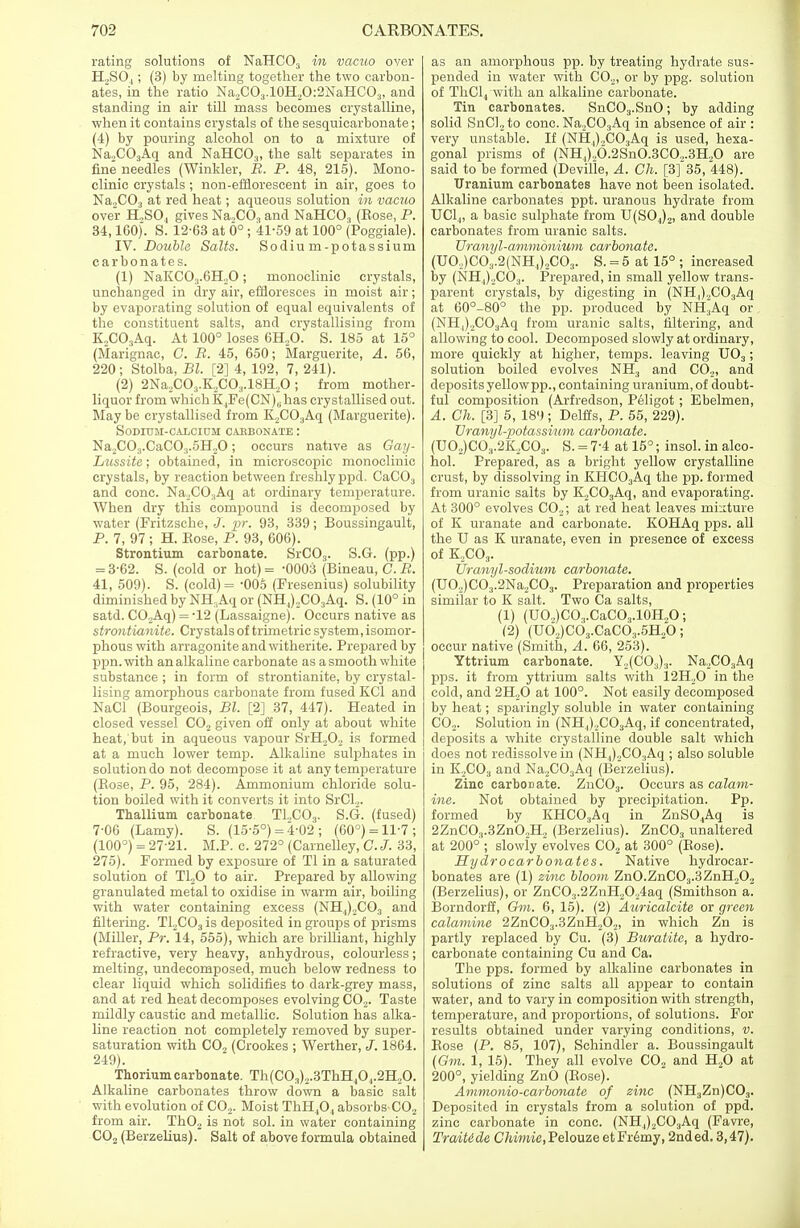 rating solutions of NaHC03 in vacuo over H,S04; (3) by melting together the two carbon- ates, in the ratio Na,CO3.10H2O:2NaHCO3, and standing in air till mass becomes crystalline, when it contains crystals of the sesquicarbonate; (4) by pouring alcohol on to a mixture of Na,C03Aq and NaHC03, the salt separates in fine needles (Winkler, B. P. 48, 215). Mono- clinic crystals ; non-efflorescent in air, goes to Na„C03 at red heat; aqueous solution in vacuo over H,S04 gives Na,C03 and NaHC03 (Eose, P. 34,100). S. 12-03 at 6° ; 41-59 at 100° (Poggiale). IV. Double Salts. Sodium-potassium carbonates. (1) NaKC03.GH,0; monoclinic crystals, unchanged in dry air, effloresces in moist air; by evaporating solution of equal equivalents of the constituent salts, and crystallising from K„C03Aq. At 100° loses 0H,O. S. 185 at 15° (Marignac, C. R. 45, 050; Marguerite, A. 50, 220 ; Stolba, Bl. [2] 4, 192, 7, 241). (2) 2Na2C03.K,C03.18H,0 ; from mother- liquor from which K.,Fe(CN)8has crystallised out. Maybe crystallised from K,C03Aq (Marguerite). Sodium-calcium caebonate : Na2C03.CaC03.5H,0; occurs native as Gay- Lussite; obtained, in microscopic monoclinic crystals, by reaction between freshly ppd. CaC03 and cone. Na,C03Aq at ordinary temperature. When dry this compound is decomposed by water (Fritzsche, J. jpr. 93, 339; Boussingault, P. 7, 97 ; H. Eose, P. 93, 000). Strontium carbonate. SrC03. S.G. (pp.) = 3-02. S. (cold or hot)= -0003 (Bineau, C.B. 41, 509). S. (cold) = -005 (Fresenius) solubility diminished by NH.Aq or (NH,),C03Aq. S. (10° in satd. CO.Aq) = -12 (Lassaigne). Occurs native as strontianite. Crystals of trimetric system, isomor- phouswith arragonite andwitherite. Prepared by ppn.with an alkaline carbonate as a smooth white substance ; in form of strontianite, by crystal- lising amorphous carbonate from fused KC1 and NaCl (Bourgeois, Bl. [2] 37, 447). Heated in closed vessel C02 given off only at about white heat, but in aqueous vapour SrH,0, is formed at a much lower temp. Alkaline sulphates in solution do not decompose it at any temperature (Eose, P. 95, 284). Ammonium chloride solu- tion boiled with it converts it into SrCl2. Thallium carbonate T1.,C03. S.G. (fused) 7-00 (Lamy). S. (15-5°) = 4-02 ; (00°) = 11-7; (100°) = 2721. M.P. c. 272° (Carnelley, C.J. 33, 275). Formed by exposure of Tl in a saturated solution of T120 to air. Prepared by allowing granulated metal to oxidise in warm air, boiling with water containing excess (NH,),C03 and filtering. T12C03 is deposited in groups of prisms (Miller, Pr. 14, 555), which are brilliant, highly refractive, very heavy, anhydrous, colourless; melting, undecomposed, much below redness to clear liquid which solidifies to dark-grey mass, and at red heat decomposes evolving C02. Taste mildly caustic and metallic. Solution has alka- line reaction not completely removed by super- saturation with CO, (Crookes ; Werther, J. 1804. 249). Thorium carbonate. Th(C0.1),.3ThHJ0.,.2H,0. Alkaline carbonates throw down a basic salt with evolution of C02. Moist ThH,0, absorbs C02 from air. Th02 is not sol. in water containing C02 (Berzelius). Salt of above formula obtained as an amorphous pp. by treating hydrate sus- pended in water with C02, or by ppg. solution of ThCl4 with an alkaline carbonate. Tin carbonates. SnC03.SnO; by adding solid SnCl2to cone. Na2C03Aq in absence of air : very unstable. If (NH,)„C03Aq is used, hexa- gonal prisms of (NHl),6.2Sn0.3CO,.3H20 are said to be formed (Devifle, A. Ch. [3]*35, 448). Uranium carbonates have not been isolated. Alkaline carbonates ppt. uranous hydrate from UClj, a basic sulphate from U(S04)2, and double carbonates from uranic salts. Uranyl-ammonium carbonate. (UO,)C03.2(NH,1)2C03. S. = 5 at 15° ; increased by (NHj^CO,. Prepared, in small yellow trans- parent crystals, by digesting in (NH^COijAq at 00°-80° the pp. produced by NH3Aq or (NH,),C03Aq from uranic salts, filtering, and allowing to cool. Decomposed slowly at ordinary, more quickly at higher, temps, leaving U03; solution boiled evolves NH3 and CO,, and deposits yellow pp., containing uranium, of doubt- ful composition (Arfredson, Peligot; Ebelmen, A. Ch. [3] 5, 189; Delffs, P. 55, 229). Uranyl-potassium carbonate. (U0,)CO3.2K2C03. S. = 7-4 at 15°; insol. in alco- hol. Prepared, as a bright yellow crystalline crust, by dissolving in KHC03Aq the pp. formed from uranic salts by K,C03Aq, and evaporating. At 300° evolves C02; at red heat leaves mixture of K uranate and carbonate. KOHAq pps. all the U as K uranate, even in presence of excess of K,C03. Uranyl-sodium carbonate. (U02)CO:j.2Na2C03. Preparation and properties similar to K salt. Two Ca salts, (1) (UO,)CO3.CaCO3.10H2O; (2) (Ud2)C03.CaC03.5H2b; occur native (Smith, A. 00, 253). Yttrium carbonate. Y,(C03)3. Na,C03Aq pps. it from yttrium salts with 12H,0 in the cold, and 2H,0 at 100°. Not easily decomposed by heat; sparingly soluble in water containing C02. Solution in (NH,),C03Aq, if concentrated, deposits a white crystalline double salt which does not redissolve in (NH.,),C03Aq ; also soluble in K,C03 and Na,C03Aq (Berzeiius). Zinc carboriate. ZnC03. Occurs as calam- ine. Not obtained by precipitation. Pp. formed by KHC03Aq in ZnS04Aq is 2ZnCO,.3Zn0,H2 (Berzelius). ZnC03 unaltered at 200° ; slowly evolves C02 at 300° (Eose). Hydrocarbonatcs. Native hydrocar- bonates are (1) zinc bloom ZnO.ZnC03.3ZnH202 (Berzelius), or ZnC03.2ZnH20,4aq (Smithson a. Borndorff, Cm. 0, 15). (2) Auricalcite or green calamine 2ZnC03.3ZnH,02, in which Zn is partly replaced by Cu. (3) Buratite, a hydro- carbonate containing Cu and Ca. The pps. formed by alkaline carbonates in solutions of zinc salts all appear to contain water, and to vary in composition with strength, temperature, and proportions, of solutions. For results obtained under varying conditions, v. Eose (P. 85, 107), Schindler a. Boussingault (Gin. 1, 15). They all evolve C02 and H20 at 200°, yielding ZnO (Eose). Ammonio-carbonate of zinc (NH3Zn)C03. Deposited in crystals from a solution of ppd. zinc carbonate in cone. (NH,,)2C03Aq (Favre, TraiUde Chimie,Pelouze etFremy, 2nded. 3,47).