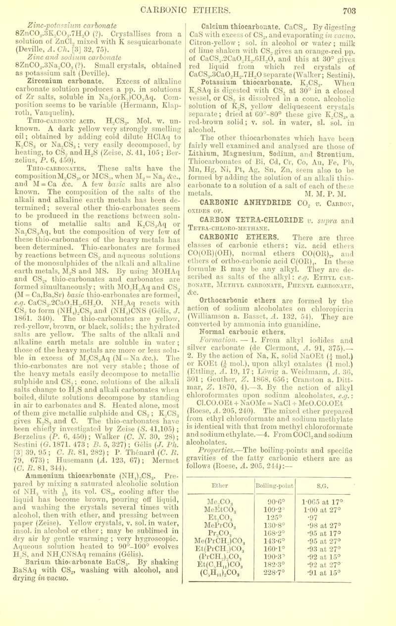Zinc-potassium carbonate 8ZnC03.3K„C03.7H,0 (?). Crystallises from a solution of ZnCl, mixed with K sesquicarbonate (Deville, A. Ch. [3] 32, 75). Zinc and sodium ca.rbonate 8ZnC03.3Na2C03 (?). Small crystals, obtained as potassium salt (Deville). Zirconium carbonate. Excess of alkaline carbonate solution produces a pp. in solutions of Zr salts, soluble in Na,(orK,)C03Aq. Com- position seems to be variable (Hermann, Klap- roth, Vauquelin). Thio-cabbonic acid. H,CS3. Mol. w. un- known. A dark yellow very strongly smelling oil; obtained by adding cold dilute HClAq to K,CS3 or Na„CS3; very easily decomposed, by heating, to CS, andH„S (Zeise, S. 41, 105; Ber- zelius, P. 6, 450). Thio-caebonates. These salts have the composition M.,CS3, or MCS,, when M2 = Na2 &c, and M = Ca &e. A few basic salts are also known. The composition of the salts of the alkali and alkaline earth metals has been de- termined ; several other thio-carbonates seem to be produced in the reactions between solu- tions of metallic salts and K2CS3Aq or Na2CS3Aq, but the composition of very few of these thio-carbonates of the heavy metals has been determined. Thio-carbonates are formed by reactions between CS, and aqueous solutions of the monosulphides of the alkali and alkaline earth metals, M,S and MS. By using MOHAq and CS2, thio-carbonates and carbonates are formed simultaneously; with MO,H,Aq and CS, (M = Ca,Ba,Sr) basic thio-carbonates are formed, e.g. CaCS3.2CaO„H„.6H„0. NH:!Aq reacts with CS, to form (NH,),CS? and (NHJCNS (Gelis, J. 1861. 340). The thio-carbonates are yellow, red-yellow, brown, or black, solids; the hydrated salts are yellow. The salts of the alkali and alkaline earth metals are soluble in water; those of the heavy metals are more or less solu- ble in excess of M,CS3Aq (M = Na &c). The thio-carbonates are not very stable ; those of the heavy metals easily decompose to metallic sulphide and CS,; cone, solutions of the alkali salts change to H,S and alkali carbonates when boiled, dilute solutions decompose by standing in air to carbonates and S. Heated alone, most of them give metallic sulphide and CS,; K,CS3 gives K,S3 and C. The thio-carbonates have been chiefly investigated by Zeise (S. 41,105) ; Berzelius (P. 6, 450); Walker (C. N. 30, 28); Sestini (G. 1871. 473 ; B. 5, 327); Gelis (J. Ph. [3] 39, 95 ; C. B. 81, 282); P. Thenard (G. B. 79, 673); Husemann (A. 123, 67); Mermet (C. B. 81, 344). Ammonium thiocarbonate (NH,),CS3. Pre- pared by mixing a saturated alcoholic solution of NH3 with ± its vol. CS2, cooling after the liquid has become brown, pouring off liquid, and washing the crystals several times with alcohol, then with ether, and pressing between paper (Zeise). Yellow crystals, v. sol. in water, insol. in alcohol or ether; may be sublimed in dry air by gentle warming ; very hygroscopic. Aqueous solution heated to 90°-100° evolves ELS, and NH.CNSAq remains (Gelis). Barium thiocarbonate BaCS3. By shaking BaSAq with CS2, washing with alcohol, and drying in vacuo. Calcium thiocarbonate. CaCS3. By digesting CaS with excess of CS2, and evaporating in vacuo. Citron-yellow ; sol. in alcohol or water ; milk of lime shaken with CS, gives an orange-red pp. of CaCS3.2CaO,H,.6H„6, and this at 30° gives red liquid from which red crystals of CaCS3.3CaO,H2.7H,0 separate (Walker; Sestini). Potassium thiocarbonate. K,CS3. When K,SAq is digested with CS, at 30° in a closed vessel, or CS, is dissolved in a cone, alcoholic solution of K,S, yellow deliquescent crystals separate; dried at 60°-80° these give K,CS3, a red-brown solid; v. sol. in water, si. sol. in alcohol. The other thiocarbonates which have been fairly well examined and analysed are those of Lithium, Magnesium, Sodium, and Strontium. Thiocarbonates of Bi, Cd, Cr, Co, Au, Pe, Pb, Ma, Hg, Ni, Pt, Ag, Sn, Zn, seem also to be formed by adding the solution of an alkali thio- carbonate to a solution of a salt of each of these metals. M. M. P. M. CARBONIC ANHYDRIDE CO, v. Cabbon, OXIDES OF. CARBON TETRA-CHLORIDE v. supra and Tetba-chloeo-methane. CARBONIC ETHERS. There are three classes of carbonic ethers: viz. acid ethers CO(OR)(OH), normal ethers CO(OR)2, and ethers of ortho-carbonic acid C(OR)4. In these formulas R may be any alkyl. They are de- scribed as salts of the alkyl: e.g. Ethyl car- bonate, Methyl carbonate, Phenyl carbonate, &c. Orthocarbonic ethers are formed by the action of sodium alcoholates on chloropicrin (Williamson a. Basset, A. 132, 54). They are converted by ammonia into guanidine. Normal carbonic ethers. Formation. — 1. From alkyl iodides and silver carbonate (de Clermont, A. 91, 375).— 2. By the action of Na, K, solid NaOEt (\ mol.) or KOEt (£ mol.), upon alkyl oxalates (1 mol.) (Ettling, A. 19, 17; Lowig a. Weidmann, A. 36, 301; Geuther, Z. 1868, 656; Cranston a. Ditt- mar, Z. 1870, 4).—3. By the action of alkyl chloroformates upon sodium alcoholates, e.g.: Cl.CO.OEt + NaOMe = NaCl + MeO.CO.OEt (Roese, A. 205, 240). The mixed ether prepared from ethyl chloroformate and sodium methylate is identical with that from methyl chloroformate and sodium ethylate.—4. From COC1, and sodium alcoholates. Properties.—The boiling-points and specific gravities of the fatty carbonic ethers are as follows (Roese, A. 205, 244):— Ether Boiling-point S.G. Me,C03 90-6° 1-005 at 17° MeEtC03 109-2J 1-00 at 27° Et„C03 125° ■97 MePrCO, 130-8° •98 at 27° Pr.,C03 168-2° •95 at 17° Me(PrCH,)CO, 143-6° •95 at 27° Et(PrCH,)C03 160-1° •93 at 27° (PrCH,),C03 190-3^ •92 at 15° Et(GHn)C03 182-3° •92 at 27°' (C5H„)2C03 228-7° •91 at 15°
