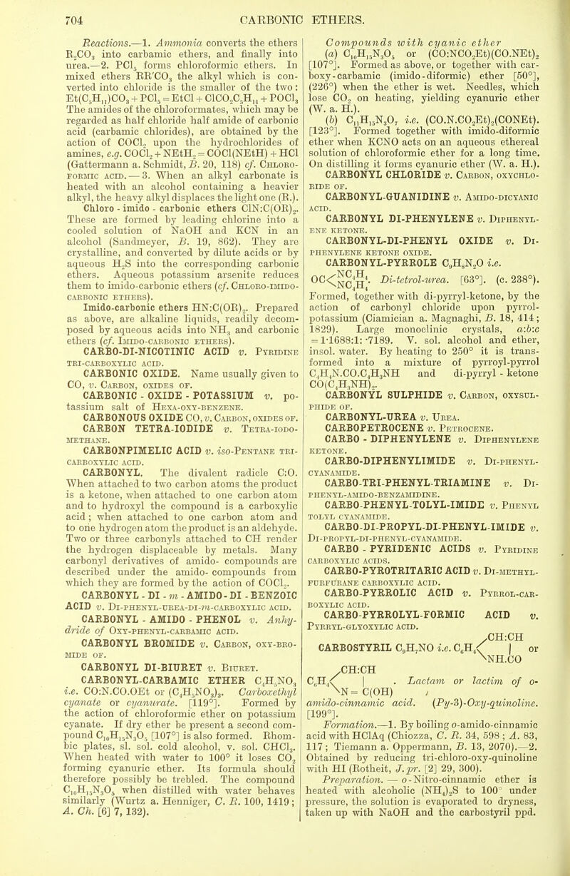 Reactions.—1. Ammonia converts the ethers R2C03 into carbarnic ethers, and finally into urea.—2. PC15 forms chloroformic ethers. In mixed ethers RR'C03 the alkyl which is con- verted into chloride is the smaller of the two: Et(C5H,,)COs + PC15 = EtCl + C1C02C5HU + POOL, The amides of the chloroformates, which may be regarded as half chloride half amide of carbonic acid (carbarnic chlorides), are obtained by the action of COCl., upon the hydrochlorides of amines, e.g. COCl2 + NEtH, = COCl(NEtH) + HC1 (Gattermann a. Schmidt, B. 20, 118) cf. Chloro- formic acid. — 3. When an alkyl carbonate is heated with an alcohol containing a heavier alkyl, the heavy alkyl displaces the light one (R.). Chloro - imido - carbonic ethers C1N:C(0R)2. These are formed by leading chlorine into a cooled solution of NaOH and KCN in an alcohol (Sandmeyer, B. 19, 862). They are crystalline, and converted by dilute acids or by aqueous H,S into the corresponding carbonic ethers. Aqueous potassium arsenite reduces them to imido-carbonic ethers (cf. Chloro-imido- CABBONIC ETHERS). Imido-carbonic ethers HN:C(OR)2. Prepared as above, are alkaline liquids, readily decom- posed by aqueous acids into NH3 and carbonic ethers (cf. Imido-carbonio ethers). CARBO-DI-NICOTINIC ACID v. Pyridine TRI-CARBOXYLIC ACID. CARBONIC OXIDE. Name usually given to CO, v. Carbon, oxides of. CARBONIC - OXIDE - POTASSIUM v. po- tassium salt of Hexa-oxy-benzene. CARBONOUS OXIDE CO, v. Carbon, oxides of. CARBON TETRA-IODIDE v. Tetra-iodo- methane. CARBONPIMELIC ACID v. mo-Pentane tri- carboxylic ACID. CARBONYL. The divalent radicle C:0. When attached to two carbon atoms the product is a ketone, when attached to one carbon atom and to hydroxy! the compound is a carboxylic acid ; when attached to one carbon atom and to one hydrogen atom the product is an aldehyde. Two or three carbonyls attached to CH render the hydrogen displaceable by metals. Many carbonyl derivatives of amido- compounds are described under the amido- compounds from which they are formed by the action of COCl.,. CARBONYL - DI - m - AMIDO - DI - BENZOIC ACID V. Dl-PHENYL-UREA-DI-711-CARBOXYLIC ACID. CARBONYL - AMIDO - PHENOL v. Anlvy- dride of Oxy-phenyl-carbamic acid. CARBONYL BROMIDE v. Carbon, oxy-bro- MIDE OF. CARBONYL DI-BIURET v. Biuret. CARBON YL-CARBAMIC ETHER C,H.N03 i.e. CO:N.CO.OEt or (C.,H5N03)3. Carboxethyl cyanate or cyanurate. [119°]. Formed by the action of chloroformic ether on potassium cyanate. If dry ether be present a second com- pound C10H15N3O5 [107°] is also formed. Rhom- bic plates, si. sol. cold alcohol, v. sol. CHC13. When heated with water to 100° it loses C02 forming cyanuric ether. Its formula should therefore possibly be trebled. The compound C,„H,5N305 when distilled with water behaves similarly (Wurtz a. Henniger, C. R. 100, 1419; A. Ch. [6] 7, 132). Compounds with cyanic ether (a) C10H15N3O5 or (CO:NCO,Et)(CO.NEt)2 [107°]. Formed as above, or together with car- boxy-carbamic (imido-diformic) ether [50°], (226°) when the ether is wet. Needles, which lose CO„ on heating, yielding cyanuric ether (W. a. H.). (6) C„H15N307 i.e. (CO.N.C02Et)2(CONEt). [123°j. Formed together with imido-diformic ether when KCNO acts on an aqueous ethereal solution of chloroformic ether for a long time. On distilling it forms cyanuric ether (W. a. H.). CARBONYL CHLORIDE v. Carbon, oxychlo- RIDE OF. CARBONYL-GUANIDINE v. Amido-dicyanic ACID. CARBONYL DI-PHENYLENE v. Diphenyl- ENE KETONE. CARBONYL-DI-PHENYL OXIDE v. Di- PHENYLENE KETONE OXIDE. CARBONYL-PYRROLE CaH8N20 i.e. 0C<CnCH4' Di-tetrol-iirea. [63°]. (c. 238°). Formed, together with di-pyrryl-ketone, by the action of carbonyl chloride upon pyrrol- potassium (Ciamician a. Magnaghi, B. 18, 414 ; 1829). Large monoclinic crystals, a:b:c = 1-1688:1: -7189. V. sol. alcohol and ether, insol. water. By heating to 250° it is trans- formed into a mixture of pyrroyl-pyrrol C,H,N.CO.C,H3NH and di-pyrryl - ketone CO(C,H3NH)„. CARBONYL SULPHIDE v. Carbon, oxysul- PHIDE OF. CARBONYL-UREA v. Urea. CARBOPETROCENE v. Petrocene. CARBO - DIPHENYLENE v. Diphenylene KETONE. CARBO-DIPHENYLIMIDE v. Di-phenyl- CYANAMIDE. CARBO-TRI-PHENYL-TRIAMINE v. Di- PHENYL-AMIDO-BENZAMIDINE. CARBO-PHENYL-TOLYL-IMIDE v. Phenyl TOLYL CYANAMIDE. CARBO-DI-PROPYL-DI-PHENYL-IMIDE v. Dl-PROPYL-DI-PHENYL-CYANAMIDE. CARBO - PYRIDENIC ACIDS v. Pyridine CARBOXYLIC ACIDS. CARBO-PYROTRITARIC ACID v. Di-methyl- FDRFtfRANE CARBOXYLIC ACID. CARBO-PYRROLIC ACID v. Pyrrol-car- BOXYLIC ACID. CARBO-PYRROLYL-FORMIC ACID v. Pyrryl-glyoxylic ACID. .CH:CH CARBOSTYRIL C9H;NO i.e. CCH,< | or \STH.CO C,H,<; . Lactam or lactim of o- \N = C(OH) / amido-cinnamic acid. (Py-B)-Oxy-quinoline. [199°]. Formation.—1. By boiling o-amido-cinnamic acid with HClAq (Chiozza, C. R. 34, 598 ; A. 83, 117; Tiemann a. Oppermann, B. 13, 2070).—2. Obtained by reducing tri-chloro-oxy-quinoline with HI (Rotheit, J.pr. [2] 29, 300). Preparation. — o - Nitro-cinnamie ether is heated with alcoholic (NH4)2S to 100 under pressure, the solution is evaporated to dryness, taken up with NaOH and the carbostyril ppd.