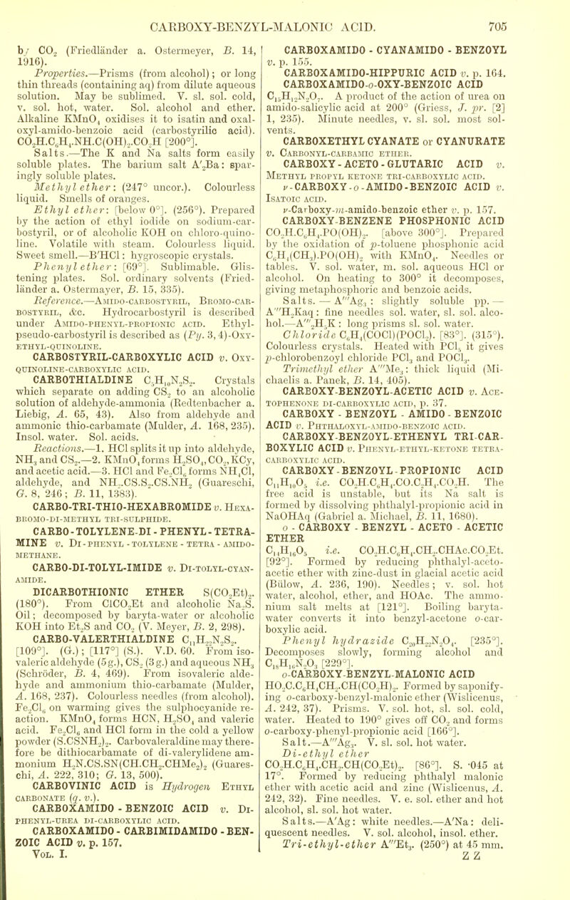 by CO, (Friedlander a. Ostermeyer, B. 14, 1916). Properties.—Prisms (from alcohol); or long thin threads (containing aq) from dilute aqueous solution. May be sublimed. V. si. sol. cold, v. sol. hot, water. Sol. alcohol and etber. Alkaline KMnO , oxidises it to isatin and oxal- oxyl-amido-benzoic acid (carbostyrilic acid). CO,H.C6H4.NH.C(OH),.CO,H [200°]. Salts.—The K and Na salts form easily soluble plates. The barium salt A'2Ba: spar- ingly soluble plates. Methyl ether : (247° uncor.). Colourless liquid. Smells of oranges. Ethyl ether: [below 0°]. (256°). Prepared by the action of ethyl iodide on sodium-car - bostyril, or of alcoholic KOH on chloro-quino- line. Volatile with steam. Colourless liquid. Sweet smell.—B'HCl: hygroscopic crystals. Phenyl ether: [69°]. Sublimable. Glis- tening plates. Sol. ordinary solvents (Fried- lander a. Ostermayer, B. 15, 335). Reference.—Amido-carbostyril, Bromo-car- bostyril, &c. Hydrocarbostyril is described under Amido-phenyl-propionic acid. Ethyl- pseudo-carbostyril is described as (Py. 3, 4)-Oxy- ETHYL-QUINOLINE. CARBOSTYRIL-CARBOXYLIC ACID v. Oxy- QDINOLINE-CARBOXYLIC ACID. CARBOTHIALDINE CTI.^S,,. Crystals which separate on adding CS2 to an alcoholic solution of aldehyde-ammonia (Redtenbacher a. Liebig, A. 65, 43). Also from aldehyde and ammonic thio-carbaniate (Mulder, A. 168, 235). Insol. water. Sol. acids. Reactions.—1. HC1 splits it up into aldehyde, NH:i and CS2.—2. KMn04forrns H.,SO.„CO„KCy, and acetic acid.—3. HC1 and Fe.,Cl,. forms NH4C1, aldehyde, and NH.,.CS.S,.CS.NH, (Guareschi, G. 8, 246 ; B. 11, 1383). CARBO-TRI-THIO-HEXABROMIDE v. Hexa- BltOJIO-DI-METHYL TRI-SULPHIDE. CARBO - TOLYLENE-DI - PHENYL - TETRA- MINE V. Dl - PHENYL - TOLYLENE - TETRA - AMIDO- METHAKE. CARBO-DI-TOLYL-IMIDE v. Di-tolyl-cyan- AMIDE. DICARBOTHIONIC ETHER S(CO,Et).,. (180°). From ClC02Et and alcoholic Na2S. Oil; decomposed by baryta-water or alcoholic KOH into Et,S and CO., (V. Meyer, B. 2, 298). CARBO-VALERTHIALDINE CUH22N2S2. [109°]. (G.); [117°] (S.). V.D. 60. From iso- valeric aldehyde (5g.), CS2 (3g.) and aqueous NH, (Schroder, B. 4, 469). From isovaleric alde- hyde and ammonium thio-carbamate (Mulder, A. 168, 237). Colourless needles (from alcohol). Fe.,Cl(i on warming gives the sulphocyanide re- action. KMn04 forms HCN, H2S04 and valeric acid. Fe2Cl6 and HC1 form in the cold a yellow powder (S.CSNH,)2. Carbovaleraldine may there- fore be dithiocarbamate of di-valerylidene am- monium H.1N.CS.SN(CH.CH.,.CHMe„), (Guares- chi, A. 222, 310; G. 13, 500). CARBOVINIC ACID is Hydrogen Ethyl CARBONATE (q. V.). CARBOXAMIDO - BENZOIC ACID v. Di- PHENYL-DREA DI-CARBOXYLIC ACID. CARBOXAMIDO - CARBIMIDAMIDO - BEN- ZOIC ACID v. p. 157. Vol. I. CARBOXAMIDO - CYANAMIDO - BENZOYL v. p. 155. CARBOXAMIDO-HIPPURIC ACID v. p. 164. CARBOXAMIDO-o-OXY-BENZOIC ACID C,5Hl2N.,07. A product of the action of urea on amido-salicylic acid at 200° (Griess, -pr. [2] 1, 235). Minute needles, v. si. sol. most sol- vents. CARBOXETHYL CYANATE or CYANURATE V. CARBONYL-CARBAMIC ETHER. CARBOXY - ACETO - GLUTARIC ACID v. Methyl propyl ketone tri-carboxylic acid. v - CARBOXY - o - AMIDO - BENZOIC ACID v. Isatoic acid. v-Carboxy-m-amido-benzoic ether v. p. 157. CARBOXY-BENZENE PHOSPHONIC ACID CO.,H.C„H4.PO(OH)2. [above 300°]. Prepared by the oxidation of £>-toluene phosphonic acid C„H,(CH,).PO(OH)2 with KMn04. Needles or tables. V. sol. water, m. sol. aqueous HC1 or alcohol. On heating to 300° it decomposes, giving metaphosphoric and benzoic acids. Salts. — A'Ag:i : slightly soluble pp.— A'H2Kaq: fine needles sol. water, si. sol. alco- hol.—A'2H5K : long prisms si. sol. water. Chloride C6H4(C0C1)(P0C1,). [83°]. (315°). Colourless crystals. Heated with PCI, it gives 2>-chlorobenzoyl chloride PC13 and POC1.,. Trimethyl ether A'Me.,: thick liquid (Mi- chaelis a. Panek, B. 14, 405). CARBOXY-BENZOYL-ACETIC ACID v. Ace- tophenone di-carboxylic acid, p. 37. CARBOXY - BENZOYL - AMIDO - BENZOIC ACID t>. Phthaloxyl-amido-benzoic acid. CARBOXY-BENZOYL-ETHENYL TRICAR- BOXYLIC ACID v. Phenyl-ethyl-ketone tetra- carboxylic acid. CARBOXY-BENZOYL PROPIONIC ACID CnH.A i.e. C02H.CsH4.CO.C.,H,.CO,H. The free acid is unstable, but its Na salt is formed by dissolving phthalyl-propionic acid in NaOHAq (Gabriel a. Michael, B. 11, 1680). o - CARBOXY - BENZYL - ACETO - ACETIC ETHER C,(H1605 i.e. CO.,H.C„H,.CH...CHAc.CO.,Et. [92°]. Formed by reducing phthalyl-aceto- acetic ether with zinc-dust in glacial acetic acid (Billow, A. 236, 190). Needles; v. sol. hot water, alcohol, ether, and HO Ac. The ammo- nium salt melts at [121°]. Boiling baryta- water converts it into benzyl-acetone o-car- boxylic acid. Phenyl hydrazide C2„H2,N,04. [235°]. Decomposes slowly, forming alcohol and C HlrN„03 [229°]. 16 o-CARBOXY-BENZYL-MALONIC ACID HO.,C.C6H4CH2.CH(C02H)2. Formed by saponify- ing o-carboxy-benzyl-malonic ether (Wislicenus, A. 242, 37). Prisms. V. sol. hot, si. sol. cold, water. Heated to 190° gives off C02 and forms o-carboxy-phenyl-propionic acid [166°]. Salt.—A'Ag.,. V. si. sol. hot water. Di-ethyl ether CO.,H.C(iH4.CH,.CH(CO.,Et)2. [86°]. S. -045 at 17°. Formed by reducing phthalyl malonic ether with acetic acid and zinc (Wislicenus, A. 242, 32). Fine needles. V. e. sol. ether and hot alcohol, si. sol. hot water. Salts.—A'Ag: white needles.—A'Na: deli- quescent needles. V. sol. alcohol, insol. ether. Tri-ethyl-ether A'Et3. (250°) at 45 mm. Z Z