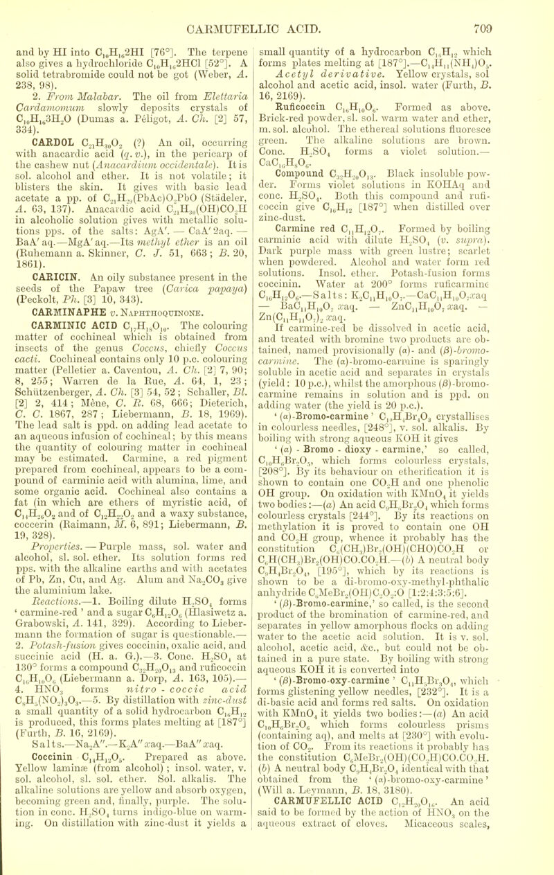 and by HI into C1UH162HI [76°]. The terpene also gives a hydrochloride C1I1H102HC1 [52°]. A solid tetrabromide could not be got (Weber, A. 238, 98). 2. From Malabar. The oil from Elettaria Cardamomum slowly deposits crystals of C10H1(j3H..O (Dumas a. Peligot, A. Ch. [2] 57, 334). CARDOL O^H^O, (?) An oil, occurring with anacardic acid (q.v.), in the pericarp of the cashew nut (Anacardium occidentale). It is sol. alcohol and ether. It is not volatile; it blisters the skin. It gives with basic lead acetate a pp. of C.,,H.,u(PbAc)O..PbO (Stadeler, A. 63, 137). Anacardic acid C.,,H3,l(OH)CO.,H in alcoholic solution gives with metallic solu- tions pps. of the salts: AgA'. — CaA' 2aq. — BaA'aq.—MgA'aq.—Its methyl ether is an oil (Ruhemann a. Skinner, C. J. 51, 663 ; B. 20, 1861). CARICIN. An oily substance present in the seeds of the Papaw tree (Carica papaya) (Peckolt, Ph. [3] 10, 343). CARMINAPHE v. Naphthoquinone. CARMINIC ACID C17H„O,0. The colouring matter of cochineal which is obtained from insects of the genus Coccus, chiefly Coccus cacti. Cochineal contains only 10 p.c. colouring- matter (Pelletier a. Caventou, A. Ch. [2] 7, 90; 8, 255; Warren de la Rue, A. 64, 1, 23; Schittzenberger, A. Ch. [3] 54, 52 ; Schaller, Bl. [2] 2, 414; Mene, C. B. 68, 666; Dieterich, C. C. 1867, 287; Liebermann, B. 18, 1969). The lead salt is ppd. on adding lead acetate to an aqueous infusion of cochineal; by this means the quantity of colouring matter in cochineal may be estimated. Carmine, a red pigment prepared from cochineal, appears to be a com- pound of carminic acid with alumina, lime, and some organic acid. Cochineal also contains a fat (in which are ethers of myristic acid, of C, |H2(;02 and of C,2H2.,02 and a waxy substance, coccerin (Raimann, M, 6, 891; Liebermann, B. 19, 328). Properties. — Purple mass, sol. water and alcohol, si. sol. ether. Its solution forms red pps. with the alkaline earths and with acetates of Pb, Zn, Cu, and Ag. Alum and Na2C03 give the aluminium lake. Reactions.—1. Boiling dilute H2S04 forms ' carmine-red ' and a sugar C6H120,- (Hlasiwetz a. Grabowski, A. 141, 329). According to Lieber- mann the formation of sugar is questionable.— 2. Potash-fusion gives coccinin, oxalic acid, and succinic acid (H. a. G.).—3. Cone. H..SO, at 130° forms a compound C32H!0O13 and ruflcoccin C16H10O6 (Liebermann a. Dorp, A. 163, 105).— 4. HNO:! forms nitro - coccic acid CsH.(N02)303.—5. By distillation with zinc-dust a small quantity of a solid hydrocarbon CI6H,2 is produced, this forms plates melting at [187°] (Furth, B. 16, 2169). Salt s.—Na„A.—K„A a-aq.—BaA xaq. Coccinin C,4H,,05. Prepared as above. Yellow laminfe (from alcohol) ; insol. water, v. sol. alcohol, si. sol. ether. Sol. alkalis. The alkaline solutions are yellow and absorb oxygen, becoming green and, finally, purple. The solu- tion in cone. IPSO, turns indigo-blue on warm- ing. On distillation with zinc-dust it yields a small quantity of a hydrocarbon C1SH12 which forms plates melting at [187°].—C,4Hn(NH,)05. Acetyl derivative. Yellow crystals, sol alcohol and acetic acid, insol. water (Furth, B. 16, 2169). Ruflcoccin C16H10OG. Formed as above. Brick-red powder, si. sol. warm water and ether, m.sol. alcohol. The ethereal solutions fluoresce green. The alkaline solutions are brown. Cone. H.,S04 forms a violet solution.— CaC^HsO, Compound C^.H^O, ,. Black insoluble pow- der. Forms violet solutions in KOHAq and cone. H2S04. Both this compound and rufl- coccin give CJBH12 [187°] when distilled over zinc-dust. Carmine red CnH120,. Formed by boiling carminic acid with dilute H,S04 (v. siqira). Dark purple mass with green lustre; scarlet when powdered. Alcohol and water form red solutions. Insol. ether. Potash-fusion forms coccinin. Water at 200° forms ruficarmine OuHjA—S alts: K.,CnH10O;.—CaC,,H,0O;.caq — BaG,,!!,,^, xaq. — ZnCHH,g07 xaq. — Zn(0I1H1,Oj)2a;aq. If carmine-red be dissolved in acetic acid, and treated with bromine two products are ob- tained, named provisionally (a)- and (fi)-bromo- carminc. The (a)-bromo-carmine is sparingly soluble in acetic acid and separates in crystals (yield: 10 p.c), whilst the amorphous (/3)-broino- carmine remains in solution and is ppd. on adding water (the yield is 20 p.c). ' (a)-Bromo-carmine ' CppLBrjO., crystallises in colourless needles, [248°], v. sol. alkalis. By boiling with strong aqueous KOH it gives ' (a) - Bromo - dioxy - carmine,' so called, C|UH,iBr.,05, which forms colourless crystals, [208°]. By its behaviour on etheriflcation it is shown to contain one C02H and one phenolic OH group. On oxidation with KMn04 it yields two bodies:—(a) An acid CaH, ,Br20., which forms colourless crystals [244°]. By its reactions on methylation it is proved to contain one OH and CO.,H group, whence it probably has the constitution C, (CH,)Br.,(OH)(CHO)CO,H or C,iH(CH:))Br,(OH)CO.CO.,H.—(b) A neutral body C,,H,Br204, [195°], which by its reactions is shown to be a di-bromo-oxy-methyl-phthalic anhydrideCbMeBr2(OH)C.,0.,:6 [1:2:4:3:5:6]. ' (j8)-Bromo-carmine,' so called, is the second product of the bromination of carmine-red, and separates in yellow amorphous flocks on adding water to the acetic acid solution. It is v. sol. alcohol, acetic acid, &c, but could not be ob- tained in a pure state. By boiling with strong aqueous KOH it is converted into ' (0)-Bromo-oxy-carmine ' CnH.Br304, which forms glistening yellow needles, [232°]. It is a di-basic acid and forms red salts. On oxidation with KMn04 it yields two bodies:—(a) An acid CjuHjjBivOg which forms colourless prisms (containing aq), and melts at [230°] with evolu- tion of CO,. From its reactions it probably has the constitution C,;MeBr,(OH)(CO,,H)CO.CO.,H. (b) A neutral body C,,H.1Br,04 identical with that obtained from the ' (a)-bromo-oxy-carmine' (Will a. Leymann, B. 18, 3180). CARMUFELLIC ACID C1,H20O„;. An acid said to be formed by the action of HN03 on the aqueous extract of cloves. Micaceous scales,