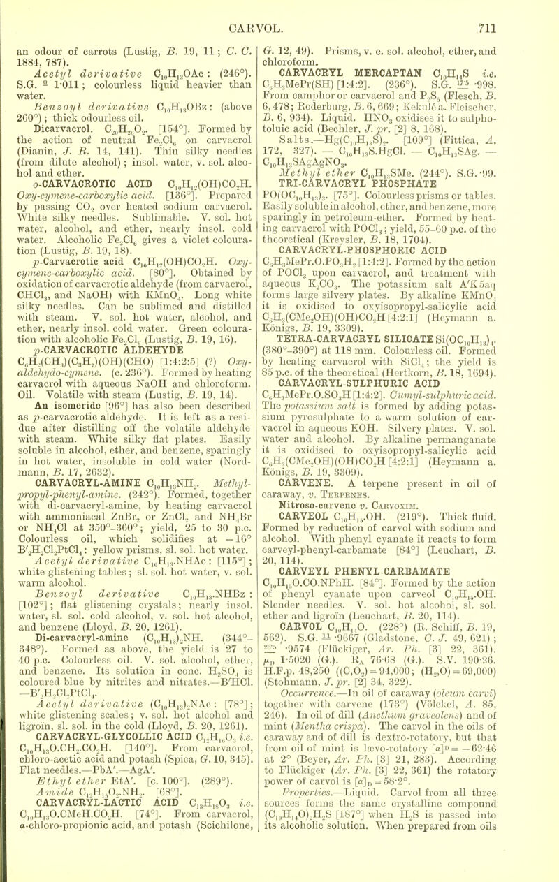 an odour of carrots (Lustig, B. 19, 11; C. C. 1884, 787). Acetyl derivative C10H13OAe : (246°). S.G. 2 1-011; colourless liquid heavier than water. Benzoyl derivative C10H13OBz: (above 260°); thick odourless oil. Dicarvacrol. C.,„H21i02. [154°]. Formed by the action of neutral FeXL, on carvacrol (Dianin, J. B. 14, 141). Thin silky needles (from dilute alcohol) ; insol. water, v. sol. alco- hol and ether. o-CARVACROTIC ACID CluH,,(OH)CO,H. Oxy-cymene-carboxylic acid. [13(5°]. Prepared by passing CO, over heated sodium carvacrol. White silky needles. Sublimable. V. sol. hot water, alcohol, and ether, nearly insol. cold water. Alcoholic Fe„Cl6 gives a violet coloura- tion (Lustig, B. 19, 18). p-Carvacrotic acid C10H,„(OH)CO.,H. Oxy- cymene-carboxylic acid. [80°]. Obtained by oxidation of carvaerotic aldehyde (from carvacrol, CHOI,, and NaOH) with KMn04. Long white silky needles. Can be sublimed and distilled with steam. V. sol. hot water, alcohol, and ether, nearly insol. cold water. Green coloura- tion with alcoholic Fe.,Cl,. (Lustig, B. 19, 16). ^-CARVACROTIC ALDEHYDE C,iH2(CH.))(C3H7)(OH)(CHO) [1:4:2:5] (?) Oxy. aldehydo-cymanc. (c. 236°). Formed by heating carvacrol with aqueous NaOH and chloroform. Oil. Volatile with steam (Lustig, B. 19, 14). An isomeride [96°] has also been described as ^-carvaerotic aldehyde. It is left as a resi- due after distilling off the volatile aldehyde with steam. White silky flat plates. Easily soluble in alcohol, ether, and benzene, sparingly in hot water, insoluble in cold water (Nord- mann, B. 17, 2G32). CARVACRYL-AMINE 010H13NH2. Methyl- propyl-phenyl-aminc. (242°). Formed, together with di-carvacryl-arnine, by heating carvacrol with ammoniacal ZnBr, or ZnCL and NH[Br or NH,C1 at 350°-360°; yield, 25 to 30 p.c. Colourless oil, which solidifies at —16° B'2H2CLPtCl4: yellow prisms, si. sol. hot water. Acetyl derivative C10H,:).NHAc : [115°]; white glistening tables ; si. sol. hot water, v. sol. warm alcohol. Benzoyl derivative C,0H13.NHBz : [102°] ; flat glistening crystals; nearly insol. water, si. sol. cold alcohol, v. sol. hot alcohol, and benzene (Lloyd, B. 20, 1261). Di-carvacryl-amine (CI(1H13)2NH. (344°- 348°). Formed as above, the yield is 27 to 40 p.c. Colourless oil. V. sol. alcohol, ether, and benzene. Its solution in cone. H2SO, is coloured blue by nitrites and nitrates.—B'HCl. —B'2H2Cl2PtCl4. Acetyl derivative (O10H,3)2NAc: [78°]; white glistening scales; v. sol. hot alcohol and ligroin, si. sol. in the cold (Lloyd, B. 20, 1261). CARVACRYL-GLYCOLLIC ACID C12H1603 i.e. C10H13O.CH,.CO,,H. [140°]. From carvacrol, ehloro-acetic acid and potash (Spica, G. 10, 345). Flat needles.—PbA'.—AgA'. Ethyl ether EtA. [c. 100°]. (289°). Amide Cl.,H,.O...NH.>. [68°]. CARVACRYL-LACTIC ACID C13H]803 i.e. C,„H13O.CMeH.CO,H. [74°J. From carvacrol, a-chloro-propionic acid, and potash (Seiehilone, O. 12, 49). Prisms, v. e. sol. alcohol, ether, and chloroform. CARVACRYL MERCAPTAN C10H,4S i.e. C6H3MePr(SH) [1:4:2]. (236°). S.G. U2 -998. From camphor or carvacrol and P.,S5 (Flesch, B. 0, 478; Roderburg, B. 6, 669; Kekule a. Fleischer, B. 6, 934). Liquid. HN03 oxidises it to sulpho- toluic acid (Bechler, J. pr. [2] 8, 168). Salts.—Hg(C1(,H,.,S).,. [109°] (Fittica, A. 172, 327). - 0wHwS.Hg01. - C10H13SAg. - CI0H13SAgAgNO3. Methyl ether C10H13SMe. (244°). S.G. -99. TRI-CARVACRYL PHOSPHATE P0(0C,uH13)3. [75°]. Colourless prisms or tables. Easily soluble in alcohol, ether, and benzene, more sparingly in petroleum-ether. Formed by heat- ing carvacrol with POCl3; yield, 55-00 p.c. of the theoretical (Kreysler, B. 18, 1704). CARVACRYL-PHOSPHORIC ACID CuH3MePr.O.P03H2 [1:4:2]. Formed by the action of POCl3 upon carvacrol, and treatment with aqueous K..CO.,. The potassium salt A'K5aq forms large silvery plates. By alkaline KMnO, it is oxidised to oxyisopropyl-salieylie acid C6H3(CMe.,OH)(OH)CO.,H [4:2:1] (Heymann a. Konigs, B. 19, 3309). TETRA-CARVACRYL SILICATE Si(OC]()H13).,. (380°-390°) at 118 mm. Colourless oil. Formed by heating carvacrol with SiCl4; the yield is 85 p.c. of the theoretical (Hertkorn, B. 18, 1694). CARVACRYL-SULPHURIC ACID C„H3MePr.O.S03H[1:4:2]. Cnmyl-sulphuricacid. The potassium salt is formed by adding potas- sium pyrosulphate to a warm solution of car- vacrol in aqueous KOH. Silvery plates. V. sol. water and alcohol. By alkaline permanganate it is oxidised to oxyisopropyl-salieylie acid C6H3(CMe,OH)(OH)CO.,H [4:2:1] (Heymann a. Konigs, B. 19, 3309). CARVENE. A terpene present in oil of caraway, v. Terpenes. Nitroso-carvene v. Caevoxim. CARVEOL C10H1VOH. (219°). Thick fluid. Formed by reduction of carvol with sodium and alcohol. With phenyl cyanate it reacts to form carveyl-phenyl-carbamate [84°] (Leuchart, B. 20, 114). CARVEYL PHENYL-CARBAMATE C, 0H15O.CO.NPhH. [84°]. Formed by the action of phenyl cyanate upon carveol C,„Hl5.OH. Slender needles. V. sol. hot alcohol, si. sol. ether and ligroin (Leuchart, B. 20, 114). CARVOL Cn.HnO. (228°) (B. Schiff, B. 19, 562). S.G. li -9667 (Gladstone, C. J. 49, 621) ; -9574 (Fliickiger, At. Ph. [3] 22, 361). 1-5020 (G.). BA 76-68 (G.). S.V. 190-26. H.F.p. 48,250 ((C,0.,) = 94,000; (H...O) = 69,000) (Stohmann, J. pr. [2] 34, 322). Occurrence.—In oil of caraway (oleum carvi) together with carvene (173°) (Volckel, A. 85, 246). In oil of dill (AnctJium gravcolcns) and of mint (Mentha crispa). The carvol in the oils of caraway and of dill is dextro-rotatory, but that from oil of mint is h-evo-rotatory [o]= —62-46 at 2° (Beyer, Ar. Ph. [3J 21, 283). According to Fliickiger (Ar. Ph. [3] 22, 361) the rotatory power of carvol is [a]D = 58-2°. Properties.—Liquid. Carvol from all three sources forms the same crystalline compound (C,(,Hl,0),,H.,S [187°] when H.,S is passed into its alcoholic solution. When prepared from oils