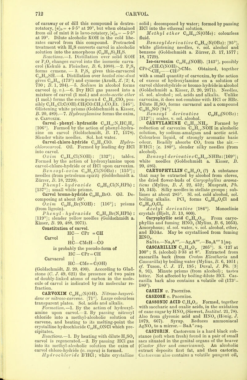 of caraway or of dill this compound is dextro- rotatory, [a]D = + 5-5° at 20°, but when obtained from oil of mint it is liBvo-rotatory, [a]D = — 5-5° at 20°. Dilute alcoholic KOH in the cold libe- rates carvol from this compound. Protracted treatment with H,S converts carvol in alcoholic solution into the amorphous (CI0H14S)2H2S. Reactions.—1, Distillation over solid KOH or P.,Os changes carvol into the isomeric carva- crol(Kekul6 a. Fleischer, B. 6, 1088).—2. P2S3 forms cymene. — 3. P2S5 gives thio-carvacrol C10H„SH.—4. Distillation over heated zinc-dust gives C10H1G (173°) and cymene (Arndt, Z. [2] 4, 730 ; B. 1, 204).—5. Sodium in alcohol forms carveol (q. v.).—6. Dry HC1 gas passed into a mixture of carvol (1 mol.) and aceto-acetic ether (1 mol.) forms the compound CU.H.„C104 pos- sibly C9H15Cl:C(OH).CH(CO.CH3).C02Et. [146°]. Glistening white prisms (Goldschmidt a. Kisser, B. 20, 489).—7. Hydroxylamine forms the oxim, v. Carvoxim. Carvol - phenyl - hydrazide C10H14:N2HC,H:5. [106°]. Formed by the action of phenyl-hydra- zine on carvol (Goldschmidt, B. 17, 1578). Slender white needles. Sol. hot water. Carvol-chloro-hydride C10H15ClO. Hydro- chlorocarvol. Oil. Formed by leading dry HC1 into carvol. Oxim C10H15C1(NOH): [132°]; tables. Formed by the action of hydroxylamine upon carvol-chloro-hydride or of HC1 upon carvoxim. Benzoyl-oxim C10H15Cl(NOBz): [115°]; needles (from petroleum-spirit) (Goldschmidt a. Ziirrer, B. 18, 2220). Phenyl - hydrazide C10H15Cl(N2HPh) : [137°]; small white prisms. Carvol bromo-hydride C10H15BrO. Oil. De- composing at about 50°. Oxim C10H15Br(NOH): [116°] ; prisms (from ligroin). Phenyl - hydrazide C10H15Br(N.,HPh) : [119°]; slender yellow needles (Goldschmidt a. Kisser, B. 20, 488, 2071). Constitution of carvol. HC— CPr =CH Carvol | | HC—CMeH—CO is probably the pseudo-form of HC-CPr = CH Carvacrol HC—CMe = C(OH) (Goldschmidt, B. 20, 490). According to Glad- stone (C. J. 49, 621) the presence of two pairs of doubly-linked atoms of carbon in the mole- cule of carvol is indicated by its molecular re- fraction. CARVOXIM C10H14:N(OH). Nitroso-hesperi- dene or nitroso-carvene. [71°]. Large colourless transparent plates. Sol. acids and alkalis. Formation.—1. By the action of hydroxyl- amine upon carvol.—2. By passing nitrosyl chloride into a methyl-alcoholic solution of carvene, and heating to its melting-point the crystalline hydrochloride C10H[6ONC1 which pre- cipitates. Reactions.—1. By heating with dilute H2S04 carvol is regenerated.—2. By passing HC1 gas into its methyl-alcoholic solution the oxim of carvol chloro-hydride (v. supra) is formed. Hydrochloride B'HCl; white crystalline solid; decomposed by water; formed by passing HC1 into the ethereal solution. Methyl ether C10H14:N(OMe): colourless fluid. Benzoylderivative C10H14:N(OBz): [95°], white glistening needles, v. sol. alcohol and benzene (Goldschmidt a. Ziirrer, B. 17, 1577 ; 18, 1729). Iso-carvoxim C10H,4(NOH). [143°], possibly CPr^CH—^°CH^CMe- 0btained> together with a small quantity of carvoxim, by the action of excess of hydroxylamine on a solution of carvol chlorohydride or bromo-hydride in alcohol (Goldschmidt a. Kisser, B. 20, 2071). Needles, si. sol. alcohol; sol. acids and alkalis. Unlike carvoxim, it does not combine with HC1 or HBr. Dilute H..SO, forms carvacrol and a compound C10HI5NO [94°]. Benzoyl derivative C,0H]4(NOBz): [112°]; scales, v. sol. alcohol. C ARVYL AMI NE C,„H15.NH2. Formed by reduction of carvoxim CmH^NOH in alcoholic solution, by sodium-amalgam and acetic acid. Colourless liquid, of strongly aromatic basic odour. Beadily absorbs C02 from the air.— B'HCl: [c. 180°], slender silky needles (from alcohol). Benzoyl derivative C10H,5.NHBz: [169°]; white needles (Goldschmidt a. Kisser, B. 20, 486). CARYOPHYLLIN C40H64O4 (?) A substance that may be extracted by alcohol from cloves, the dried flower-buds of Caryophyllus aroma- ticus (Mylius, B. J. 22, 452; Muspratt, Ph. 10, 343). Silky needles in stellate groups ; sub- limes at about 285°. SI. sol. cold alcohol, sol. boiling alkalis. PC15 forms C40H6303C1 and CioH^OaCl,,. Acetyl derivative [184°]. Monoclinio crystals (Hjelt, B. 13, 800). Caryophyllic acid C10H64O,.,. From caryo- phyllin and fuming HN03 (Mylius, B. 6, 1053). Amorphous; si. sol. water, v. sol. alcohol, ether, and HOAc. May be crystallised from fuming HN03. Salt s.—Na4A.—Ag4A.—Ba2A l|aq. CASCAR1LLIN C12H1804. [205°]. S. -127 at 100° ; S. (alcohol) 3-33 at 8°. Extracted from cascarilla bark (from Croton Eleutheria and Cascarilla) by boiling water (Mylius, B. 6, 1051; cf. Tuson, C. J. 17, 195; Duval, J. Ph. [3] 8, 91). Minute prisms (from alcohol); tastes bitter. Not affected by boiling dilute HC1. Cas- carilla bark also contains a volatile oil (173°- 180°). CASEIN v. Pboteids. CASEOSE v. Proteids. CASSONIC ACID G,H807. Formed, together with saccharic and oxalic acids, in the oxidation of cane sugar by HN03 (Siewert, Institut. 21, 78). Also from glyconic acid and HN03 (Honig, J. 1879, 667). Syrup. Keduces ammoniacal AgN03 to a mirror.—BaAa;aq. CASTORIN. Castoreum is a hard black sub- stance (soft when fresh) found in a pair of small sacs situated in the genital organs of the beaver (Castor fiber and americanus). An alcoholic extract deposits first fat, and then castorin. Castoreum also contains a volatile pungent oil,