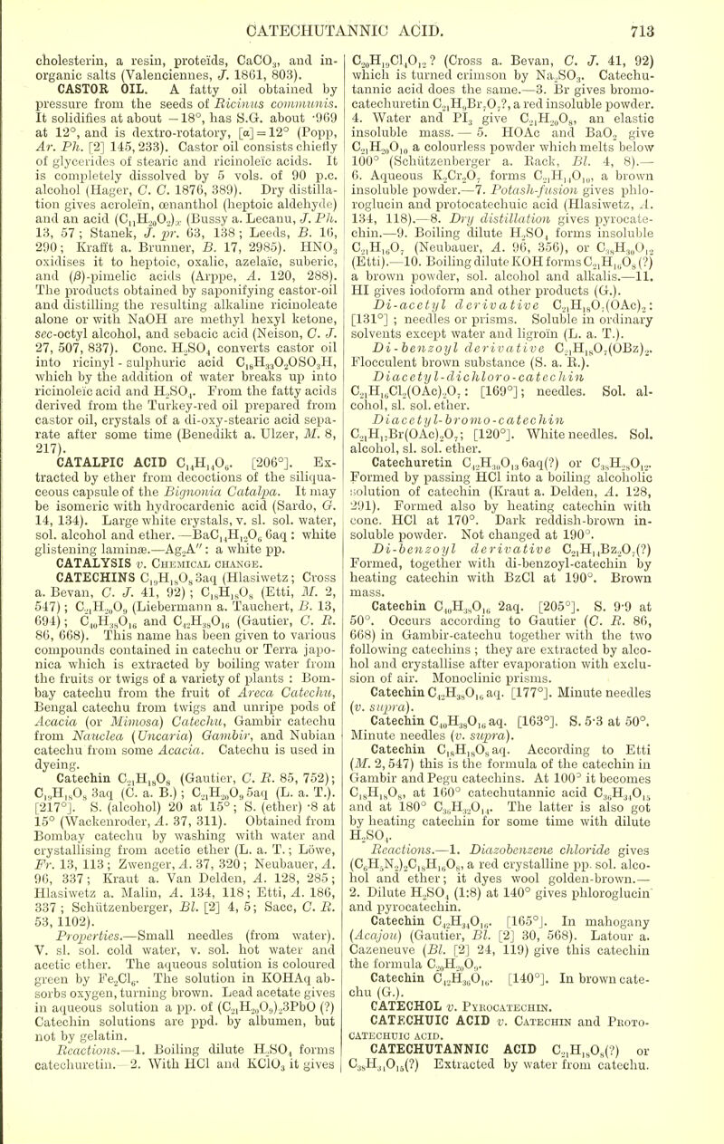 cholesterin, a resin, proteids, CaCO.„ and in- organic salts (Valenciennes, J. 1861, 803). CASTOR OIL. A fatty oil obtained by pressure from the seeds of Ricinus communis. It solidifies at about —18°, has S.G. about -969 at 12°, and is dextro-rotatory, [a] = 12° (Popp, Ar. Ph. [2] 145,233). Castor oil consists chiefly of glycerides of stearic and ricinoleic acids. It is completely dissolved by 5 vols, of 90 p.c. alcohol (Hager, C. C. 1876, 389). Dry distilla- tion gives acrolein, cenanthol (heptoic aldehyde) and an acid (CnH.,0O„),. (Bnssy a. Lecanu, J. Ph. 13, 57 ; Stanek, J. pr. 63, 138; Leeds, B. 16, 290; Krafft a. Brunner, B. 17, 2985). HNO:l oxidises it to heptoic, oxalic, azelaic, suberic, and (/3)-pimelic acids (Arppe, A. 120, 288). The products obtained by saponifying castor-oil and distilling the resulting alkaline ricinoleate alone or with NaOH are methyl hexyl ketone, scc-octyl alcohol, and sebacic acid (Neison, C. J. 27, 507, 837). Cone. H,S04 converts castor oil into ricinyl - sulphuric acid C18H3302OS03H, which by the addition of water breaks up into ricinoleic acid and H2S04. From the fatty acids derived from the Turkey-red oil prepared, from castor oil, crystals of a di-oxy-stearic acid sepa- rate after some time (Benedikt a. Ulzer, M. 8, 217). CATALPIC ACID C14H1406. [206°]. Ex- tracted by ether from decoctions of the siliqua- ceous capsule of the Bignonia Catalpa. It may be isomeric with hydrocardenic acid (Sardo, O. 14, 134). Large white crystals, v. si. sol. water, sol. alcohol and ether. —BaC14Hl206 6aq : white glistening laminae.—Ag.A: a white pp. CATALYSIS v. Chemical change. CATECHINS C^H^OsSaq (Hlasiwetz; Cross a. Bevan, C. J. 41, 92); C18H]sOs (Etti, M. 2, 547); C.,,H.,„09 (Liebermann a. Tauchert, B. 13, 694); C4llH38016 and Gl2H380I6 (Gautier, G. R. 86, 668). This name has been given to various compounds contained in catechu or Terra japo- nica which is extracted by boiling water from the fruits or twigs of a variety of plants : Bom- bay catechu from the fruit of Areca Catechu, Bengal catechu from twigs and unripe pods of Acacia (or Mimosa) Catechu, Gambir catechu from Nauclea (Uncaria) Gambir, and Nubian catechu from some Acacia. Catechu is used in dyeing. Catechin C21H1808 (Gautier, C. R. 85, 752); Ol.,HlsO, 3aq (C. a. B.); C.^O, 5aq (L. a. T.). [217°]. S. (alcohol) 20 at 15°; S. (ether) -8 at 15° (Wackenroder, A. 37, 311). Obtained from Bombay catechu by washing with water and crystallising from acetic ether (L. a. T.; Lowe, Fr. 13, 113 ; Zwenger, A. 37, 320 ; Neubauer, A. 96, 337; Kraut a. Van Delden, A. 128, 285; Hlasiwetz a. Malin, A. 134, 118; Etti, A. 186, 337 ; Sehiitzenberger, Bl. [2] 4, 5; Sacc, C. R. 53, 1102). Properties.—Small needles (from water). V. si. sol. cold water, v. sol. hot water and acetic ether. The aqueous solution is coloured green by Fe2Cl6. The solution in KOHAq ab- sorbs oxygen, turning brown. Lead acetate gives in aqueous solution a pp. of (C21H2„0,j)23PbO (?) Catechin solutions are ppd. by albumen, but not by gelatin. Reactions.—1. Boiling dilute H2S04 forms catechuretin. - 2. With HC1 and KC103 it gives C20H,,JC140I2 ? (Cross a. Bevan, C. J. 41, 92) which is turned crimson by Na2S03. Catechu- tannic acid does the same.—3. Br gives bromo- catechuretin C21HsBr,0;?, a red insoluble powder. 4. Water and PI3 give C21H20O8, an elastic insoluble mass. — 5. HOAc and Ba02 give C..|H.,„Oi0 a colourless powder which melts below 100° (Schiitzenberger a. Back, Bl. 4, 8).— 6. Aqueous K2Cr207 forms C21H]4OI0, a brown insoluble powder.—7. Potash-fusion gives phlo- roglucin and protocatechuic acid (Hlasiwetz, ..4. 134, 118).—8. Dry distillation gives pyrocate- chin.—9. Boiling dilute H,SO, forms insoluble C.H^O, (Neubauer, A. 96, 356), or C38H3()012 (Etti).—10. Boiling dilute KOH forms C2lH1(i68 (?) a brown powder, sol. alcohol and alkalis.—11. HI gives iodoform and other products (G.). Di-acetyl derivative C2,H180;(OAc)2: [131°] ; needles or prisms. Soluble in ordinary solvents except water and ligroin (L. a. T.). Di - benzoyl derivative C2|Hls03(OBz)2. Flocculent brown substance (S. a. B.). Diacetyl-dichloro-catechin C21Hli;Cl.,(OAc)20,: [169°]; needles. Sol. al- cohol, si. sol. ether. Diacetyl-bromo-catechin C21H17Br(OAc)207; [120°]. White needles. Sol. alcohol, si. sol. ether. Catechuretin C42H:!„0136aq(?) or C3sH,s012. Formed by passing HC1 into a boiling alcoholic solution of catechin (Kraut a. Delden, A. 128, 291). Formed also by heating catechin with cone. HC1 at 170°. Dark reddish-brown in- soluble powder. Not changed at 190°. Di-benzoyl derivative C21HMBz20,(?) Formed, together with di-benzoyl-catechin by heating catechin with BzCl at 190°. Brown mass. Catechin C40H38O16 2aq. [205°]. S. 9-9 at 50°. Occurs according to Gautier (C. R. 86, 668) in Gambir-catechu together with the two following catechins ; they are extracted by alco- hol and crystallise after evaporation with exclu- sion of air. Monoclinic prisms. Catechin C42H38016aq. [177°]. Minute needles (v. supra). Catechin Cl0H38O1(iaq. [163°]. S. 5-3 at 50°. Minute needles (v. supra). Catechin C]sH19Osaq. According to Etti (M. 2, 547) this is the formula of the catechin in Gambir and Pegu catechins. At lOO3 it becomes ClsHlsOs, at 160° catechutannic acid C36H310H and at 180° C36H32014. The latter is also got by heating catechin for some time with dilute H2S04. Reactions.—1. Diazobenzene chloride gives (C{H5N,)2C|SH]liO((, a red crystalline pp. sol. alco- hol and ether; it dyes wool golden-brown.— 2. Dilute H2S04 (1:8) at 140° gives phloroglucin and pyrocatechin. Catechin C.,.,H34Ol6. [165°J. In mahogany (Acajou) (Gautier, Bl. [2J 30, 568). Latour a. Cazeneuve (Bl. [2] 24, 119) give this catechin the formula C^H.,,,0,,. Catechin C^H^O,,,. [140°]. In brown cate- chu (G.). CATECHOL v. Pxeocatechin. CATECHUIC ACID v. Catechin and Peoto- CATECHUIC ACID. CATECHUTANNIC ACID C.,1HlsOK(?) or C38H31015(?) Extracted by water from catechu.