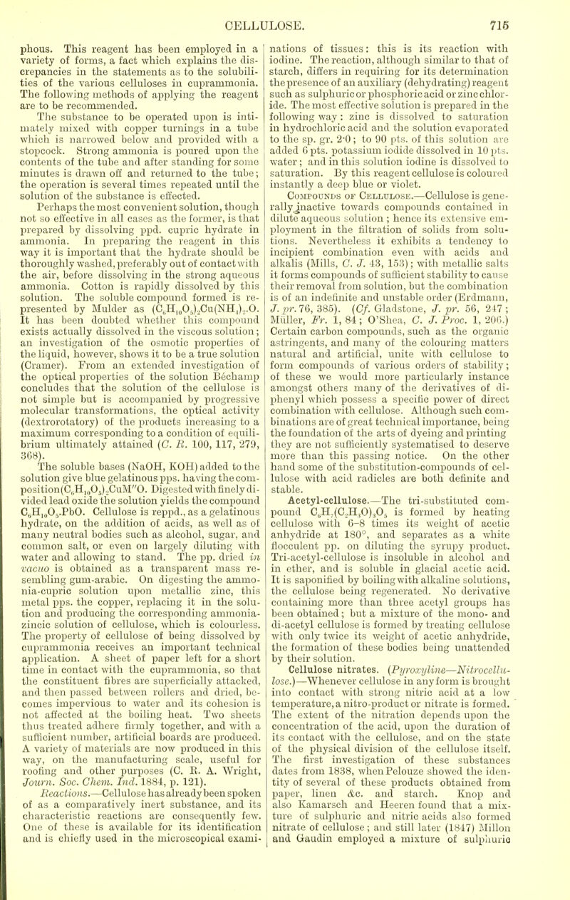 phous. This reagent has been employed in a variety of forms, a fact which explains the dis- crepancies in the statements as to the solubili- ties of the various celluloses in euprammonia. The following methods of applying the reagent are to be recommended. The substance to be operated upon is inti- mately mixed with copper turnings in a tube which is narrowed below and provided with a stopcock. Strong ammonia is poured upon the contents of the tube and after standing for some minutes is drawn off and returned to the tube; the operation is several times repeated until the solution of the substance is effected. Perhaps the most convenient solution, though not so effective in all cases as the former, is that prepared by dissolving ppd. cupric hydrate in ammonia. In preparing the reagent in this way it is important that the hydrate should be thoroughly washed, preferably out of contact with the air, before dissolving in the strong aqueous ammonia. Cotton is rapidly dissolved by this solution. The soluble compound formed is re- presented by Mulder as (CuHI(J05),Cu(NH.l)o.O. It has been doubted whether this compound exists actually dissolved in the viscous solution; an investigation of the osmotic properties of the liquid, however, shows it to be a true solution (Cramer). From an extended investigation of the optical properties of the solution Bechamp concludes that the solution of the cellulose is not simple but is accompanied by progressive molecular transformations, the optical activity (dextrorotatory) of the products increasing to a maximum corresponding to a condition of equili- brium ultimately attained (C. B. 100, 117, 279, 368). The soluble bases (NaOH, KOH) added to the solution give blue gelatinous pps. having the com- position(CliHlll05)._,CuM0. Digested with finely di- vided lead oxide the solution yields the compound C^H^OvPbO. Cellulose is reppd., as a gelatinous hydrate, on the addition of acids, as well as of many neutral bodies such as alcohol, sugar, and common salt, or even on largely diluting with water and allowing to stand. The pp. dried in vacuo is obtained as a transparent mass re- sembling gum-arabic. On digesting the ammo- nia-cupric solution upon metallic zinc, this metal pps. the copper, replacing it in the solu- tion and producing the corresponding ammonia- zincie solution of cellulose, which is colourless. The property of cellulose of being dissolved by euprammonia receives an important technical application. A sheet of paper left for a short time in contact with the euprammonia, so that the constituent fibres are superficially attacked, and then passed between rollers and dried, be- comes impervious to water and its cohesion is not affected at the boiling heat. Two sheets thus treated adhere firmly together, and with a sufficient number, artificial boards are produced. A variety of materials are now produced in this way, on the manufacturing scale, useful for roofing and other purposes (C. E. A. Wright, Journ. Soc. Chem. hid. 1881, p. 121). Reactions.—Cellulose has already been spoken of as a comparatively inert substance, and its characteristic reactions are consequently few. One of these is available for its identification and is chiefly used in the microscopical exami- nations of tissues: this is its reaction with iodine. The reaction, although similar to that of starch, differs in requiring for its determination the presence of an auxiliary (dehydrating) reagent such as sulphuric or phosphoric acid or zinc chlor- ide. The most effective solution is prepared in the following way : zinc is dissolved to saturation in hydrochloric acid and the solution evaporated to the sp. gr. 2-0; to 90 pts. of this solution are added 6 pts. potassium iodide dissolved in 10 pts. water ; and in this solution iodine is dissolved to saturation. By this reagent cellulose is coloured instantly a deep blue or violet. Compounds of Cellulose.—Cellulose is gene- rally .inactive towards compounds contained in dilute aqueous solution ; hence its extensive em- ployment in the filtration of solids from solu- tions. Nevertheless it exhibits a tendency to incipient combination even with acids and alkalis (Mills, C. J. 43, 153); with metallic salts it forms compounds of sufficient stability to cause their removal from solution, but the combination is of an indefinite and unstable order (Erdmann, J.pr.76, 385). (Cf. Gladstone, J. pr. 56, 217 ; Muller, Fr. 1, 84; O'Shea, C. J. Proc. 1, 206.) Certain carbon compounds, such as the organic astringents, and many of the colouring matters natural and artificial, unite with cellulose to form compounds of various orders of stability; of these we would more particularly instance amongst others many of the derivatives of di- phenyl which possess a specific power of direct combination with cellulose. Although such com- binations are of great technical importance, being the foundation of the arts of dyeing and printing they are not sufficiently systematised to deserve more than this passing notice. On the other hand some of the substitution-compounds of cel- lulose with acid radicles are both definite and stable. Acetyl-ccllulose.—The tri-substituted com- pound CuH;(C._,H:tO)305 is formed by heating cellulose with 6-8 times its weight of acetic anhydride at 180°, and separates as a white flocculent pp. on diluting the syrupy product. Tri-acetyl-cellulose is insoluble in alcohol and in ether, and is soluble in glacial acetic acid. It is saponified by boiling with alkaline solutions, the cellulose being regenerated. No derivative containing more than three acetyl groups has been obtained; but a mixture of the mono- and di-acetyl cellulose is formed by treating cellulose with only twice its weight of acetic anhydride, the formation of these bodies being unattended by their solution. Cellulose nitrates. {Pyroxylins—Nitrocellu- lose.)—Whenever cellulose in any form is brought into contact with strong nitric acid at a low temperature, a nitro-product or nitrate is formed. The extent of the nitration depends upon the concentration of the acid, upon the duration of its contact with the cellulose, and on the state of the physical division of the cellulose itself. The first investigation of these substances dates from 1838, when Pelouze showed the iden- tity of several of these products obtained from paper, linen &c. and starch. Knop and also Kamarsch and Heeren found that a mix- ture of sulphuric and nitric acids also formed nitrate of cellulose; and still later (1847) Millon and Gaudin employed a mixture of sulphuric