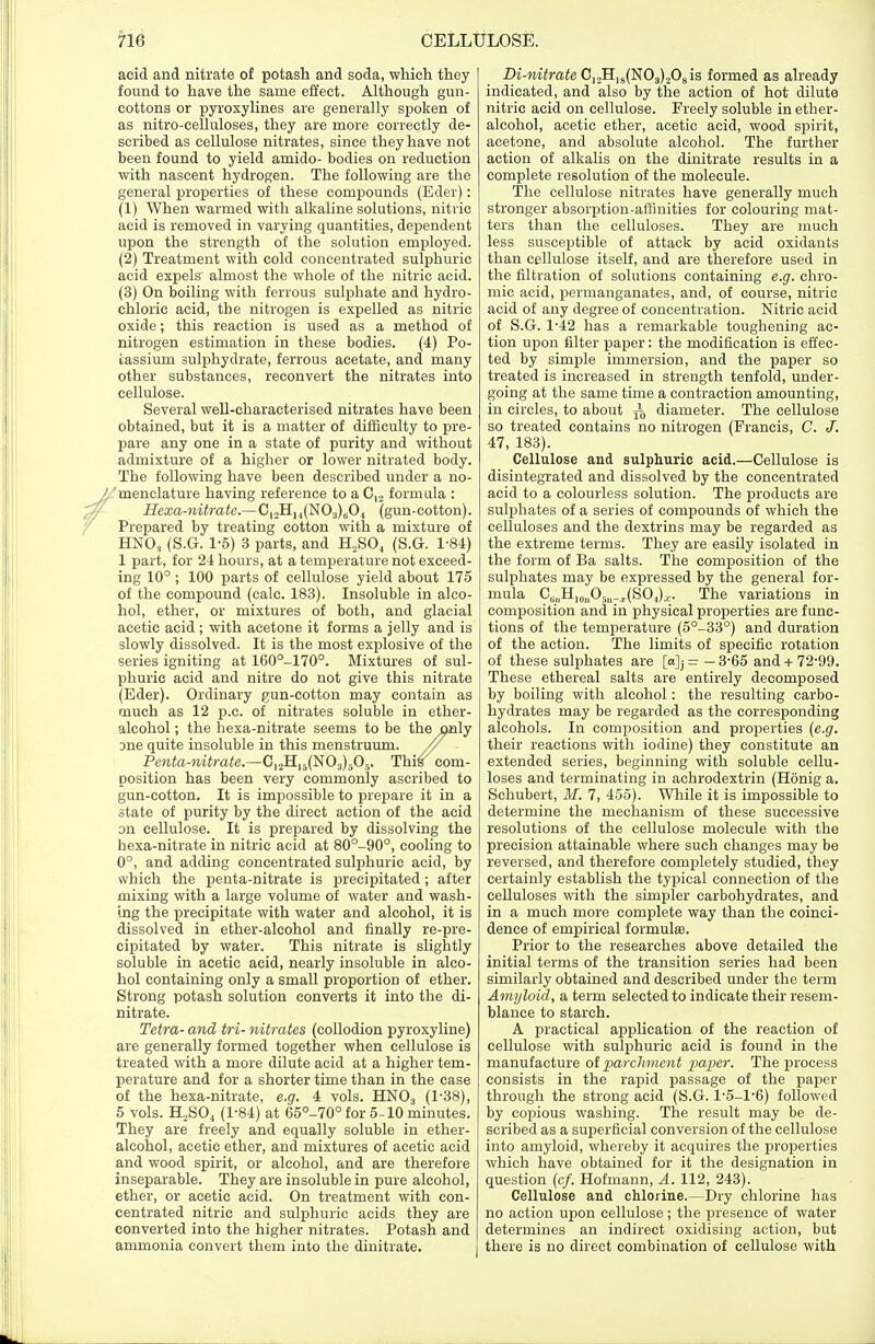 acid and nitrate of potash and soda, which they found to have the same effect. Although gun- cottons or pyroxylines are generally spoken of as nitro-ceiluloses, they are more correctly de- scribed as cellulose nitrates, since they have not been found to yield amido- bodies on reduction with nascent hydrogen. The following are the general properties of these compounds (Eder): (1) When warmed with alkaline solutions, nitric acid is removed in varying quantities, dependent upon the strength of the solution employed. (2) Treatment with cold concentrated sulphuric acid expels almost the whole of the nitric acid. (3) On boiling with ferrous sulphate and hydro- chloric acid, the nitrogen is expelled as nitric oxide; this reaction is used as a method of nitrogen estimation in these bodies. (4) Po- tassium sulphydrate, ferrous acetate, and many other substances, reconvert the nitrates into cellulose. Several well-characterised nitrates have been obtained, but it is a matter of difficulty to pre- pare any one in a state of purity and without admixture of a higher or lower nitrated body. The following have been described under a no- menclature having reference to a C12 formula : Hexa-nitrate.—C12H14(N03)604 (gun-cotton). Prepared by treating cotton with a mixture of HN03 (S.G. 1-5) 3 parts, and H2S04 (S.G. 1-84) 1 part, for 24 hours, at a temperature not exceed- ing 10°; 100 parts of cellulose yield about 175 of the compound (calc. 183). Insoluble in alco- hol, ether, or mixtures of both, and glacial acetic acid ; with acetone it forms a jelly and is slowly dissolved. It is the most explosive of the series igniting at 160°-170°. Mixtures of sul- phuric acid and nitre do not give this nitrate (Eder). Ordinary gun-cotton may contain as much as 12 p.c. of nitrates soluble in ether- alcohol ; the hexa-nitrate seems to be the only Dne quite insoluble in this menstruum. // - Penta-nitrate.—C,2H15(N03)505. This com- position has been very commonly ascribed to gun-cotton. It is impossible to prepare it in a state of purity by the direct action of the acid on cellulose. It is prepared by dissolving the hexa-nitrate in nitric acid at 80°-90°, cooling to 0°, and adding concentrated sulphuric acid, by svbich the penta-nitrate is precipitated; after mixing with a large volume of water and wash- ing the precipitate with water and alcohol, it is dissolved in ether-alcohol and finally re-pre- cipitated by water. This nitrate is slightly soluble in acetic acid, nearly insoluble in alco- hol containing only a small proportion of ether. Strong potash solution converts it into the di- nitrate. Tetra- and tri- nitrates (collodion pyroxyline) are generally formed together when cellulose is treated with a more dilute acid at a higher tem- perature and for a shorter time than in the case of the hexa-nitrate, e.g. 4 vols. HN03 (1'38), 5 vols. H2S04 (1-84) at 65°-70° for 5-10 minutes. They are freely and equally soluble in ether- alcohol, acetic ether, and mixtures of acetic acid and wood spirit, or alcohol, and are therefore inseparable. They are insoluble in pure alcohol, ether, or acetic acid. On treatment with con- centrated nitric and sulphuric acids they are converted into the higher nitrates. Potash and ammonia convert them into the dinitrate. Di-nitrate C12H18(N03)208is formed as already indicated, and also by the action of hot dilute nitric acid on cellulose. Freely soluble in ether- alcohol, acetic ether, acetic acid, wood spirit, acetone, and absolute alcohol. The further action of alkalis on the dinitrate results in a complete resolution of the molecule. The cellulose nitrates have generally much stronger absorption-affinities for colouring mat- ters than the celluloses. They are much less susceptible of attack by acid oxidants than cellulose itself, and are therefore used in the filtration of solutions containing e.g. chro- mic acid, permanganates, and, of course, nitric acid of any degree of concentration. Nitric acid of S.G. 1*42 has a remarkable toughening ac- tion upon filter paper: the modification is effec- ted by simple immersion, and the paper so treated is increased in strength tenfold, under- going at the same time a contraction amounting, in circles, to about ^0 diameter. The cellulose so treated contains no nitrogen (Francis, C. J. 47, 183). Cellulose and sulphuric acid.—Cellulose is disintegrated and dissolved by the concentrated acid to a colourless solution. The products are sulphates of a series of compounds of which the celluloses and the dextrins may be regarded as the extreme terms. They are easily isolated in the form of Ba salts. The composition of the sulphates may be expressed by the general for- mula C6nII10nOr)n_r(SO1)a.. The variations in composition and in physical properties are func- tions of the temperature (5°-33°) and duration of the action. The limits of specific rotation of these sulphates are [a]j = —3-65 and+ 72-99. These ethereal salts are entirely decomposed by boiling with alcohol: the resulting carbo- hydrates may be regarded as the corresponding alcohols. In composition and properties (e.g. their reactions with iodine) they constitute an extended series, beginning with soluble cellu- loses and terminating in achrodextrin (Honig a. Schubert, M. 7, 455). While it is impossible to determine the mechanism of these successive resolutions of the cellulose molecule with the precision attainable where such changes may be reversed, and therefore completely studied, they certainly establish the typical connection of the celluloses with the simpler carbohydrates, and in a much more complete way than the coinci- dence of empirical formula. Prior to the researches above detailed the initial terms of the transition series had been similarly obtained and described under the term Amyloid, a term selected to indicate their resem- blance to starch. A practical application of the reaction of cellulose with sulphuric acid is found in the manufacture of parchment paper. The process consists in the rapid passage of the paper through the strong acid (S.G. P5-P6) followed by copious washing. The result may be de- scribed as a superficial conversion of the cellulose into amyloid, whereby it acquires the properties which have obtained for it the designation in question (c/. Hofmann, A. 112, 243). Cellulose and chlorine.—Dry chlorine has no action upon cellulose ; the presence of water determines an indirect oxidising action, but there is no direct combination of cellulose with