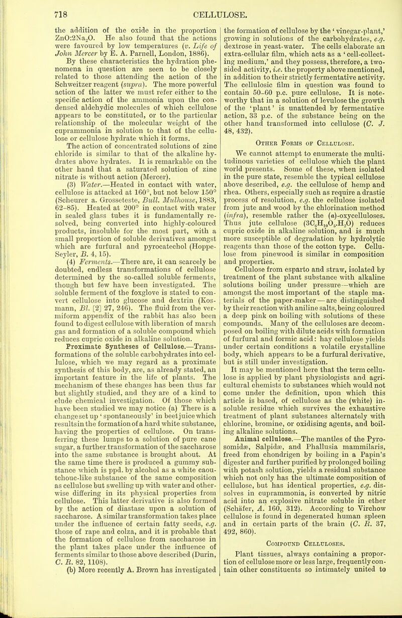 the addition of the oxide in the proportion ZnO:2Na„0. He also found that the actions were favoured by low temperatures (v. Life of John Mercer by E. A. Parnell, London, 1886). By these characteristics the hydration phe- nomena in question are seen to be closely related to those attending the action of the Schweitzer reagent (supra). The more powerful action of the latter we must refer either to the specific action of the ammonia upon the con- densed aldehydic molecules of which cellulose appears to be constituted, or to the particular relationship of the molecular weight of the cuprammonia in solution to that of the cellu- lose or cellulose hydrate which it forms. The action of concentrated solutions of zinc chloride is similar to that of the alkaline hy- drates above hydrates. It is remarkable on the other hand that a saturated solution of zinc nitrate is without action (Mercer). (3) Water.—Heated in contact with water, cellulose is attacked at 160°, but not below 150° (Scheurer a. Grosseteste, Bull. Mulhouse, 1883, 62-85). Heated at 200° in contact with water in sealed glass tubes it is fundamentally re- solved, being converted into highly-coloured products, insoluble for the most part, with a small proportion of soluble derivatives amongst which are furfural and pyrocatechol (Hoppe- Seyler, B. 4,15). (4) Ferments.—There are, it can scarcely be doubted, endless transformations of cellulose determined by the so-called soluble ferments, though but few have been investigated. The soluble ferment of the foxglove is stated to con- vert cellulose into glucose and dextrin (Kos- mann, Bl. [2] 27, 246). The fluid from the ver- miform appendix of the rabbit has also been found to digest cellulose with liberation of marsh gas and formation of a soluble compound which reduces cupric oxide in alkaline solution. Proximate Syntheses of Cellulose.—Trans- formations of the soluble carbohydrates into cel- lulose, which we may regard as a proximate synthesis of this body, are, as already stated, an important feature in the life of plants. The mechanism of these changes has been thus far but slightly studied, and they are of a kind to elude chemical investigation. Of those which have been studied we may notice (a) There is a changesetup ' spontaneously' in beet juice which resultsinthe formation of a hard white substance, having the properties of cellulose. On trans- ferring these lumps to a solution of pure cane sugar, a further transformation of the saccharose into the same substance is brought about. At the same time there is produced a gummy sub- stance which is ppd. by alcohol as a white caou- tchouc-like substance of the same composition as cellulose but swelling up with water and other- wise differing in its physical properties from cellulose. This latter derivative is also formed by the action of diastase upon a solution of saccharose. A similar transformation takes place under the influence of certain fatty seeds, e.g. those of rape and colza, and it is probable that the formation of cellulose from saccharose in the plant takes place under the influence of ferments similar to those above described (Durin, C. R. 82, 1108). (b) More recently A. Brown has investigated the formation of cellulose by the ' vinegar-plant,' growing in solutions of the carbohydrates, e.g. dextrose in yeast-water. The cells elaborate an extra-cellular film, which acts as a ' cell-collect- ing medium,' and they possess, therefore, a two- sided activity, i.e. the property above mentioned, in addition to their strictly fermentative activity. The cellulosic film in question was found to contain 50-60 p.c. pure cellulose. It is note- worthy that in a solution of levulose the growth of the ' plant' is unattended by fermentative action, 33 p.c. of the substance being on the other hand transformed into cellulose (C. J. 48, 432). Other Foems op Cellulose. We cannot attempt to enumerate the multi- tudinous varieties of cellulose which the plant world presents. Some of these, when isolated in the pure state, resemble the typical cellulose above described, e.g. the cellulose of hemp and rhea. Others, especially such as require a drastic process of resolution, e.g. the cellulose isolated from jute and wood by the chlorination method (infra), resemble rather the (a)-oxycelluloses. Thus jute cellulose (3CBH10O5.H2O) reduces cupric oxide in alkaline solution, and is much more susceptible of degradation by hydrolytic reagents than those of the cotton type. Cellu- lose from pinewood is similar in composition and properties. Cellulose from esparto and straw, isolated by treatment of the plant substance with alkaline solutions boiling under pressure—which are amongst the most important of the staple ma- terials of the paper-maker — are distinguished by their reaction with aniline salts, being coloured a deep pink on boiling with solutions of these compounds. Many of the celluloses are decom- posed on boiling with dilute acids with formation of furfural and formic acid: hay cellulose yields under certain conditions a volatile crystalline body, which appears to be a furfural derivative, but is still under investigation. It may be mentioned here that the term cellu- lose is applied by plant physiologists and agri- cultural chemists to substances which would not come under the definition, upon which this article is based, of cellulose as the (white) in- soluble residue which survives the exhaustive treatment of plant substances alternately with chlorine, bromine, or oxidising agents, and boil- ing alkaline solutions. Animal cellulose.—The mantles of the Pyro- somidfe, Salpidse, and Phallusia mammilaris, freed from chondrigen by boiling in a Papin's digester and further purified by prolonged boiling with potash solution, yields a residual substance which not only has the ultimate composition of cellulose, but has identical properties, e.g. dis- solves in cuprammonia, is converted by nitric acid into an explosive nitrate soluble in ether (Schafer, A. 160, 312). According to Virchow cellulose is found in degenerated human spleen and in certain parts of the brain (C. R. 37, 492, 860). Compound Celluloses. Plant tissues, always containing a propor- tion of cellulose more or less large, frequently con- tain other constituents so intimately united to