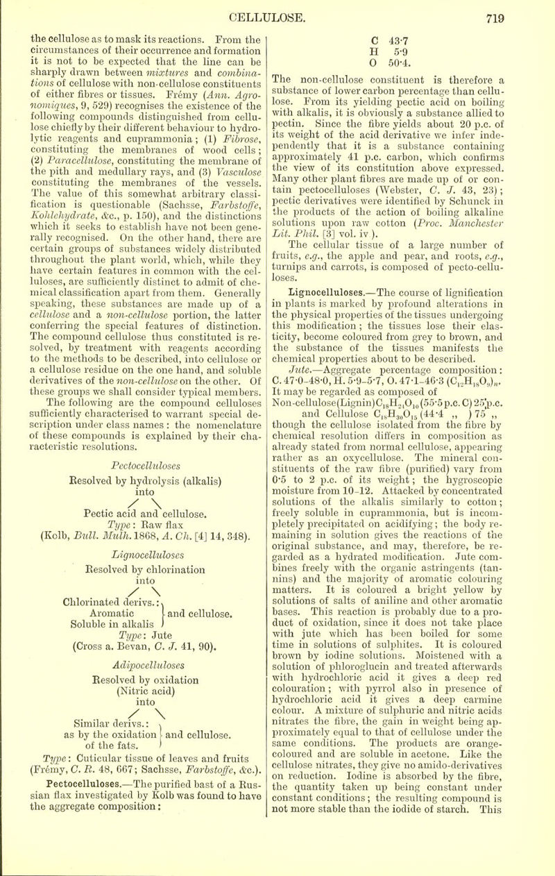 the cellulose as to mask its reactions. From the circumstances of their occurrence and formation it is not to be expected that the line can be sharply drawn between mixtures and combina- tions of cellulose with non-cellulose constituents of either fibres or tissues. Fremy (Ann. Agro- nomigues, 9, 529) recognises the existence of the following compounds distinguished from cellu- lose chiefly by their different behaviour to hydro- lytic reagents and euprammonia; (1) Fibrose, constituting the membranes of wood cells; (2) Paracellulose, constituting the membrane of the pith and medullary rays, and (3) Vasculose constituting the membranes of the vessels. The value of this somewhat arbitrary classi- fication is questionable (Sachsse, Farbstoffe, Kolilehydrate, &c, p. 150), and the distinctions which it seeks to establish have not been gene- rally recognised. On the other hand, there are certain groups of substances widely distributed throughout the plant world, which, while they have certain features in common with the cel- luloses, are sufficiently distinct to admit of che- mical classification apart from them. Generally speaking, these substances are made up of a cellulose and a non-cellulose portion, the latter conferring the special features of distinction. The compound cellulose thus constituted is re- solved, by treatment with reagents according to the methods to be described, into cellulose or a cellulose residue on the one hand, and soluble derivatives of the non-cellulose on the other. Of these groups we shall consider typical members. The following are the compound celluloses sufficiently characterised to warrant special de- scription under class names : the nomenclature of these compounds is explained by their cha- racteristic resolutions. Pectocelluloses Eesolved by hydrolysis (alkalis) into / \ Pectic acid and cellulose. Type: Eaw flax (Kolb, Bull. Mulh. 1868, A. Ch. [4] 14, 348). Lignocelluloses Eesolved by chlorination into / \ Chlorinated derivs.: \ Aromatic [ and cellulose. Soluble in alkalis ) Type: Jute (Cross a. Bevan, C. J. 41, 90). Adipocelluloscs Eesolved by oxidation (Nitric acid) into / \ Similar derivs.: \ as by the oxidation [ and cellulose, of the fats. ' Type: Cuticular tissue of leaves and fruits (Fremy, C. B. 48, 667; Sachsse, Farbstoffe, &c). Pectocelluloses.—The purified bast of a Eus- sian flax investigated by Kolb was found to have the aggregate composition: C 43-7 H 5-9 0 50-4. The non-cellulose constituent is therefore a substance of lower carbon percentage than cellu- lose. From its yielding pectic acid on boiling with alkalis, it is obviously a substance allied to pectin. Since the fibre yields about 20 p.c. of its weight of the acid derivative we infer inde- pendently that it is a substance containing approximately 41 p.c. carbon, which confirms the view of its constitution above expressed. Many other plant fibres are made up of or con- tain pectocelluloses (Webster, C. J. 43, 23); pectic derivatives were identified by Schunck in the products of the action of boiling alkaline solutions upon raw cotton (Proc. Manchester Lit. Phil. [3] vol. iv ). The cellular tissue of a large number of fruits, e.g., the apple and pear, and roots, e.g., turi^s and carrots, is composed of pecto-cellu- loses. Lignocelluloses.—The course of lignification in plants is marked by profound alterations in the physical properties of the tissues undergoing this modification ; the tissues lose their elas- ticity, become coloured from grey to brown, and the substance of the tissues manifests the chemical properties about to be described. Jute.—Aggregate percentage composition : C. 47-0-48-0, H. 5-9-5-7, 0. 47-1-46-3 (C^H^O,,),,. It may be regarded as composed of Non-cellulose(Lignin)C18H.,1Oil) (55-5 p.c. C) 25'p.c. and Cellulose C18H3(,0]5 (44-4 „ ) 75 „ though the cellulose isolated from the fibre by chemical resolution differs in composition as already stated from normal cellulose, appearing rather as an oxycellulose. The mineral con- stituents of the raw fibre (purified) vary from 0-5 to 2 p.c. of its weight; the hygroscopic moisture from 10-12. Attacked by concentrated solutions of the alkalis similarly to cotton; freely soluble in euprammonia, but is incom- pletely precipitated on acidifying; the body re- maining in solution gives the reactions of the original substance, and may, therefore, be re- garded as a hydrated modification. Jute com- bines freely with the organic astringents (tan- nins) and the majority of aromatic colouring matters. It is coloured a bright yellow by solutions of salts of aniline and other aromatic bases. This reaction is probably due to a pro- duct of oxidation, since it does not take place with jute which has been boiled for some time in solutions of sulphites. It is coloured brown by iodine solutions. Moistened with a solution of phloroglucin and treated afterwards with hydrochloric acid it gives a deep red colouration; with pyrrol also in presence of hydrochloric acid it gives a deep carmine colour. A mixture of sulphuric and nitric acids nitrates the fibre, the gain in weight being ap- proximately equal to that of cellulose under the same conditions. The products are orange- coloured and are soluble in acetone. Like the cellulose nitrates, they give no aniido-derivatives on reduction. Iodine is absorbed by the fibre, the quantity taken up being constant under constant conditions ; the resulting compound is not more stable than the iodide of starch. This