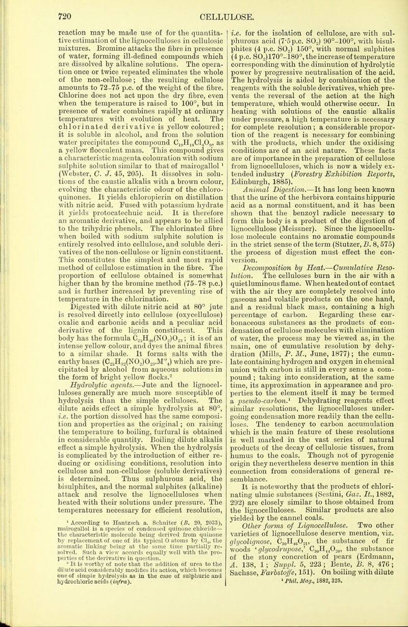 reaction may be made use of for the quantita- tive estimation of the lignocelluloses in cellulosic mixtures. Bromine attacks the fibre in presence of water, forming ill-defined compounds which are dissolved by alkaline solutions. The opera- tion once or twice repeated eliminates the whole of the non-cellulose; the resulting cellulose amounts to 72-75 p.c. of the weight of the fibre. Chlorine does not act upon the dry fibre, even when the temperature is raised to 100°, but in presence of water combines rapidly at ordinary temperatures with evolution of heat. The chlorinated derivative is yellow coloured ; it is soluble in alcohol, and from the solution water precipitates the compound C,(,H18C1409, as a yellow flocculent mass. This compound gives a characteristic magenta colouration with sodium sulphite solution similar to that of mairogallol' (Webster, C. J. 45, 205). It dissolves in solu- tions of the caustic alkalis with a brown colour, evolving the characteristic odour of the chloro- quinones. It yields chloropicrin on distillation with nitric acid. Fused with potassium hydrate it yields protocatechuic acid. It is therefore an aromatic derivative, and appears to be allied to the trihydric phenols. The chlorinated fibre when boiled with sodium sulphite solution is entirely resolved into cellulose, and soluble deri- vatives of the non-cellulose or lignin constituent. This constitutes the simplest and most rapid method of cellulose estimation in the fibre. The proportion of cellulose obtained is somewhat higher than by the bromine method (75-78 p.c.) and is further increased by preventing rise of temperature in the chlorination. Digested with dilute nitric acid at 80° jute is resolved directly into cellulose (oxycellulose) oxalic and carbonic acids and a peculiar acid derivative of the lignin constituent. This body has the formula C25H40(NO5j)O23; it is of an intense yellow colour, and dyes the animal fibres to a similar shade. It forms salts with the earthy bases (C25H32(N02)023.M''4) which are pre- cipitated by alcohol from aqueous solutions in the form of bright yellow flocks.'2 Hydrolytic agents.—Jute and the lignocel- luloses generally are much more susceptible of hydrolysis than the simple celluloses. The dilute acids effect a simple hydrolysis at 80°, i.e. the portion dissolved has the same composi- tion and properties as the original; on raising the temperature to boiling, furfural is obtained in considerable quantity. Boiling dilute alkalis effect a simple hydrolysis. When the hydrolysis is complicated by the introduction of either re- ducing or oxidising conditions, resolution into cellulose and non-cellulose (soluble derivatives) is determined. Thus sulphurous acid, the bisulphites, and the normal sulphites (alkaline) attack and resolve the lignocelluloses when heated with their solutions under pressure. The temperatures necessary for efficient resolution, 1 According to Hantzsch a. Schniter (B. 20, 2033), mairogallol is a species of condensed quinone chloride— the characteristic molecule being derived from quinone by replacement of one of its typical O atoms by Cla, the aromatic linking being at the same time partially re- solved. Such a view accords equally well with the pro- perties of the derivative in question. 2 It is worthy of note that the addition of urea to the dilute acid considerably modifies its action, which becomes one of simple hydrolysis as in the case of sulphuric and hydrochloric acids (infra). i.e. for the isolation of cellulose, are with sul- phurous acid (7-5p.c. S02) 90°-100°, with bisul- phites (4 p.c. S02) 150°, with normal sulphites (4 p.c. SO,)170o-180o, the increase of temperature corresponding with the diminution of hydrolytic power by progressive neutralisation of the acid. The hydrolysis is aided by combination of the reagents with the soluble derivatives, which pre- vents the reversal of the action at the high temperature, which would otherwise occur. In heating with solutions of the caustic alkalis under pressure, a high temperature is necessary for complete resolution; a considerable propor- tion of the reagent is necessary for combining with the products, which under the oxidising conditions are of an acid nature. These facts are of importance in the preparation of cellulose from lignocelluloses, which is now a widely ex- tended industry (Forestry Exhibition Reports, Edinburgh, 1885). Animal Digestion.—It has long been known that the urine of the herbivora contains hippuric acid as a normal constituent, and it has been shown that the benzoyl radicle necessary to form this body is a product of the digestion of lignocellulose (Meissner). Since the lignocellu- lose molecule contains no aromatic compounds in the strict sense of the term (Stutzer, B. 8, 575) the process of digestion must effect the con- version. Decomposition by Heat.—Cumulative Reso- lution. The celluloses burn in the air with a quiet luminous flame. Whenheatedoutof contact with the air they are completely resolved into gaseous and volatile products on the one hand, and a residual black mass, containing a high percentage of carbon. Regarding these car- bonaceous substances as the products of con- densation of cellulose molecules with elimination of water, the process may be viewed as, in the main, one of cumulative resolution by dehy- dration (Mills, P. M., June, 1877); the cumu- late containing hydrogen and oxygen in chemical union with carbon is still in every sense a com- pound ; taking into consideration, at the same time, its approximation in appearance and pro- perties to the element itself it may be termed a pseudo-carbon.1 Dehydrating reagents effect similar resolutions, the lignocelluloses under- going condensation more readily than the cellu- loses. The tendency to carbon accumulation which is the main feature of these resolutions is well marked in the vast series of natural products of the decay of cellulosic tissues, from humus to the coals. Though not of pyrogenic origin they nevertheless deserve mention in this connection from considerations of general re- semblance. It is noteworthy that the products of chlori- nating ulmic substances (Sestini, Gaz. It., 1882, 292) are closely similar to those obtained from the lignocelluloses. Similar products are also yielded by the cannel coals. Other forms of Lignocellulose. Two other varieties of lignocellulose deserve mention, viz. ghjcolignose, C30H4(jO21, the substance of fir woods ' glycodrupose,' C30H44O20, the substance of the stony concretion of pears (Erdmann, A. 138, 1; Supp1- 5> 223 i Bente, B. 8, 476; Sachsse, Farbstoffe, 151). On boiling with dilute 1 Phil. Mag., 1882, 32S.