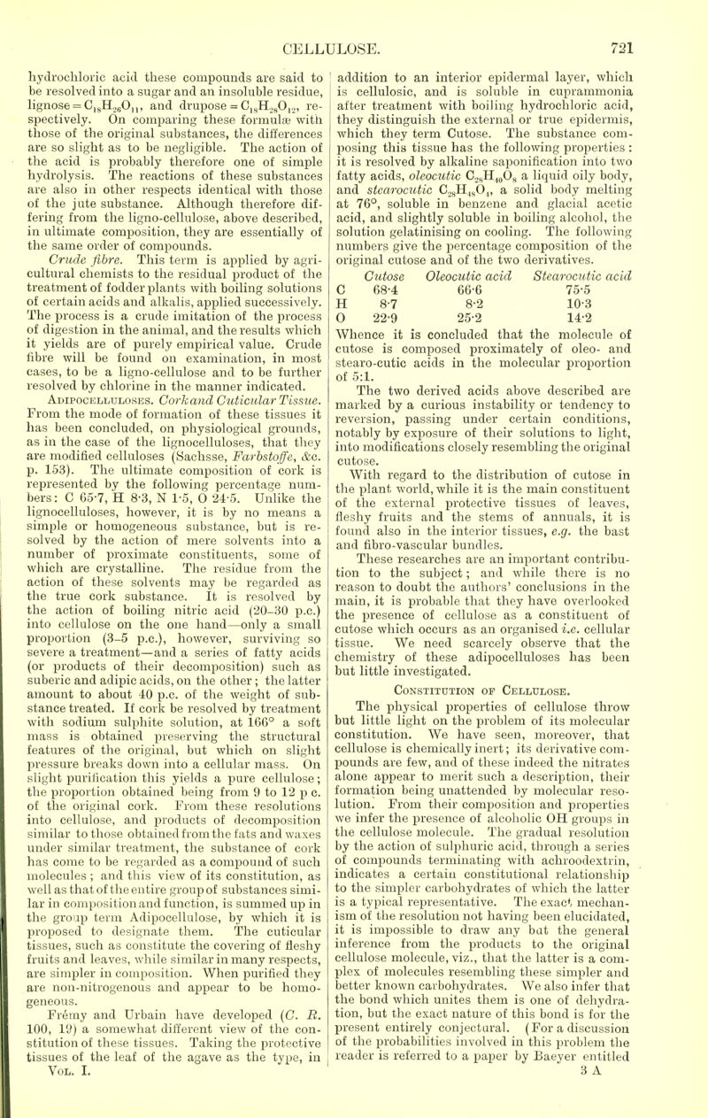 hydrochloric acid these compounds are said to be resolved into a sugar and an insoluble residue, lignose = C|8H._,6On, and drupose = Oi8H28012, re- spectively. On comparing these formula; with those of the original substances, the differences are so slight as to be negligible. The action of the acid is probably therefore one of simple hydrolysis. The reactions of these substances are also in other respects identical with those of the jute substance. Although therefore dif- fering from the ligno-cellulose, above described, in ultimate composition, they are essentially of the same order of compounds. Crude fibre. This term is applied by agri- cultural chemists to the residual product of the treatment of fodder plants with boiling solutions of certain acids and alkalis, applied successively. The process is a crude imitation of the process of digestion in the animal, and the results which it yields are of purely empirical value. Crude fibre will be found on examination, in most cases, to be a ligno-cellulose and to be further resolved by chlorine in the manner indicated. Adipocelluloses. Corkand Guticular Tissue. From the mode of formation of these tissues it has been concluded, on physiological grounds, as in the case of the lignocelluloses, that they are modified celluloses (Sachsse, Farbstoffe, &o. p. 153). The ultimate composition of cork is represented by the following percentage num- bers : C 65-7, H 8-3, N 1-5, O 24-5. Unlike the lignocelluloses, however, it is by no means a simple or homogeneous substance, but is re- solved by the action of mere solvents into a number of proximate constituents, some of which are crystalline. The residue from the action of these solvents may be regarded as the true cork substance. It is resolved by the action of boiling nitric acid (20-30 p.c.) into cellulose on the one hand—only a small proportion (3-5 p.c), however, surviving so severe a treatment—and a series of fatty acids (or products of their decomposition) such as suberic and adipic acids, on the other ; the latter amount to about 40 p.c. of the weight of sub- stance treated. If cork be resolved by treatment with sodium sulphite solution, at 166° a soft mass is obtained preserving the structural features of the original, but which on slight pressure breaks down into a cellular mass. On slight purification this yields a pure cellulose; the proportion obtained being from 9 to 12 p c. of the original cork. From these resolutions into cellulose, and products of decomposition similar to those obtained from the fats and waxes under similar treatment, the substance of cork has come to be regarded as a compound of such molecules ; and this view of its constitution, as well as that of the entire group of substances simi- lar in composition and function, is summed up in the group term Adipocellulose, by which it is proposed to designate them. The cuticular tissues, such as constitute the covering of fleshy fruits and leaves, while similar in many respects, are simpler in composition. When purified they are non-nitrogenous and appear to be homo- geneous. Fremy and Urbain have developed (C. B. 100, 19) a somewhat different view of the con- stitution of these tissues. Taking the protective tissues of the leaf of the agave as the type, in Vol. I. addition to an interior epidermal layer, which is cellulosic, and is soluble in cuprammonia after treatment with boiling hydrochloric acid, they distinguish the external or true epidermis, which they term Cutose. The substance com- posing this tissue has the following properties : it is resolved by alkaline saponification into two fatty acids, oleocutic C2RHwOs a liquid oily body, and stcarocutic C28HlsO.,, a solid body melting at 76°, soluble in benzene and glacial acetic acid, and slightly soluble in boiling alcohol, the solution gelatinising on cooling. The following numbers give the percentage composition of the original cutose and of the two derivatives. Cutose Oleocutic acid Stcarocutic acid C 68-4 66-6 75-5 H 8-7 8-2 103 O 22-9 25-2 14-2 Whence it is concluded that the molecule of cutose is composed proximately of oleo- and stearo-cutic acids in the molecular proportion of 5:1. The two derived acids above described are marked by a curious instability or tendency to reversion, passing under certain conditions, notably by exposure of their solutions to light, into modifications closely resembling the original cutose. With regard to the distribution of cutose in the plant world, while it is the main constituent of the external protective tissues of leaves, fleshy fruits and the stems of annuals, it is found also in the interior tissues, e.g. the bast and fibro-vascular bundles. These researches are an important contribu- tion to the subject; and while there is no reason to doubt the authors' conclusions in the main, it is probable that they have overlooked the presence of cellulose as a constituent of cutose which occurs as an organised i.e. cellular tissue. We need scarcely observe that the chemistry of these adipocelluloses has been but little investigated. Constitution op Cellulose. The physical properties of cellulose throw but little light on the problem of its molecular constitution. We have seen, moreover, that cellulose is chemically inert; its derivative com- pounds are few, and of these indeed the nitrates alone appear to merit such a description, their formation being unattended by molecular reso- lution. From their composition and properties we infer the presence of alcoholic OH groups in the cellulose molecule. The gradual resolution by the action of sulphuric acid, through a series of compounds terminating with achroodextrin, indicates a certain constitutional relationship to the simpler carbohydrates of which the latter is a typical representative. The exact mechan- ism of the resolution not having been elucidated, it is impossible to draw any bat the general inference from the products to the original cellulose molecule, viz., that the latter is a com- plex of molecules resembling these simpler and better known carbohydrates. We also infer that the bond which unites them is one of dehydra- tion, but the exact nature of this bond is for the present entirely conjectural. (For a discussion of the probabilities involved in this problem the reader is referred to a paper by Baeyer entitled 3 A
