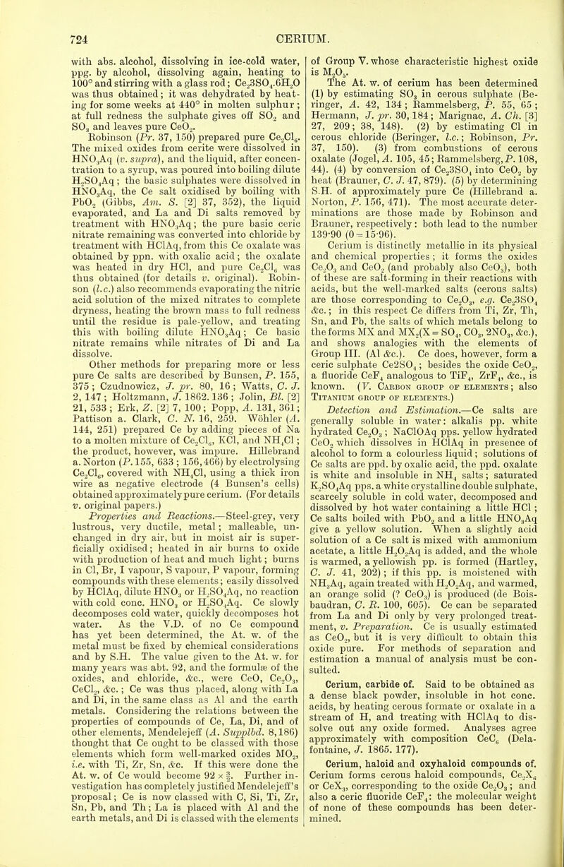 with abs. alcohol, dissolving in ice-cold water, ppg. by alcohol, dissolving again, heating to 100° and stirring with a glass rod; Ce23S04.6H20 was thus obtained; it was dehydrated by heat- ing for some weeks at 440° in molten sulphur ; at full redness the sulphate gives off SO., and SO., and leaves pure Ce02. Eobinson (Pr. 37, 150) prepared pure CeXl^. The mixed oxides from cerite were dissolved in HN03Aq (v. supra), and the liquid, after concen- tration to a syrup, was poured into boiling dilute H2S04Aq ; the basic sulphates were dissolved in HN03Aq, the Ce salt oxidised by boiling with Pb02 (Gibbs, Am. S. [2] 37, 352), the liquid evaporated, and La and Di salts removed by treatment with HN03Aq; the pure basic eerie nitrate remaining was converted into chloride by treatment with HClAq, from this Ce oxalate was obtained by ppn. with oxalic acid; the oxalate was heated in dry HC1, and pure Ce2Cl6 was thus obtained (for details v. original). Bobin- son (I.e.) also recommends evaporating the nitric acid solution of the mixed nitrates to complete dryness, heating the brown mass to full redness until the residue is pale-yellow, and treating this with boiling dilute HNOaAq; Ce basic nitrate remains while nitrates of Di and La dissolve. Other methods for preparing more or less pure Ce salts are described by Bunsen, P. 155, 375 ; Czudnowicz, J. pr. 80, 16 ; Watts, G. J. 2, 147 ; Holtzmann, J. 1862.136 ; John, Bl. [2] 21, 533 ; Erk, Z. [2] 7, 100 ; Popp, A. 131, 361; Pattison a. Clark, G. N. 16, 259. Wohler (A. 144, 251) prepared Ce by adding pieces of Na to a molten mixture of Ce2Cls, KC1, and NH,C1; the product, however, was impure. Hillebrand a. Norton (P. 155, 633 ; 156,466) by electrolysing Ce2Cl6, covered with NH4C1, using a thick iron wire as negative electrode (4 Bunsen's cells) obtained approximately pure cerium. (For details v. original papers.) Properties and Reactions.—Steel-grey, very lustrous, very ductile, metal; malleable, un- changed in dry air, but in moist air is super- ficially oxidised; heated in air burns to oxide with production of heat and much light; burns in CI, Br, I vapour, S vapour, P vapour, forming compounds with these elements; easily dissolved by HClAq, dilute HN03 or H2S04Aq, no reaction with cold cone. HN03 or H,SO,Aq. Ce slowly decomposes cold water, quickly decomposes hot water. As the V.D. of no Ce compound has yet been determined, the At. w. of the metal must be fixed by chemical considerations and by S.H. The value given to the At. w. for many years was abt. 92, and the formulas of the oxides, and chloride, &c, were CeO, Ce,03, CeCl2, &c.; Ce was thus placed, along with La and Di, in the same class as Al and the earth metals. Considering the relations between the properties of compounds of Ce, La, Di, and of other elements, Mendelejeff (A. Supplbd. 8,186) thought that Ce ought to be classed with those elements which form well-marked oxides M02, i.e. with Ti, Zr, Sn, &c. If this were done the At. w. of Ce would become 92 x |. Further in- vestigation has completely justified Mendelejeff's proposal; Ce is now classed with C, Si, Ti, Zr, Sn, Pb, and Th ; La is placed with Al and the earth metals, and Di is classed with the elements of Group V. whose characteristic highest oxide is M205. The At. w. of cerium has been determined (1) by estimating S03 in cerous sulphate (Be- ringer, A. 42, 134 ; Bammelsberg, P. 55, 65 ; Hermann, J. pr. 30,184 ; Marignac, A. Ch. [3] 27, 209; 38, 148). (2) by estimating CI in cerous chloride (Beringer, I.e.; Eobinson, Pr. 37, 150). (3) from combustions of cerous oxalate (Jogel, A. 105, 45; Bammelsberg, P. 108, 44). (4) by conversion of Ce23S04 into Ce02 by heat (Brauner, C. J. 47, 879). (5) by determining S.H. of approximately pure Ce (Hillebrand a. Norton, P. 156, 471). The most accurate deter- minations are those made by Eobinson aud Brauner, respectively: both lead to the number 139-90 (0 = 15-96). Cerium is distinctly metallic in its physical and chemical properties ; it forms the oxides Ce203 and Ce02 (and probably also Ce03), both of these are salt-forming in their reactions with acids, but the well-marked salts (cerous salts) are those corresponding to Ce203, e.g. Ce23S04 &c.; in this respect Ce differs from Ti, Zr, Th, Sn, and Pb, the salts of which metals belong to the forms MX and MX2(X = S04, C03, 2N03, &c), and shows analogies with the elements of Group III. (Al &c). Ce does, however, form a eerie sulphate Ce2S04; besides the oxide CeO._„ a fluoride CeF4 analogous to TiF4, ZrF4, &c, is known. (V. Cabbon gbodp of elements; also Titanium gboup of elements.) Detection and Estimation.—Ce salts are generally soluble in water: alkalis pp. white hydrated Ce203; NaClOAq pps. yellow hydrated Ce02 which dissolves in HClAq in presence of alcohol to form a colourless liquid ; solutions of Ce salts are ppd. by oxalic acid, the ppd. oxalate is white and insoluble in NH4 salts; saturated K2S04Aq pps. a white crystalline double sulphate, scarcely soluble in cold water, decomposed aud dissolved by hot water containing a little HC1; Ce salts boiled with Pb02 and a little HN03Aq give a yellow solution. When a slightly acid solution of a Ce salt is mixed with ammonium acetate, a little H202Aq is added, and the whole is warmed, a yellowish pp. is formed (Hartley, C. J. 41, 202); if this pp. is moistened with NH3Aq, again treated with H,02Aq, and warmed, an orange solid (? Ce03) is produced (de Bois- baudran, C. B. 100, 605). Ce can be separated from La and Di only by very prolonged treat- ment, v. Preparation. Ce is usually estimated as Ce02, but it is very difficult to obtain this oxide pure. For methods of separation and estimation a manual of analysis must be con- sulted. Cerium, carbide of. Said to be obtained as a dense black powder, insoluble in hot cone, acids, by heating cerous formate or oxalate in a stream of H, and treating with HClAq to dis- solve out any oxide formed. Analyses agree approximately with composition CeC6 (Dela- fontaine, J. 1865. 177). Cerium, haloid and oxyhaloid compounds of. Cerium forms cerous haloid compounds, Ce2XB or CeX3, corresponding to the oxide Ce203; and also a eerie fluoride CeF4: the molecular weight of none of these compounds has been deter- mined.