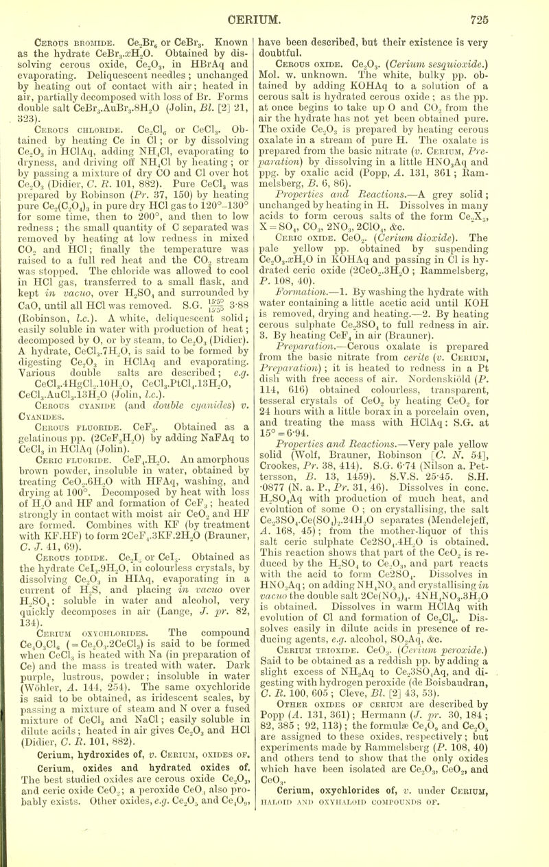 Cerous bromide. Ce,Br6 or CeBr3. Known as the hydrate CeBr3.a:H20. Obtained by dis- solving cerous oxide, Ce203, in HBrAq and evaporating. Deliquescent needles ; unchanged by heating out of contact with air; heated in air, partially decomposed with loss of Br. Forms double salt CeBr3.AuBr3.8H.,0 (John, Bl. [2] 21, 323). Cerous chloride. Ce,Cl5 or CeCl3. Ob- tained by heating Ce in CI; or by dissolving Ce,03 in HClAq, adding NH4C1, evaporating to dryness, and driving off NH4C1 by heating; or by passing a mixture of dry CO and CI over hot Ce203 (Didier, C. R. 101, 882). Pure CeCl3 was prepared by Robinson (Pr. 37, 150) by heating pure Ce,(C,04)3 in pure dry HC1 gas to 120°-130° for some time, then to 200°, and then to low redness ; the small quantity of C separated was removed by heating at low redness in mixed C02 and HC1; finally the temperature was raised to a full red heat and the C02 stream was stopped. The chloride was allowed to cool in HC1 gas, transferred to a small flask, and kept in vacuo, over H,S04 and surrounded by CaO, until all HC1 was removed. S.G. }|f 3-88 (Robinson, I.e.). A white, deliquescent solid; easily soluble in water with production of heat; decomposed by 0, or by steam, to Ce203 (Didier). A hydrate, CeCl3.7H20, is said to be formed by digesting Ce203 in HClAq and evaporating. Various double salts are described; e.g. CeCl,.4HgC1...10H.,O, CeCl3.PtCl4.13H,0, CeCl3.AuCl3.13H.,0 (Jolin, he). Cerous cyanide (and double cyanides) v. Cyanides. Cerous fluoride. CeF3. Obtained as a gelatinous pp. (2CeF3H.,0) by adding NaFAq to CeCl3 in HClAq (Jolin). Ceric fluoride. CeF4.H,0. An amorphous brown powder, insoluble in water, obtained by treating Ce02.6H20 with HFAq, washing, and drying at 100°. Decomposed by heat with loss of H20 and HF and formation of CeF3; heated strongly in contact with moist air Ce02 and HF are formed. Combines with KF (by treatment with KF.HF) to form 2CeF,.3KF.2H,0 (Brauner, C. J. 41, 69). Cerous iodide. Ce2l\ or Cel.,. Obtained as the hydrate CeI.,.9H,0, in colourless crystals, by dissolving Ce263 in HIAq, evaporating in a current of H,S, and placing in vacuo over H,S04: soluble in water and alcohol, very quickly decomposes in air (Lange, J. pr. 82, 134). Cerium oxychlorides. The compound Ce,03ClG (= Ce,0.,.2CeCl3) is said to be formed when CeCl3 is heated with Na (in preparation of Ce) and the mass is treated with water. Dark purple, lustrous, powder; insoluble in water (Wohler, A. 144, 254). The same oxychloride is said to be obtained, as iridescent scales, by passing a mixture of steam and N over a fused mixture of CeCl3 and NaCl; easily soluble in dilute acids; heated in air gives Ce.,03 and HC1 (Didier, C. B. 101, 882). Cerium, hydroxides of, v. Cerium, oxides of. Cerium, oxides and hydrated oxides of. The best studied oxides are cerous oxide Ce203, and ceric oxide Ce02; a peroxide CeO, also pro- bably exists. Other oxides, e.g. Ce205 and Ce^,, have been described, but their existence is very doubtful. Cerous oxide. Ce203. (Cerium sesquioxide.) Mol. w. unknown. The white, bulky pp. ob- tained by adding KOHAq to a solution of a cerous salt is hydrated cerous oxide ; as the pp. at once begins to take up O and CO, from the air the hydrate has not yet been obtained pure. The oxide Ce,0:i is prepared by heating cerous oxalate in a stream of pure H. The oxalate is prepared from the basic nitrate (v. Cerium, Pre- paration) by dissolving in a little HN03Aq and ppg. by oxalic acid (Popp, A. 131, 361; Ram- melsberg, B. 6, 86). Properties and Reactions.—A grey solid; unchanged by heating in H. Dissolves in many acids to form cerous salts of the form Ce,X3, X = S04, C03, 2NO.„ 2C10„ &c. Ceric oxide. Ce02. (Cerium dioxide). The pale yellow pp. obtained by suspending Ce„03.:cH,0 in IvOHAq and passing in CI is hy- drated ceric oxide (2CeO.,.3H.,0 ; Rammelsberg, P. 108, 40). Formation.—1. By washing the hydrate with water containing a little acetic acid until KOH is removed, drying and heating.—2. By heating cerous sulphate Ce,3S04 to full redness in air. 3. By heating CeF4 in air (Brauner). Preparation.—Cerous oxalate is prepared from the basic nitrate from cerite (v. Cerium, Preparation); it is heated to redness in a Pt dish with free access of air. Nordenskiold (P. 114, 616) obtained colourless, transparent, tesseral crystals of Ce02 by heating Ce02 for 24 hours with a little borax in a porcelain oven, and treating the mass with HClAq: S.G. at 15° = 6-94. Proper-ties and Reactions.—Very pale yellow solid (Wolf, Brauner, Robinson [C. N. 54], Crookes, Pr. 38, 414). S.G. 6-74 (Nilson a. Pet- tersson, B. 13, 1459). S.V.S. 25-45. S.H. •0877 (N. a. P., Pr. 31, 46). Dissolves in cone. H,SO.Aq with production of much heat, and evolution of some O ; on crystallising, the salt Ce23S04.Ce(S04)2.24H20 separates (Mendelejeff, A. 168, 45); from the mother-liquor of this salt ceric sulphate Ce2S04.4H20 is obtained. This reaction shows that part of the Ce02 is re- duced by the H2S04 to Ce203, and part reacts with the acid to form Ce2S04. Dissolves in HN03Aq; on adding NH4N03 and crystallising in vacuo the double salt 2Ce(N03)4. 4NH4N03.3H,0 is obtained. Dissolves in warm HClAq with evolution of CI and formation of CeXLj. Dis- solves easily in dilute acids in presence of re- ducing agents, e.g. alcohol, SO,Aq, ifec. Cerium teioxide. CeO;). (Cerium peroxide.) Said to be obtained as a reddish pp. by adding a slight excess of NH3Aq to Ce,3SO,Aq, and di- gesting with hydrogen peroxide (de Boisbaudran, C. R. 100, 605 ; Cleve, Bl. [2] 43, 53). Other oxides of cerium are described by Popp (A. 131, 361); Hermann (J. pr. 30, 184 ; 82, 385 ; 92, 113); the formula; Ce,09 and Ce„Or> are assigned to these oxides, respectively; but experiments made by Rammelsberg (P. 108, 40) and others tend to show that the only oxides which have been isolated are Ce,03, CeO,, and Ce03. Cerium, oxychlorides of, v. under Cerium, HALOID AND OXYHALOID COMPOUNDS OF.