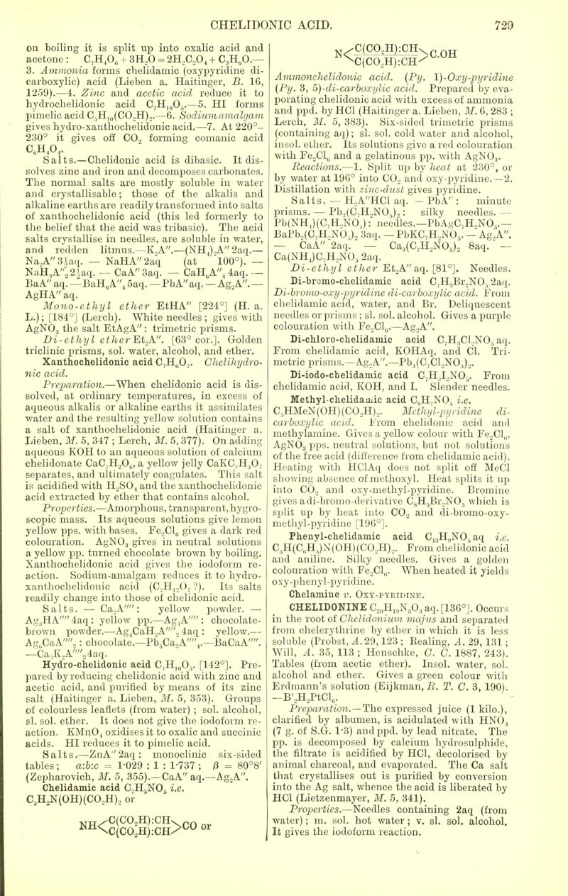 On boiling it is split up into oxalic acid and acetone : C7H ,06 + 3H,0 = 2H,C,04 + C3H60.— 3. Ammonia forms chelidamic (oxypyricline di- carboxylic) acid (Lieben a. Haitinger, B. 16, 1259).—4. Zinc and acetic acid reduce it to hydrochelidonic acid C,H10O5.—5. HI forms pimelic acid C5Hl(,(CO,H)2.—6. Sodium a malgam gives hydro-xanthochelidonic acid.—7. At 220°- 230° it gives off C0.2 forming comanic acid C6H,04. Salts.—Chelidonic acid is dibasic. It dis- solves zinc and iron and decomposes carbonates. The normal salts are mostly soluble in water and crystallisable; those of the alkalis and alkaline earths are readily transformed into salts of xanthochelidonic acid (this led formerly to the belief that the acid was tribasic). The acid salts crystallise in needles, are soluble in water, and redden litmus.—K.,A.—(NH,).A2aq.— Na.A3iaq. — NaHA2aq (at 100°). — NaH,AV2iaq. — CaA3aq. — CaH0A,4aq. — BaA aq. — BaHtiA4 5aq. — PbA aq. — Ag.,A. — AgHAaq. Mono-ethyl ether EtHA [224°] (H. a. L.); [184°] (Lerch). White needles; gives with AgNO, the salt EtAgA: trimetric prisms. Di-ethyl etherMA. [63° cor.]. Golden triclinic prisms, sol. water, alcohol, and ether. Xanthochelidonic acid 0,11^0;. Chelihydro- nic acid. Preparation.—When chelidonic acid is dis- solved, at ordinary temperatures, in excess of aqueous alkalis or alkaline earths it assimilates water and the resulting yellow solution contains a salt of xanthochelidonic acid (Haitinger a. Lieben, M. 5, 347 ; Lerch, M. 5,377). On adding aqueous KOH to an aqueous solution of calcium chelidonate CaC;H,06, a yellow jelly CaKC7H30, separates, and ultimately coagulates. This salt is acidified with H2S04 and the xanthochelidonic acid extracted by ether that contains alcohol. Properties.—Amorphous, transparent, hygro- scopic mass. Its aqueous solutions give lemon yellow pps. with bases. FeoCl6 gives a dark red colouration. AgN03 gives in neutral solutions a yellow pp. turned chocolate brown by boiling. Xanthochelidonic acid gives the iodoform re- action. Sodium-amalgam reduces it to hydro- xanthochelidonic acid (C7H,„07 ?). Its salts readily change into those of chelidonic acid. Salts. — Ca.A: yellow powder. — Ag3HA4aq: yellow pp.—Ag4A : chocolate- brown powder.—Ag,CaH.,A., 4aq : yellow.— Ag„CaA,: chocolate.—PbsCajA.,.—BaCaA. —Ca.,K.,A24aq. Hydro-chelidonic acid CjH,,^. [142°]. Pre- pared by reducing chelidonic acid with zinc and acetic acid, and purified by means of its zinc salt (Haitinger a. Lieben, M. 5, 353). Groups of colourless leaflets (from water); sol. alcohol, si. sol. ether. It does not give the iodoform re- action. KMnO, oxidises it to oxalic and succinic acids. HI reduces it to pimelic acid. Salts.—ZnA''2aq: monoclinic six-sided tables; a:b:c = 1-029 : 1 : 1-737 ; 13 = 80°8' (Zepharovich, M. 5, 355).—CaA aq.—Ag.A. Chelidamic acid C.H5NOr i.e. C5H2N(OH)(CO.,H)2 or NH<cSco:g!;CH>COor N^C(C02H}1CH\c 0H N)(C02H):CH^ Ammonchelidonic acid. (Py. \)-Oxy-pyridine (Py. 3, 5)-di-carboxylic acid. Prepared by eva- porating chelidonic acid with excess of ammonia and ppd. by HC1 (Haitinger a. Lieben, M. 6, 283 ; Lerch, M. 5, 383). Six-sided trimetric prisms (containing aq); si. sol. cold water and alcohol, insol. ether. Its solutions give a red colouration with Fe2Clu and a gelatinous pp. with AgN03. Reactions.—1. Split up by heat at 230°, or by water at 196° into CO., and oxy-pyridine.—2. Distillation with zinc-dust gives pyridine. Salts. — H.AHC1 aq. — PbA'': minute prisms. — Pb.,(CJH„NO,).,: silky needles. — Pb(NH,)(C7H,NO..): need'les.—PbAgC-H.,N05.— BaPb.,(C.H.,Nb-)2 3aq. — PbKC;H,NOr. — Ag.A.. — CaA 2aq. Ca,(C,H.,NO;i), 8aq. — Ca(NH4)C;H.,N05 2aq. Di-ethyl ether Et.,Aaq. [81°]. Needles. Di-bromo-chelidamic acid CjH.jBroNO^aq. Di-bromo-oxy-pyridine di-carboxylic acid. From chelidamic acid, water, and Br. Deliquescent needles or prisms ; si. sol. alcohol. Gives a purple colouration with Fe2CLj.—Ag.A. Di-chloro-chelidamic acid C;H3Cl.,NOr> aq. From chelidamic acid, KOHAq, and CI. Tri- metric prisms.—Ag.A.—Pb3(C;CLJN05)2. Di-iodo-chelidamic acid C3H,I.,N05. From chelidamic acid, KOH, and I. Slender needles. Methylchelidamie acid CsH.N05 i.e. C-HMeN(0H)(C02H)2. Methyl-pyridine di- carboxylic acid. From chelidonic acid and methylamine. Gives a yellow colour with Fe2Cl,,. AgN03 pps. neutral solutions, but not solutions of the free acid (difference from chelidamic acid). Heating with HClAq does not split off MeCl showing absence of methoxyl. Heat splits it up into C0.2 and oxy-methyi-pyridine. Bromine gives adi-bromo-derivative CsH5Br._,N05 which is split up by heat into C02 and di-bromo-oxy- methyl-pyridine [196°]. Phenyl-chelidamic acid Cl3H,,NOr aq i.e. C;,H(C„H,)N(OH)(C02H)2. From chelidonic acid and aniline. Silky needles. Gives a golden colouration with FeXl,;. When heated it yields oxy-phenyl-pyridine. Chelamine v. Oxy-pyridine. CHELIDONINE C,„H1„N303 aq. [136°]. Occurs in the root of Chelidonium majus and separated from chelerythrine by ether in which it is less soluble (Probst, A. 29,123 ; Rearing, A. 29, 131; Will, A. 35, 113 ; Henschke, C. C. 1887, 243). Tables (from acetic ether). Insol. water, sol. alcohol and ether. Gives a green colour with Erdmann's solution (Eijkman, R. T. C. 3, 190). —B'2H,PtCl6. Preparation.—The expressed juice (1 kilo.), clarified by albumen, is acidulated with HN03 (7 g. of S.G. 1-3) and ppd. by lead nitrate. The pp. is decomposed by calcium hydrosulphide, the filtrate is acidified by HC1, decolorised by animal charcoal, and evaporated. The Ca salt that crystallises out is purified by conversion into the Ag salt, whence the acid is liberated by HC1 (Lietzenmayer, M. 5, 341). Properties.—Needles containing 2aq (from water); m. sol. hot water; v. si. sol. alcohol. It gives the iodoform reaction.