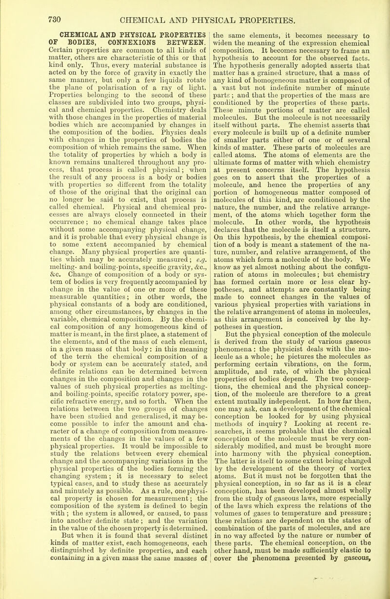 CHEMICAL AND PHYSICAL PROPERTIES OF BODIES, CONNEXIONS BETWEEN. Certain properties are common to all kinds of matter, others are characteristic of this or that kind only. Thus, every material substance is acted on by the force of gravity in exactly the same manner, but only a few liquids rotate the plane of polarisation of a ray of light. Properties belonging to the second of these classes are subdivided into two groups, physi- cal and chemical properties. Chemistry deals with those changes in the properties of material bodies which are accompanied by changes in the composition of the bodies. Physics deals with changes in the properties of bodies the composition of which remains the same. When the totality of properties by which a body is known remains unaltered throughout any pro- cess, that process is called physical; when the result of any process is a body or bodies with properties so different from the totality of those of the original that the original can no longer be said to exist, that process is called chemical. Physical and chemical pro- cesses are always closely connected in their occurrence; no chemical change takes place without some accompanying physical change, and it is probable that every physical change is to some extent accompanied by chemical change. Many physical properties are quanti- ties which may be accurately measured; e.g. melting- and boiling-points, specific gravity, &c, &c. Change of composition of a body or sys- tem of bodies is very frequently accompanied by change in the value of one or more of these measurable quantities; in other words, the physical constants of a body are conditioned, among other circumstances, by changes in the variable, chemical composition. By the chemi- cal composition of any homogeneous kind of matter is meant, in the first place, a statement of the elements, and of the mass of each element, in a given mass of that body: in this meaning of the term the chemical composition of a body or system can be accurately stated, and definite relations can be determined between changes in the composition and changes in the values of such physical properties as melting- and boiling-points, specific rotatory power, spe- cific refractive energy, and so forth. When the relations between the two groups of changes have been studied and generalised, it may be- come possible to infer the amount and cha- racter of a change of composition from measure- ments of the changes in the values of a few physical properties. It would be impossible to study the relations between every chemical change and the accompanying variations in the physical properties of the bodies forming the changing system; it is necessary to select typical cases, and to study these as accurately and minutely as possible. As a rule, one physi- cal property is chosen for measurement; the composition of the system is defined to begin with ; the system is allowed, or caused, to pass into another definite state ; and the variation in the value of the chosen property is determined. But when it is found that several distinct kinds of matter exist, each homogeneous, each distinguished by definite properties, and each containing in a given mass the same masses of the same elements, it becomes necessary to widen the meaning of the expression chemical composition. It becomes necessary to frame an hypothesis to account for the observed facts. The hypothesis generally adopted asserts that matter has a grained structure, that a mass of any kind of homogeneous matter is composed of a vast but not indefinite number of minute parts ; and that the properties of the mass are conditioned by the properties of these parts. These minute portions of matter are called molecules. But the molecule is not necessarily itself without parts. The chemist asserts that every molecule is built up of a definite number of smaller parts either of one or of several kinds of matter. These parts of molecules are called atoms. The atoms of elements are the ultimate forms of matter with which chemistry at present concerns itself. The hypothesis goes on to assert that the properties of a molecule, and hence the properties of any portion of homogeneous matter composed of molecules of this kind, are conditioned by the nature, the number, and the relative arrange- ment, of the atoms which together form the molecule. In other words, the hypothesis declares that the molecule is itself a structure. On this hypothesis, by the chemical composi- tion of a body is meant a statement of the na- ture, number, and relative arrangement, of the atoms which form a molecule of the body. We know as yet almost nothing about the configu- ration of atoms in molecules; but chemistry has formed certain more or less clear hy- potheses, and attempts are constantly being made to connect changes in the values of various physical properties with variations in the relative arrangement of atoms in molecules, as this arrangement is conceived by the hy- potheses in question. But the physical conception of the molecule is derived from the study of various gaseous phenomena: the physicist deals with the mo- lecule as a whole; he pictures the molecules as performing certain vibrations, on the form, amplitude, and rate, of which the physical properties of bodies depend. The two concep- tions, the chemical and the physical concep- tion, of the molecule are therefore to a great extent mutually independent. In how far then, one may ask, can a development of the chemical conception be looked for by using physical methods of inquiry ? Looking at recent re- searches, it seems probable that the chemical conception of the molecule must be very con- siderably modified, and must be brought more into harmony with the physical conception. The latter is itself to some extent being changed by the development of the theory of vortex atoms. But it must not be forgotten that the physical conception, in so far as it is a clear conception, has been developed almost wholly from the study of gaseous laws, more especially of the laws which express the relations of the volumes of gases to temperature and pressure ; these relations are dependent on the states of combination of the parts of molecules, and are in no way affected by the nature or number of these parts. The chemical conception, on the other hand, must be made sufficiently elastic to cover the phenomena presented by gaseous,