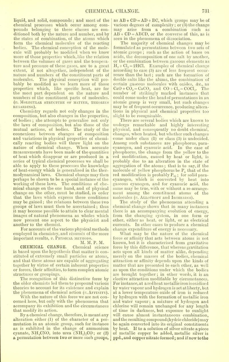 liquid, and solid, compounds; and most of the chemical processes which occur among com- pounds belonging to these classes are con- ditioned both by the nature and number, and by the states of combination, of the atoms which form the chemical molecules of the reacting bodies. The chemical conception of the mole- cule will probably be modified when we know more of those properties which, like the relation between the volumes of gases and the tempera- ture and pressure of these gases, are to a great extent, if not altogether, independent of the nature and numbers of the constituent parts of molecules. The physical conception will pro- bably be modified as we learn more of those properties which, like specific heat, are for the most part dependent on the nature and numbers of the constituent parts of molecules. (v. molecolab structure of matter, theories regarding). Chemistry regards not only changes in the composition, but also changes in the properties, of bodies ; she attempts to generalise not only the laws of composition, but also those of the mutual actions, of bodies. The study of the connexions between changes of composition and variations in physical properties of chemi- cally reacting bodies will throw light on the nature of chemical change. When accurate measurements have been made of the quantities of heat which disappear or are produced in a series of typical chemical processes we shall be able to apply to these processes the knowledge of heat-energy which is generalised in the ther- rnodynamical laws. Chemical change may then perhaps be shown to be a special instance of the working of these laws. The conditions of che- mical change on the one hand, and of physical change on the other, must be studied, in order that the laws which express these conditions may be gained; the relations between these two groups of laws must then be ascertained; thus it may become possible to attain to clear mental images of natural phenomena as wholes which now present one aspect to the physicist and another to the chemist. For accounts of the various physical methods employed in chemistry, and resumes of the more important results, v. Physical methods. M. M. P. M. CHEMICAL CHANGE. Chemical science is based upon the hypothesis that matter is con- stituted of extremely small particles or atoms, and that these atoms are capable of aggregating together by virtue of certain inherent properties or forces, their affinities, to form complex atomic structures or groupings. The recognition of this distinctive force by the older chemists led them to propound various theories to account for its existence and explain the phenomena of chemical action (i>. Affinity). With the nature of this force we are not con- cerned here, but only with the phenomena that accompany its exhibition and the circumstances that modify its action. By a chemical change, therefore, is meant any alteration either (1) of the character of a per- mutation in an atomic group, such for instance as is exhibited in the change of ammonium cyanate, NH,CNO, into urea (NH,),CO; or (2) a permutation between two or more such groups, as AB + CD = AD + BC, which groups may be of various degrees of complexity ; or (3) the change may arise from a combination such as AB + CD = ABCD, or the converse of this, as is seen in the phenomena of dissociation. The majority of chemical changes may be formulated as permutations between two sets of atomic groups ; such as the action of bases on acids, the decomposition of one salt by another, or the combination between gaseous elements as H, + CI, = 2HC1. Examples of chemical change according to case (3) are of less frequent occur- rence than the last; such are the formation of double salts like the alums, the combination of certain gaseous molecules with oxides, &c, as CaO + CO, = CaCO:i and CO + Cl2 = COCL. The number of strikingly marked instances that could come under the head of permutations in an atomic group is very small, but such changes may be of frequent occurrence, producing altera- tions in physical and chemical properties too slight to be recognisable. There are several bodies which are known to undergo remarkable and highly interesting physical, and consequently no doubt chemical, changes, when heated, but whether such changes come under class (1) or class (3) is undecided. Among such substances are phosphorus, para- cyanogen, and cyanuric acid. In the case of phosphorus, the change from the yellow to the red modification, caused by heat or light, is probably due to an alteration in the state of aggregation of the atoms ; that is to say, if the molecule of yellow phosphorus be P„ that of the red modification is probably Pm ; for solid para- cyanogen, which is converted by heat into gaseous cyanogen, and for cyanuric acid, the same may be true, with or without a re-arrange- ment among the constituent atoms of the molecules (v. Allotropy and Isomerism). The study of the phenomena attending a chemical change shows that in many instances there is an accompanying evolution of energy, from the changing system, in one form or other, either as heat, or light, or as electrical currents. In other cases to produce a chemical change expenditure of energy is necessary. What may be the nature of the chemical force or affinity that acts between atoms is not known, but it is characterised from gravitative force by this difference, that whereas gravitation acts upon all kinds of matter alike, depending merely on the masses of the bodies, chemical attraction or affinity depends upon the kinds of matter that are presented to each other, as well as upon the conditions under which the bodies are brought together ; in other words, it is an elective attraction modifiable by circumstances. For instance, at aredheat inetallicironisoxidised by water vapour and hydrogen is set atliberty, but at a lower temperature oxide of iron is reduced by hydrogen with the formation of metallic iron and water vapour; a mixture of hydrogen and chlorine will remain unchanged for any length of time in darkness, but exposure to sunlight will cause almost instantaneous combination, and the resulting compound (hydric chloride) may be again converted into its original constituents by heat. If to a solution of silver nitrate a piece of metallic copper be added, metallic silver is ppd.,and copper nitrate formed; and if now to the