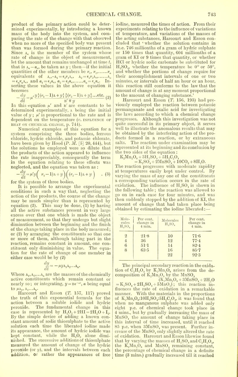 product of the primary action could be deter- mined experimentally, by introducing a known mass of the body into the system, and com- paring the rate of the change with that observed when no more of the specified body was present than was formed during the primary reaction. Since ak is the member of the system whose rate of change is the object of measurement, let the amount that remains unchanged at time t, that is a< — aK, be taken as y ; then—if the initial quantities of the other members be cp v2, vu equivalents of A„-A, = e^A., ki = e2v2k„ a„ = 6ncnAx, and a, =e,a^, a., = e.2aK, an = flla„. In- serting these values in the above equation it becomes In this equation // and u' are constants to be determined experimentally, a being the initial value of y ; ft' is proportional to the rate and is dependent on the temperature (v. influence of HEAT ON CHEMICAL CHANGE, p. 741). Numerical examples of this equation for a system comprising the three bodies, ferrous chloride, hydric chloride, and potassic chlorate, have been given by Hood (P. M. [5] 20, 444), but the solutions he employed were so dilute that the products of the action appeared to influence the rate inappreciably, consequently the term in the equation relating to these effects was neglected, and the equation was taken as : -%=*'V( + + - (3) for the system of three bodies. It is possible to arrange the experimental conditions in such a way that, neglecting the action of the products, the course of the change may be much simpler than is represented by equation (2). This may be done, (1) by having all the active substances present in very large excess over that one which is made the object of measurement, so that they undergo but slight diminution between the beginning and the finish of the change taking place in the body measured; or (2) by arranging the constituents so that one or more of them, although taking part in the reaction, remains constant in amount, one con- stituent only diminishing in value. The equa- tion for the rate of change of one member in either case would be by (2) dy Where A,, a,,...a„ are the masses of the chemically active constituents which remain constant or nearly so ; or integrating, y = -Be'a', a being equal to jUAp a,...a„. Harcourt and Esson (T. 157, 117) proved the truth of this exponential formula for the action between a soluble iodide and hydric peroxide. The fundamental change in this case is represented by H20.> + 2HI = 2H..0 +12. By the simple device of adding a known con- stant amount of sodic thiosulphate to the active solution each time the liberated iodine made its appearance, the amount of hydric iodide was kept constant, while the H202 alone dimi- nished. The successive additions of thiosulphate measured the amount of change of the hydric peroxide (or y), and the intervals between each addition, or rather the appearances of free iodine, measured the times of action. From then- experiments relating to the influence of variations of temperature, and variations of the masses of the acting substances, Harcourt and Esson con- cluded that ' whether the solution contains in lc.c. 74(5 milhonths of a gram of hydric sulphate or 150 times that quantity, 604 millionths of a gram of KI or 9 times that quantity, or whether HC1 or hydric sodic carbonate be substituted for H2S04, whether the temperature be 0° or 50°, and whether the portions of change require for their accomplishment intervals of one or two minutes, or intervals of half an hour or an hour, this reaction still conforms to the law that the amount of change is at any moment proportional to the amount of changing substance.' Harcourt and Esson (T. 156, 193) had pre- viously employed the reaction between potassic permanganate and oxalic acid for investigating the laws according to which a chemical change progresses. Although this investigation was not quite successful in its primary object, it serves well to illustrate the anomalous results that may be obtained by the interfering action of the pro- ducts formed in a reaction, or by extraneous salts. The reaction under examination may be represented at its beginning and its conclusion by the two sides of the equation: K.,Mn.,Os + 3H,S04 + 5H,C,04 = K2S04 + 2MnSO, + 10CO2 + 8H20. The reaction progresses with moderate rapidity at temperatures easily kept under control. By varying the mass of any one of the constituents a corresponding variation occurs in the rate of oxidation. The influence of H2S04 is shown in the following table; the reaction was allowed to go on in each case for four minutes, and was then suddenly stopped by the addition of KI, the amount of change that had taken place being obtained by estimating the iodine liberated:— Mole- cules H2S04 Per cent, change in 4 min. Molecules H..SO., Per cent, change in 4 min. 2 21-8 10 71-6 4 36 12 77-4 6 51-1 14 82-1 8 635 16 85-7 22 92-3 The principal secondary reaction in the oxida- tion of C2H20,| by K,Mn,Os arises from the de- composition of K2Mn208 by the MnSO, (K.Mn.Oe + 3MnS04 + 2H..0 = K,S04 + 2H,S04 + 5MnO,); this reaction in- fluences the rate of oxidation in a remarkable manner. With the materials in the proportions of K,,Mn2O8:10H2SO4:5H,C.,O4, it was found that when no manganous sulphate was added only eight p.c. of chemical change took place in 4 mins., but by gradually increasing the mass of MnS04 the amount of change taking place in this interval of time increased, until it reached 85 p.c. when 3MnS04 was present. Further in- crease of the MnS04 only slightly altered the rate of oxidation. Harcourt and Esson likewise found that by varying the masses of H,S04 and C2H.,04, the K,Mn208 and MnS04 remaining constant, the percentage of chemical change in a definite time (3 mins.) gradually increased till it reached