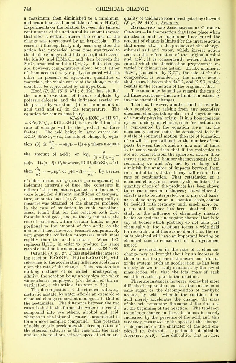 a maximum, then diminished to a minimum, and again increased on addition of more H2C./!04. Experiments on the relation between the time of continuance of the action and its amount showed that after a certain interval the course of the change was represented by an hyperbola. The reason of this regularity only occurring after the action had proceeded some time was traced to the double changes that take place, first between the MnSO,, and K,Mn2Ob, and then between the Mn02 produced and the C2H,04. Both changes are, however, comparatively slow ; but if either of them occurred very rapidly compared with the other, in presence of equivalent quantities of materials, the whole course of the change would doubtless be represented by an hyperbola. Hood (P. M. [5] 6, 371; 8, 121) has studied the rate of oxidation of ferrous sulphate by potassic chlorate, and the influence exerted on the process by variations (i) in the amounts of acid used and (ii) in the temperature. The equation for equivalents being 6FeS04 + KC103 + 3H.,S04 = 3Fe2(S04)3 + KC1 + 3H.,0, it is evident that the rate of change will be the product of three factors. The acid being in large excess and KC103:6FeS04 = y;l, the rate of change by equa- tion (3) is = — i*By(v — 1) a + y where b equals at the amount of acid; or log, % — (n-l)k + y /ub(w-1)a(c-<) ; if,however,KC103:6FeS04=l:l, then ^ = — jubw2, or y(a+t) = -^—. By a series at p.B of determinations of y (c.c. of permanganate) at indefinite intervals of time, the constants in either of these equations (,ub and c, and ,ub and «) were found for different conditions of tempera- ture, amount of acid (b), &c, and consequently a measure was obtained of the changes produced in the rate of oxidation by -such variations. Hood found that for this reaction both these formulae hold good, and, as theory indicates, the rate of oxidation, within certain limits, is pro- portional to the amount of free acid; as the amount of acid, however, becomes comparatively very great the oxidation progresses much more rapidly than the acid increases. When HC1 replaces H2S04, in order to produce the same rate of oxidation the amounts must be as 365 : 80. Ostwald (J. pr. 27, 1) has studied the interest- ing reaction B.CONH, + H20 = B.CO.ONH, with reference to the accelerating influence acids have upon the rate of the change. This reaction is a striking instance of so called ' predisposing' affinity, the reaction being a very slow one when water alone is employed. (For details of this in- vestigation, v. the article Affinity, p. 79.) The decomposition of the ethereal salts, e.g. methylic acetate, by water, affords an example of chemical change somewhat analogous to that of the acetamides. The difference between the two cases is that in the former the water resolves the compound into two others, alcohol and acid, whereas in the latter the water is assimilated to form a more complex compound. The presence of acids greatly accelerates the decomposition of the ethereal salts, as is the case with the acet- amides ; the relations between speed of action and quality of acid have been investigated by Ostwald (J.pr. 28, 449), v. Affinity. Betaedation and Accelebation of Chemical Changes.—In the reaction that takes place when an alcohol and an organic acid are mixed, the amount of change is limited by the inverse action that arises between the products of the change, ethereal salt and water, which inverse action tends to the re-formation of the original alcohol and acid; it is consequently evident that the rate at which the etherification progresses is re- tarded by this inverse action. In like manner if BaS04 is acted on by K2C03, the rate of the de- composition is retarded by the inverse action that occurs between the BaC03 and K;S04 which results in the formation of the original bodies. The same may be said as regards the rate of all those reactions which are limited in extent by inverse chemical changes. There is, however, another kind of retarda- tion possible, not arising from any secondary chemical changes taking place in the system, but of a purely physical origin. If in a homogeneous system undergoing change, such for instance as is represented by the equation a + b = ab, the chemically active bodies be considered to be in a state of continual motion, the rate of formation of ab will be proportional to the number of im- pacts between the a's and b's in a unit of time. It is conceivable then that if the molecules ab are not removed from the sphere of action their mere presence will hamper the movements of the remaining a's and b's, and by so doing will diminish the number of impacts between them in a unit of time, that is to say, will retard their rate of combination. That retardation of a chemical change does arise by the addition of a quantity of one of the products has been shown to be true in several instances ; but whether the effects are to be interpreted on a physical basis, as is done here, or on a chemical basis, cannot be decided with certainty until much more ex- perimental evidence has been obtained. The study of the influence of chemically inactive bodies on systems undergoing change, that is to say of bodies which probably do not take part chemically in the reactions, forms a wide field for research ; and there is no doubt that the re- sults obtained will have an important bearing on chemical science considered in its dynamical aspect. An acceleration in the rate of a chemical change may be brought about by an increase in the amount of any one of the active constituents of the system; such an acceleration, as has been already shown, is easily explained by the law of mass-action, viz. that the total mass of each constituent takes part in the reaction. There are instances, however, somewhat more difficult of explanation, such as the inversion of cane sugar, or the decomposition of methylic acetate, by acids, wherein the addition of an acid merely accelerates the change, the mass of the acid remaining the same at the finish as at the beginning of the reaction. The tendency to undergo change in these instances is merely increased by the presence of the acid, and this tendency, measured by the speed of the change, is dependent on the character of the acid em- ployed (v. Ostwald's experiments detailed in Affinity, p. 79). The difficulties that are here