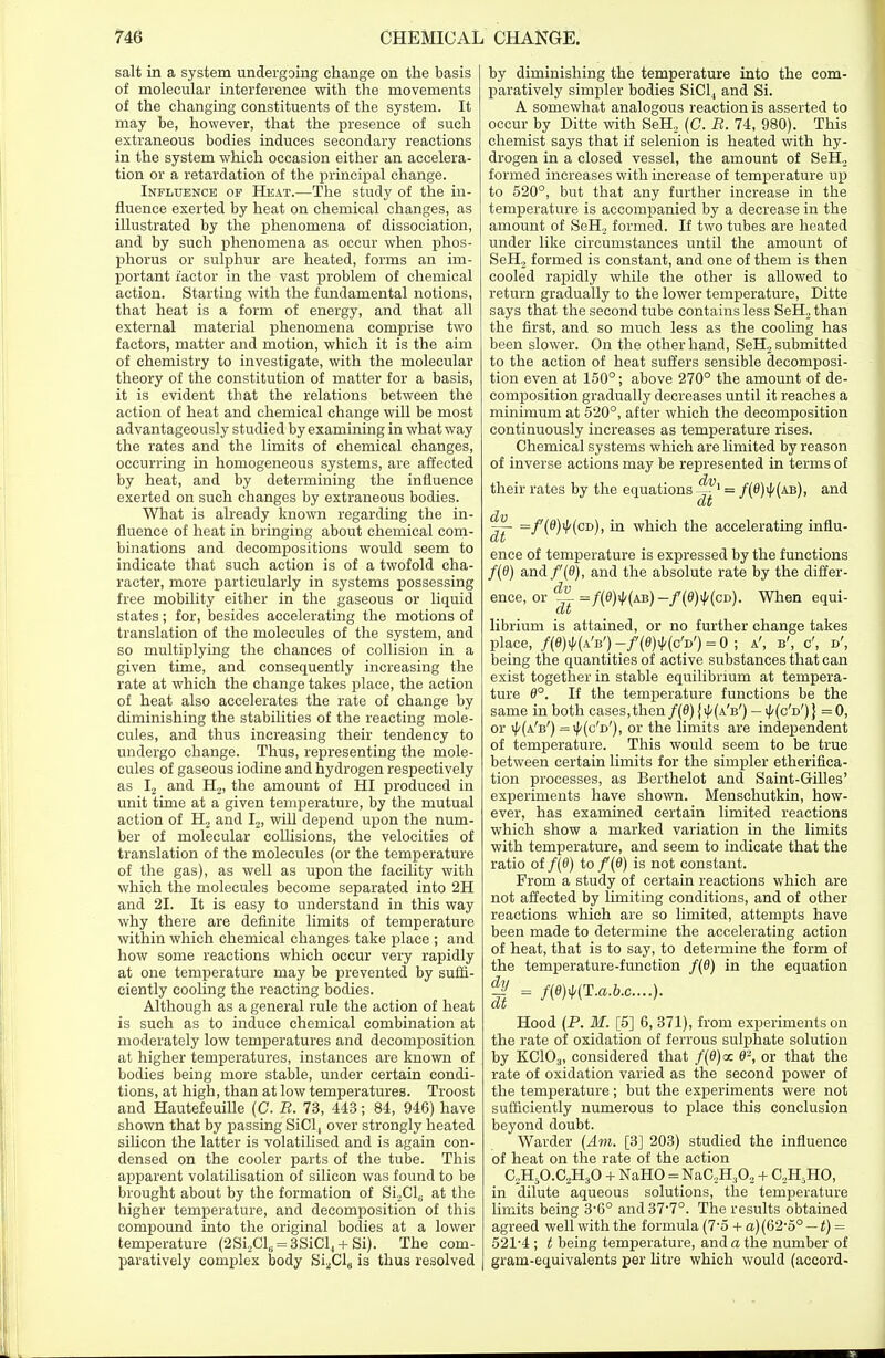 salt in a system undergoing change on the basis of molecular interference with the movements of the changing constituents of the system. It may be, however, that the presence of such extraneous bodies induces secondary reactions in the system which occasion either an accelera- tion or a retardation of the principal change. Influence op Heat.—The study of the in- fluence exerted by heat on chemical changes, as illustrated by the phenomena of dissociation, and by such phenomena as occur when phos- phorus or sulphur are heated, forms an im- portant factor in the vast problem of chemical action. Starting with the fundamental notions, that heat is a form of energy, and that all external material phenomena comprise two factors, matter and motion, which it is the aim of chemistry to investigate, with the molecular theory of the constitution of matter for a basis, it is evident that the relations between the action of heat and chemical change will be most advantageously studied by examining in what way the rates and the limits of chemical changes, occurring in homogeneous systems, are affected by heat, and by determining the influence exerted on such changes by extraneous bodies. What is already known regarding the in- fluence of heat in bringing about chemical com- binations and decompositions would seem to indicate that such action is of a twofold cha- racter, more particularly in systems possessing free mobility either in the gaseous or liquid states; for, besides accelerating the motions of translation of the molecules of the system, and so multiplying the chances of collision in a given time, and consequently increasing the rate at which the change takes place, the action of heat also accelerates the rate of change by diminishing the stabilities of the reacting mole- cules, and thus increasing their tendency to undergo change. Thus, representing the mole- cules of gaseous iodine and hydrogen respectively as I2 and H2, the amount of HI produced in unit time at a given temperature, by the mutual action of H2 and I21 will depend upon the num- ber of molecular collisions, the velocities of translation of the molecules (or the temperature of the gas), as well as upon the facility with which the molecules become separated into 2H and 21. It is easy to understand in this way why there are definite limits of temperature within which chemical changes take place ; and how some reactions which occur very rapidly at one temperature may be prevented by suffi- ciently cooling the reacting bodies. Although as a general rule the action of heat is such as to induce chemical combination at moderately low temperatures and decomposition at higher temperatures, instances are known of bodies being more stable, under certain condi- tions, at high, than at low temperatures. Troost and Hautefeuille (C. B. 73, 443; 84, 946) have shown that by passing SiCl, over strongly heated silicon the latter is volatilised and is again con- densed on the cooler parts of the tube. This apparent volatilisation of silicon was found to be brought about by the formation of Si,Clu at the higher temperature, and decomposition of this compound into the original bodies at a lower temperature (2Si2Cls = 3SiCl4 + Si). The com- paratively complex body SiaCla is thus resolved by diminishing the temperature into the com- paratively simpler bodies SiClj and Si. A somewhat analogous reaction is asserted to occur by Ditte with SeH2 (C. B. 74, 980). This chemist says that if selenion is heated with hy- drogen in a closed vessel, the amount of SeH2 formed increases with increase of temperature up to 520°, but that any further increase in the temperature is accompanied by a decrease in the amount of SeH, formed. If two tubes are heated under like circumstances until the amount of SeH2 formed is constant, and one of them is then cooled rapidly while the other is allowed to return gradually to the lower temperature, Ditte says that the second tube contains less SeH, than the first, and so much less as the cooling has been slower. On the other hand, SeH, submitted to the action of heat suffers sensible decomposi- tion even at 150°; above 270° the amount of de- composition gradually decreases until it reaches a minimum at 520°, after which the decomposition continuously increases as temperature rises. Chemical systems which are limited by reason of inverse actions may be represented in terms of their rates by the equations = /(O)iJ'(ab), and ~- =f(d)\f/(cv), in which the accelerating influ- ence of temperature is expressed by the functions f(6) and/'(0), and the absolute rate by the differ- ence, or ^ = /(0)i|<(ab) — f(6)ty(cD). When equi- librium is attained, or no further change takes place, /(0)<Ha'b') -/(fl)^(o'D') = 0 ; a', b', c', d', being the quantities of active substances that can exist together in stable equilibrium at tempera- ture 8°. If the temperature functions be the same in both cases,then/(0) JiI'(a'b') — i|/(c'd')} =0, or ^(a'b') =i|/(c'd'), or the limits are independent of temperature. This would seem to be true between certain limits for the simpler etherifica- tion processes, as Berthelot and Saint-Gilles' experiments have shown. Menschutkin, how- ever, has examined certain limited reactions which show a marked variation in the limits with temperature, and seem to indicate that the ratio of f(0) to f(B) is not constant. From a study of certain reactions which are not affected by limiting conditions, and of other reactions which are so limited, attempts have been made to determine the accelerating action of heat, that is to say, to determine the form of the temperature-function f(8) in the equation || = f(e^(T.a.b.c....). Hood (P. M. [5] 6, 371), from experiments on the rate of oxidation of ferrous sulphate solution by KC103, considered that f(8)cc 6-, or that the rate of oxidation varied as the second power of the temperature; but the experiments were not sufficiently numerous to place this conclusion beyond doubt. Warder (Am. [3] 203) studied the influence of heat on the rate of the action C2H5O.C,H30 + NaHO = NaC.,H,0, + C„H5HO, in dilute aqueous solutions, the temperature limits being 3'6° and37'7°. The results obtained agreed well with the formula (7-5 + a) (62-5° — t) = 521-4 ; t being temperature, and a the number of gram-equivalents per litre which would (accord-