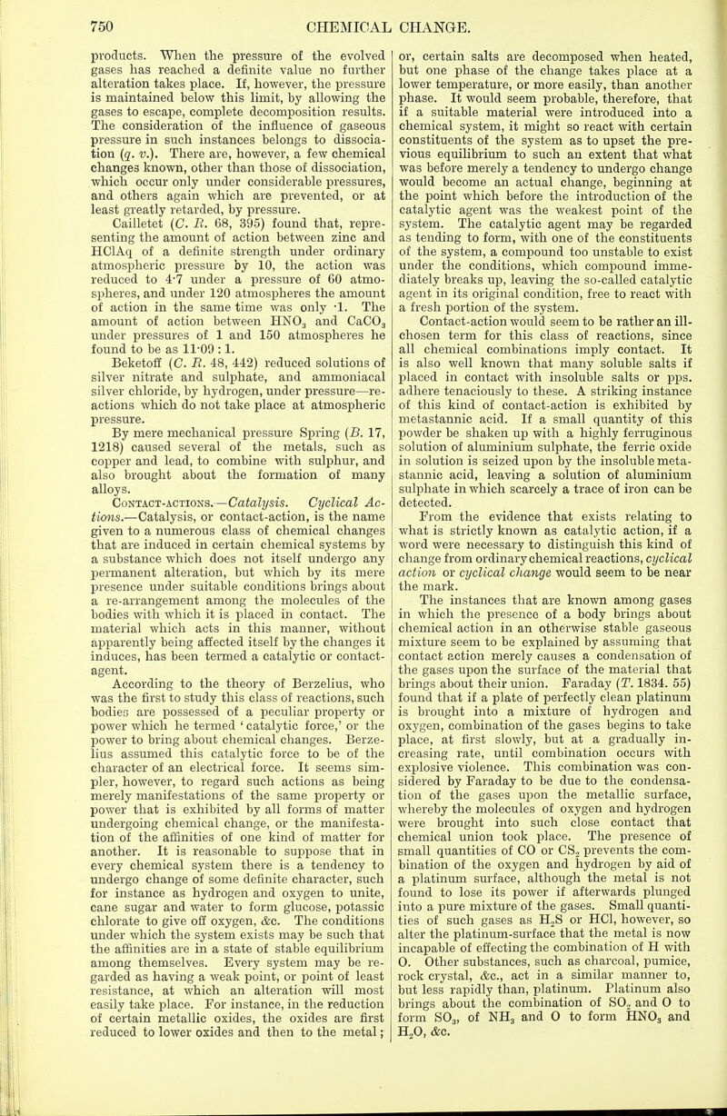 products. When the pressure of the evolved gases has reached a definite value no further alteration takes place. If, however, the pressure is maintained below this limit, by allowing the gases to escape, complete decomposition results. The consideration of the influence of gaseous pressure in such instances belongs to dissocia- tion (q. v.). There are, however, a few chemical changes known, other than those of dissociation, which occur only under considerable pressures, and others again which are prevented, or at least greatly retarded, by pressure. Cailletet (C. B. 68, 395) found that, repre- senting the amount of action between zinc and HClAq of a definite strength under ordinary atmospheric pressure by 10, the action was reduced to 4-7 under a pressure of 60 atmo- spheres, and under 120 atmospheres the amount of action in the same time was only -1. The amount of action between HN03 and CaC03 under pressures of 1 and 150 atmospheres he found to be as 11-09 :1. Beketoff (C. B. 48, 442) reduced solutions of silver nitrate and sulphate, and ammoniacal silver chloride, by hydrogen, under pressure—re- actions which do not take place at atmospheric pressure. By mere mechanical pressure Spring (B. 17, 1218) caused several of the metals, such as copper and lead, to combine with sulphur, and also brought about the formation of many alloys. Contact-actions.—Catalysis. Cyclical Ac- tions.—Catalysis, or contact-action, is the name given to a numerous class of chemical changes that are induced in certain chemical systems by a substance which does not itself undergo any permanent alteration, but which by its mere presence under suitable conditions brings about a re-arrangement among the molecules of the bodies with which it is placed in contact. The material which acts in this manner, without apparently being affected itself by the changes it induces, has been termed a catalytic or contact- agent. According to the theory of Berzelius, who was the first to study this class of reactions, such bodies are possessed of a peculiar property or power which he termed ' catalytic force,' or the power to bring about chemical changes. Berze- lius assumed this catalytic force to be of the character of an electrical force. It seems sim- pler, however, to regard such actions as being merely manifestations of the same property or power that is exhibited by all forms of matter undergoing chemical change, or the manifesta- tion of the affinities of one kind of matter for another. It is reasonable to suppose that in every chemical system there is a tendency to undergo change of some definite character, such for instance as hydrogen and oxygen to unite, cane sugar and water to form glucose, potassic chlorate to give off oxygen, &c. The conditions under which the system exists may be such that the affinities are in a state of stable equilibrium among themselves. Every system may be re- garded as having a weak point, or point of least resistance, at which an alteration will most easily take place. For instance, in the reduction of certain metallic oxides, the oxides are first reduced to lower oxides and then to the metal; or, certain salts are decomposed when heated, but one phase of the change takes place at a lower temperature, or more easily, than another phase. It would seem probable, therefore, that if a suitable material were introduced into a chemical system, it might so react with certain constituents of the system as to upset the pre- vious equilibrium to such an extent that what was before merely a tendency to undergo change would become an actual change, beginning at the point which before the introduction of the catalytic agent was the weakest point of the system. The catalytic agent may be regarded as tending to form, with one of the constituents of the system, a compound too unstable to exist under the conditions, which compound imme- diately breaks up, leaving the so-called catalytic agent in its original condition, free to react with a fresh portion of the system. Contact-action would seem to be rather an ill- chosen term for this class of reactions, since all chemical combinations imply contact. It is also well known that many soluble salts if placed in contact with insoluble salts or pps. adhere tenaciously to these. A striking instance of this kind of contact-action is exhibited by metastannic acid. If a small quantity of this powder be shaken up with a highly ferruginous solution of aluminium sulphate, the ferric oxide in solution is seized upon by the insoluble meta- stannic acid, leaving a solution of aluminium sulphate in which scarcely a trace of iron can be detected. From the evidence that exists relating to what is strictly known as catalytic action, if a word were necessary to distinguish this kind of change from ordinary chemical reactions, cyclical action or cyclical change would seem to be near the mark. The instances that are known among gases in which the presence of a body brings about chemical action in an otherwise stable gaseous mixture seem to be explained by assuming that contact action merely causes a condensation of the gases upon the surface of the material that brings about their union. Faraday (T. 1834. 55) found that if a plate of perfectly clean platinum is brought into a mixture of hydrogen and 0X3'gen, combination of the gases begins to take place, at first slowly, but at a gradually in- creasing rate, until combination occurs with explosive violence. This combination was con- sidered by Faraday to be due to the condensa- tion of the gases upon the metallic surface, whereby the molecules of oxygen and hydrogen were brought into such close contact that chemical union took place. The presence of small quantities of CO or CS2 prevents the com- bination of the oxygen and hydrogen by aid of a platinum surface, although the metal is not found to lose its power if afterwards plunged into a pure mixture of the gases. Small quanti- ties of such gases as H2S or HC1, however, so alter the platinum-surface that the metal is now incapable of effecting the combination of H with O. Other substances, such as charcoal, pumice, rock crystal, Ac, act in a similar manner to, but less rapidly than, platinum. Platinum also brings about the combination of S02 and O to form S03, of NH3 and O to form HN03 and H20, &c.