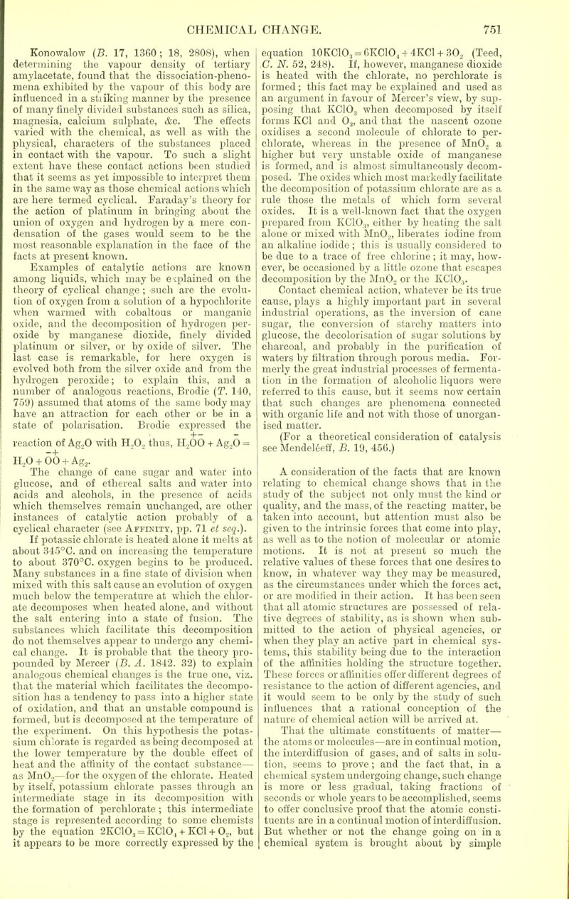 Konowalow (B. 17, 1360 ; 18, 2808), when determining the vapour density of tertiary amylacetate, found that the dissociation-pheno- mena exhibited by the vapour of this body are influenced in a sti iking manner by the presence of many finely divided substances such as silica, magnesia, calcium sulphate, &c. The effects varied with the chemical, as well as with the physical, characters of the substances placed in contact with the vapour. To such a slight extent have these contact actions been studied that it seems as yet impossible to interpret them in the same way as those chemical actions which are here termed cyclical. Faraday's theory for the action of platinum in bringing about the union of oxygen and hydrogen by a mere con- densation of the gases would seem to be the most reasonable explanation in the face of the facts at present known. Examples of catalytic actions are known among liquids, which may be e qflained on the theory of cyclical change; such are the evolu- tion of oxygen from a solution of a hypochlorite when warmed with cobaltous or manganic oxide, and the decomposition of hydrogen per- oxide by manganese dioxide, finely divided platinum or silver, or by oxide of silver. The last case is remarkable, for here oxygen is evolved both from the silver oxide and from the hydrogen peroxide; to explain this, and a number of analogous reactions, Brodie (T. 140, 75'J) assumed that atoms of the same body may have an attraction for each other or be in a state of polarisation. Brodie expressed the H— reaction of Ag,,0 with H,0, thus, H,00 + Ag.20 = H,0 + 00 + Ag2. The change of cane sugar and water into glucose, and of ethereal salts and water into acids and alcohols, in the presence of acids which themselves remain unchanged, are other instances of catalytic action probably of a cyclical character (see Affinity, pp. 71 et seq.). If potassic chlorate is heated alone it melts at about 345°0. and on increasing the temperature to about 370°C. oxygen begins to be produced. Many substances in a fine state of division when mixed with this salt cause an evolution of oxygen much below the temperature at which the chlor- ate decomposes when heated alone, and without the salt entering into a state of fusion. The substances which facilitate this decomposition do not themselves appear to undergo any chemi- cal change. It is probable that the theory pro- pounded by Mercer (B. A. 1812. 32) to explain analogous chemical changes is the true one, viz. that the material which facilitates the decompo- sition has a tendency to pass into a higher state of oxidation, and that an unstable compound is formed, but is decomposed at the temperature of the experiment. On this hypothesis the potas- sium chlorate is regarded as being decomposed at the lower temperature by the double effect of heat and the affinity of the contact substance— as MnO,—for the oxygen of the chlorate. Heated by itself, potassium chlorate passes through an intermediate stage in its decomposition with the formation of perchlorate ; this intermediate stage is represented according to some chemists by the equation 2KC103 = KC104 + KC1 +02, but it appears to be more correctly expressed by the equation 10KC10;! = 6KC104 + 4KC1 + 302 (Teed, C. N. 52, 248). If, however, manganese dioxide is heated with the chlorate, no perchlorate is formed; this fact may be explained and used as an argument in favour of Mercer's view, by sup- posing that KC10;! when decomposed by itself forms KC1 and 03, and that the nascent ozone oxidises a second molecule of chlorate to per- chlorate, whereas in the presence of Mn0.2 a higher but very unstable oxide of manganese is formed, and is almost simultaneously decom- posed. The oxides which most markedly facilitate the decomposition of potassium chlorate are as a rule those the metals of which form several oxides. It is a well-known fact that the oxygen prepared from KC103, either by heating the salt alone or mixed with MnO.,, liberates iodine from an alkaline iodide ; this is usually considered to be due to a trace of free chlorine ; it may, how- ever, be occasioned by a little ozone that escapes decomposition by the Mn02 or the KC103. Contact chemical action, whatever be its true cause, plays a highly important part in several industrial operations, as the inversion of cane sugar, the conversion of starchy matters into glucose, the decolorisation of sugar solutions by charcoal, and probably in the purification of waters by filtration through porous media. For- merly the great industrial processes of fermenta- tion in the formation of alcoholic liquors were referred to this cause, but it seems now certain that such changes are phenomena connected with organic life and not with those of unorgan- ised matter. (For a theoretical consideration of catalysis see Mendeleeff, B. 19, 456.) A consideration of the facts that are known relating to chemical change shows that in the study of the subject not only must the kind or quality, and the mass, of the reacting matter, be taken into account, but attention must also be given to the intrinsic forces that come into play, as well as to the notion of molecular or atomic motions. It is not at present so much the relative values of these forces that one desires to know, in whatever way they may be measured, as the circumstances under which the forces act, or are modified in their action. It has been seen that all atomic structures are possessed of rela- tive degrees of stability, as is shown when sub- mitted to the action of physical agencies, or when they play an active part in chemical sys- tems, this stability being due to the interaction of the affinities holding the structure together. These forces or affinities offer different degrees of resistance to the action of different agencies, and it would seem to be only by the study of such influences that a rational conception of the nature of chemical action will be arrived at. That the ultimate constituents of matter— the atoms or molecules—are in continual motion, the interdiffusion of gases, and of salts in solu- tion, seems to prove; and the fact that, in a chemical system undergoing change, such change is more or less gradual, taking fractions of seconds or whole years to be accomplished, seems to offer conclusive proof that the atomic consti- tuents are in a continual motion of interdiffusion. But whether or not the change going on in a chemical system is brought about by simple