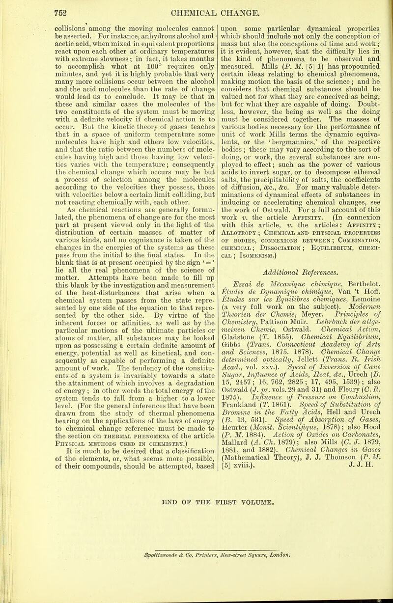 collisions among the moving molecules cannot be asserted. For instance, anhydrous alcohol and acetic acid, when mixed in equivalent proportions react upon each other at ordinary temperatures with extreme slowness ; in fact, it takes months to accomplish what at 100° requires only minutes, and yet it is highly probable that very many more collisions occur between the alcohol and the acid molecules than the rate of change would lead us to conclude. It may be that in these and similar cases the molecules of the two constituents of the system must be moving with a definite velocity if chemical action is to occur. But the kinetic theory of gases teaches that in a space of uniform temperature some molecules have high and others low velocities, and that the ratio between the numbers of mole- cules having high and those having low veloci- ties varies with the temperature; consequently the chemical change which occurs may be but a process of selection among the molecules according to the velocities they possess, those with velocities below a certain limit colliding, but not reacting chemically with, each other. As chemical reactions are generally formu- lated, the phenomena of change are for the most part at present viewed only in the light of the distribution of certain masses of matter of various kinds, and no cognisance is taken of the changes in the energies of the systems as these pass from the initial to the final states. In the blank that is at present occupied by the sign ' = ' lie all the real phenomena of the science of matter. Attempts have been made to fill up this blank by the investigation and measurement of the heat-disturbances that arise when a chemical system passes from the state repre- sented by one side of the equation to that repre- sented by the other side. By virtue of the inherent forces or affinities, as well as by the particular motions of the ultimate particles or atoms of matter, all substances may be looked upon as possessing a certain definite amount of energy, potential as well as kinetical, and con- sequently as capable of performing a definite amount of work. The tendency of the constitu- ents of a system is invariably towards a state the attainment of which involves a degradation of energy ; in other words the total energy of the system tends to fall from a higher to a lower level. (For the general inferences that have been drawn from the study of thermal phenomena bearing on the applications of the laws of energy to chemical change reference must be made to the section on thermal phenomena of the article Physical methods used in chemistry.) It is much to be desired that a classification of the elements, or, what seems more possible, of their compounds, should be attempted, based upon some particular dynamical properties which should include not only the conception of mass but also the conceptions of time and work; it is evident, however, that the difficulty lies in the kind of phenomena to be observed and measured. Mills (P. M. [5] 1) has propounded certain ideas relating to chemical phenomena, making motion the basis of the science; and he considers that chemical substances should be valued not for what they are conceived as being, but for what they are capable of doing. Doubt- less, however, the being as well as the doing must be considered together. The masses of various bodies necessary for the performance of unit of work Mills terms the dynamic equiva- lents, or the ' bergmannics,' of the respective bodies ; these may vary according to the sort of doing, or work, the several substances are em- ployed to effect; such as the power of various acids to invert sugar, or to decompose ethereal salts, the precipitability of salts, the coefficients of diffusion, <fcc, &c. For many valuable deter- minations of dynamical effects of substances in inducing or accelerating chemical changes, see the work of Ostwald. For a full account of this work v. the article Affinity. (In connexion with this article, v. the articles: Affinity ; Allotropy ; Chemical and physical properties of bodies, connexions between ; Combination, chemical ; Dissociation ; Equilibrium, chemi- cal ; Isomerism.) Additional References. Essai de Micanique chimique, Berthelot. Etudes de Dynamique chimique, Van 't Hoff. Etudes sur les Equilibres chimiques, Lemoine (a very full work on the subject). Modernen Theorien der Chemie, Meyer. Principles of Chemistry, Pattison Muir. Lehrbuch der allge- meinen Chemie, Ostwald. Chemical Action, Gladstone (T. 1855). Chemical Equilibrium, Gibbs (Trans. Connecticut Academy of Arts and Sciences, 1875. 1878). Chemical Change determined optically, Jellett (Trans. R. Irish Acad., vol. xxv.). Speed of Inversion of Cane Sugar, Influence of Acids, Heat, &c, Ureeh (B. 15, 2457; 16, 762, 2825 ; 17, 495, 1539) ; also Ostwald (J. pr. vols. 29 and 31) and Fleury (C. R. 1875). Influence of Pressure on Combustion, Frankland (T. 1861). Speed of Substitution of Bromine in the Fatty Acids, Hell and Urech (B. 13, 531). Speed of Absorption of Gases, Heurter (Monit. Scientifique, 1878); also Hood (P. M. 1884). Action of Oxides on Carbonates, Mallard (A. Ch. 1879); also Mills (C. J. 1879, 1881, and 1882). Chemical Changes in Gases (Mathematical Theory), J. J. Thomson (P.M. [5] xviii.). J. J- H. END OP THE FIBST VOLUME. Spottiswocde & Co. Printers, New-street Square, London.