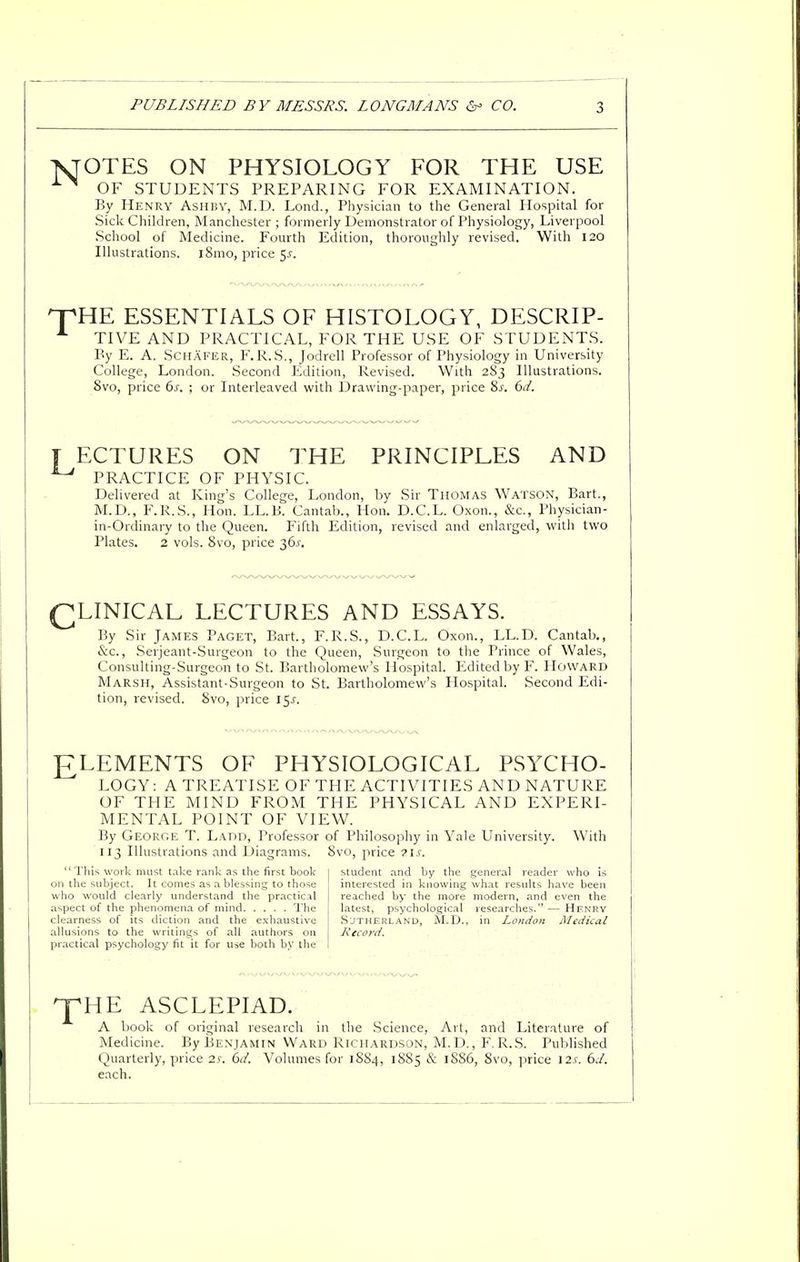 OTES ON PHYSIOLOGY FOR THE USE OF STUDENTS PREPARING FOR EXAMINATION. By Henry Ashby, M.D. Lond., Physician to the General Hospital for Sick Children, Manchester ; formerly Demonstrator of Physiology, Liverpool School of Medicine. Fourth Edition, thoroughly revised. With 120 Illustrations. l8mo, price 5-t. HE ESSENTIALS OF HISTOLOGY, DESCRIP- TIVE AND PRACTICAL, FOR THE USE OF STUDENTS. By E. A. Schafer, F.R.S., Jodrell Professor of Physiology in University College, London. Second Edition, Revised. With 283 Illustrations. 8vo, price 6s. ; or Interleaved with Drawing-paper, price 8s. 6d. T ECTURES ON THE PRINCIPLES AND ^ PRACTICE OF PHYSIC. Delivered at King's College, London, by Sir Thomas Watson, Bart., M.D., F.R.S., Hon. LL.B. Cantab., Hon. D.C.L. Oxon., &c, Physician- in-Ordinary to the Queen. Fifth Edition, revised and enlarged, with two Plates. 2 vols. 8vo, price 36^. QLINICAL LECTURES AND ESSAYS. By Sir James Paget, Bart., F.R.S., D.C.L. Oxon., LL.D. Cantab., &c., Serjeant-Surgeon to the Queen, Surgeon to the Prince of Wales, Consulting-Surgeon to St. Bartholomew's Hospital. Edited by F. Howard Marsh, Assistant-Surgeon to St. Bartholomew's Hospital. Second Edi- tion, revised. 8vo, price l$s. ELEMENTS OF PHYSIOLOGICAL PSYCHO- LOGY: A TREATISE OF THE ACTIVITIES AND NATURE OF THE MIND FROM THE PHYSICAL AND EXPERI- MENTAL POINT OF VIEW. By George T. Ladd, Professor of Philosophy in Yale University. With 113 Illustrations and Diagrams. 8vo, price ?is.  This work must take rank as the first book student and by the general reader who is on the subject. It comes as a blessing to those interested in knowing what results have been who would clearly understand the practical reached by the more modern, and even the aspect of the phenomena of mind The latest, psychological researches. — Henry clearness of its diction and the exhaustive Sutherland, M.D., in London Medical allusions to the writings of alt authors on Record. practical psychology fit it for use both by the ^pHE ASCLEPIAD. A book of original research in the Science, Art, and Literature of Medicine. By Benjamin Ward Richardson, M.D., F.R.S. Published Quarterly, price is. 6d. Volumes for 1SS4, 1885 & 1SS6, 8vo, price 12s. 6d. each.