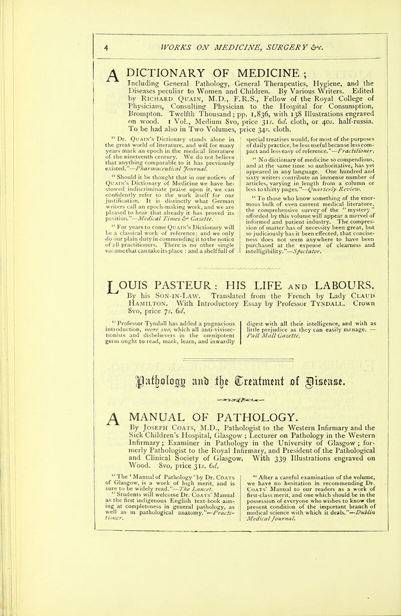 J± DICTIONARY OF MEDICINE ; Including General Pathology, General Therapeutics, Hygiene, and the Diseases peculiar to Women and Children. By Various Writers. Edited by Richard Quain, M.D., F.R.S., Fellow of the Royal College of Physicians, Consulting Physician to the Hospital for Consumption, Brompton. Twelfth Thousand; pp. 1,836, with 138 Illustrations engraved on wood. 1 Vol., Medium 8vo, price 31^. 6d. cloth, or 40?. half-russia. To be had also in Two Volumes, price 34.V. cloth. Dr. Qi/ain's Dictionary stands alone in the great world of literature, and will for many years mark an epoch in the medical literature of the nineteenth century. We do not believe that anything comparable to it has previously existed.—Phar)nacentical Journal.  Should it be thought that in our notices of Quain's Dictionary of Medicine we have be- stowed indiscriminate praise upon it, we can confidently refer to the work itself for our justification. It is distinctly what German writers call an epoch-making work, and we are pleased to hear that already it has proved its position;—Medical Tunes 6^ Gazette. lt For years to come Quain's Dictionary will be a classical work of reference; and we only do our plain duty in commending it to the notice of all practitioners. There is no other single volume that can take its place : and a shelf full of special treatises would, for most of the purposes of daily practice, be less useful because less com- pact and less easy of reference.—Fractitioner.  No dictionary of medicine so compendious, and at the same time so authoritative, has yet appeared in any language. One hundred and sixty writers contribute an immense number of articles, varying in length from a column or less to thirty pages.'*—Quarterly Review,  To those who know something of the enor- mous bulk of even current medical literature, the comprehensive survey of the mystery afforded by this volume will appear a m?rvel of informed and patient industry. The compres- sion of matter has of necessity been great, but so judiciously has it been effected, that concise- ness does not seem anywhere to have been purchased at the expense of clearness and intelligibility.—Spectator. LOUIS PASTEUR : HIS LIFE and LABOURS. By his Son-in-La\v. Translated from the French by Lady Claud Hamilton. With Introductory Essay by Professor Tyndall. Crown 8vo, price 7-y. 6d.  Professor Tyndall has added a pugnacious intioduction, more sno, which all ahtl-vivisec- tionisis and disbelievers in the omnipotent genu ought to read, mark, learn, and inwardly digest with all their intelligence, and with as little prejudice as they can easily manage. — Pall Mall Gazette. J± MANUAL OF PATHOLOGY. By Joseph Coats, M.D., Pathologist to the Western Infirmary and the Sick Children's Hospital, Glasgow ; Lecturer on Pathology in the Western Infirmary; Examiner in Pathology in the University of Glasgow ; for- merly Pathologist to the Royal Infirmary, and President of the Pathological and Clinical Society of Glasgow. With 339 Illustrations engraved on Wood. 8vo, price 31 s. 6d. The ' Manual of Pathology' by Dr. Coats of Glasgow, is a work of high merit, and is sure to be widely read.—The Lancet. Students will welcome Dr. Coats' Manual as the first indigenous English text-book aim- ing at completeness in general pathology, as well as 111 pathological anatomy.—Practi- tioner.  After a careful examination of the volume, we have no hesitation in recommending Dr. Coats' Manual to our readers as a work of first-class merit, and one which should be in the possession of everyone who wishes to know the present condition of the important branch of medical science with which it deals.—Dublin Medical Journal.
