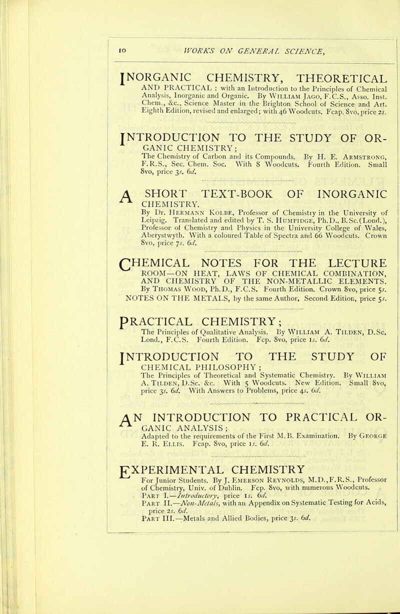 INORGANIC CHEMISTRY, THEORETICAL AND PRACTICAL ; with an Introduction to the Principles of Chemical Analysis, Inorganic and Organic. By William Jago, F.C.S., Asso. Inst. Chem., &c., Science Master in the Brighton School of Science and Art. Eighth Edition, revised and enlarged; with 46 Woodcuts. Fcap. 8vo, price 2s. NTRODUCTION TO THE STUDY OF OR- GANIC CHEMISTRY; The Chemistry of Carbon and its Compounds. By H. E. Armstrong, F.R.S., Sec. Chem. Soc. With 8 Woodcuts. Fourth Edition. Small 8vo, price 3^. 6d. A SHORT TEXT-BOOK OF INORGANIC CHEMISTRY. By Dr. Hermann Kolbe, Professor of Chemistry in the University of Leipzig. Translated and edited by T. S. Humpidge, Ph.D., B.Sc.(Lond.), Professor of Chemistry and Physics in the University College of Wales, Aberystwyth. With a coloured Table of Spectra and 66 Woodcuts. Crown 8vo, price Js. 6d. (CHEMICAL NOTES FOR THE LECTURE ROOM—ON HEAT, LAWS OF CHEMICAL COMBINATION, AND CHEMISTRY OF THE NON-METALLIC ELEMENTS. By Thomas Wood, Ph.D., F.C.S. Fourth Edition. Crown 8vo, price Sj-. NOTES ON THE METALS, by the same Author, Second Edition, price 5-r. PRACTICAL CHEMISTRY; The Principles of Qualitative Analysis. By William A. Tilden, D.Sc. Lond., F.C.S. Fourth Edition. Fcp. 8vo, price is. 6d. NTRODUCTION TO THE STUDY OF CHEMICAL PHILOSOPHY; The Principles of Theoretical and Systematic Chemistry. By William A. Tilden, D.Sc. &c. With 5 Woodcuts. New Edition. Small 8vo, price 3-r. 6d. With Answers to Problems, price 4^. 6d. AN INTRODUCTION TO PRACTICAL OR- GANIC ANALYSIS ; Adapted to the requirements of the First M.B. Examination. By George E. R. Ellis. Fcap. 8vo, price is. 6d. EXPERIMENTAL CHEMISTRY For Junior Students. By J. Emerson Reynolds, M.D.,F.R.S., Professor of Chemistry, Univ. of Dublin. Fcp. 8vo, with numerous Woodcuts. Part I.—Introductory, price is. 6d. Part II.—Non-Mclah, with an Appendix on Systematic Testing for Acids, price 2s. 6d. Part III.—Metals and Allied Bodies, price 3*. 6d.