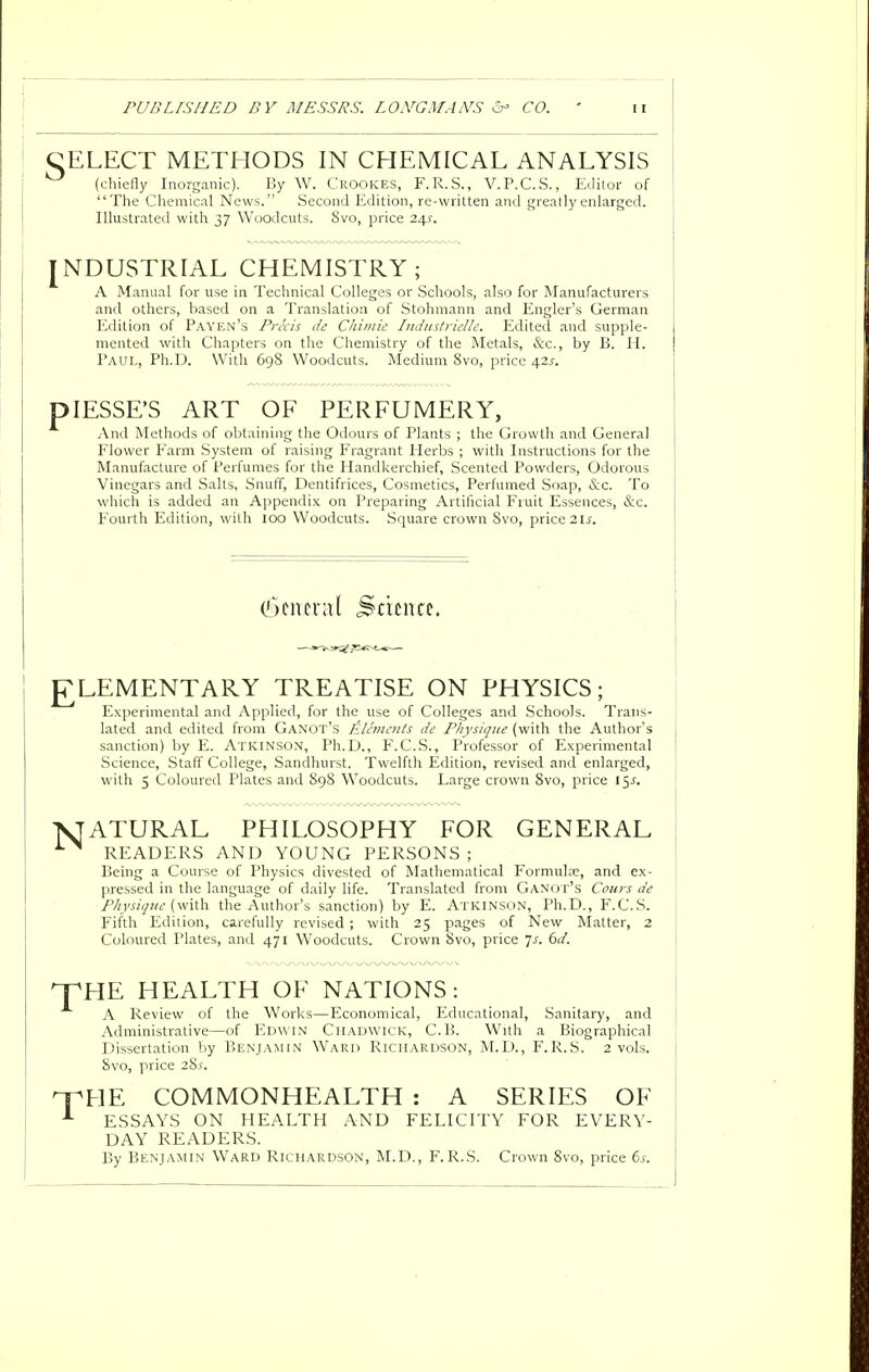 CELECT METHODS IN CHEMICAL ANALYSIS (chiefly Inorganic). By W. Crookes, F.R.S., V.P.C.S., Editor of The Chemical News. Second Edition, re-written and greatly enlarged. Illustrated with 37 Woodcuts. Svo, price i\s. NDUSTRIAL CHEMISTRY; A Manual for use in Technical Colleges or Schools, also for Manufacturers and others, based on a Translation of Stohmann and Engler's German Edition of Payen's Precis de Cliimie Industrielle. Edited and supple- mented with Chapters on the Chemistry of the Metals, &c, by B. H. Paul, Ph.D. With 698 Woodcuts. Medium Svo, price afis. plESSE'S ART OF PERFUMERY, And Methods of obtaining the Odours of Plants ; the Growth and General Flower Farm System of raising Fragrant Herbs ; with Instructions for the Manufacture of Perfumes for the Handkerchief, Scented Powders, Odorous Vinegars and Salts, Snuff, Dentifrices, Cosmetics, Perfumed Soap, &c. To which is added an Appendix on Preparing Artificial Fruit Essences, &c. Fourth Edition, with 100 Woodcuts. Square crown Svo, price 2 is. Ckncrat Samzt, ELEMENTARY TREATISE ON PHYSICS; Experimental and Applied, for the use of Colleges and Schools. Trans- lated and edited from Ganot's Elements de Physique (with the Author's sanction) by E. Atkinson, Ph.D., F.C.S., Professor of Experimental Science, Staff College, Sandhurst. Twelfth Edition, revised and enlarged, with 5 Coloured Plates and 89S Woodcuts. Large crown 8vo, price 15-f. ATURAL PHILOSOPHY FOR GENERAL READERS AND YOUNG PERSONS; Being a Course of Physics divested of Mathematical Formula;, and ex- pressed in the language of daily life. Translated from Ganot's Cours de Physique (with the Author's sanction) by E. Atkinson, Ph.D., F.C.S. Fifth Edition, carefully revised ; with 25 pages of New Matter, 2 Coloured Plates, and 471 Woodcuts. Crown Svo, price 7-r. 6d. THE HEALTH OF NATIONS: A Review of the Works—Economical, Educational, Sanitary, and Administrative—of Edwin Chadwick, C.B. With a Biographical Dissertation by Benjamin Ward Richardson, M.D., F.R.S. 2 vols. 8vo, price 28^. THE COMMONHEALTH : A SERIES OF 1 ESSAYS ON HEALTH AND FELICITY FOR EVERY- DAY READERS. By Benjamin Ward Richardson, M.D., F.R.S. Crown 8vo, price 6s.