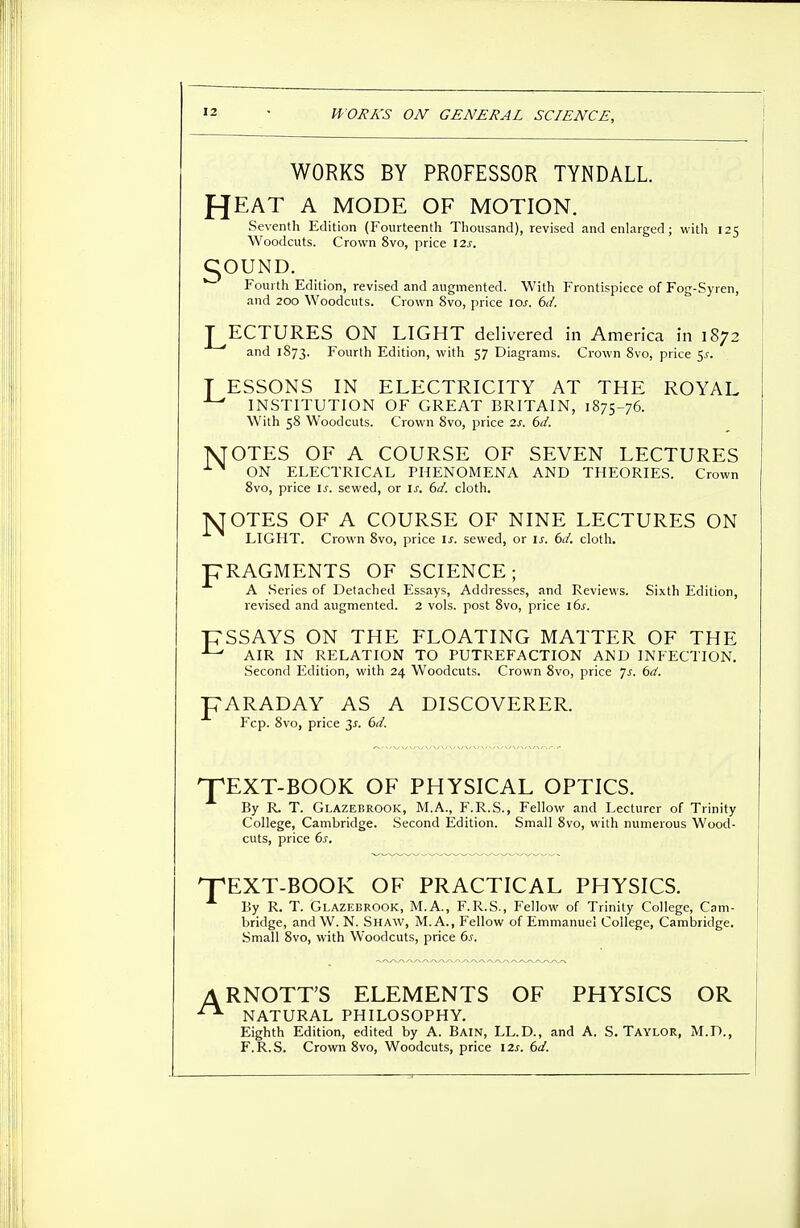WORKS BY PROFESSOR TYNDALL. fjEAT A MODE OF MOTION. Seventh Edition (Fourteenth Thousand), revised and enlarged; with 125 Woodcuts. Crown 8vo, price 12s. COUND. Fourth Edition, revised and augmented. With Frontispiece of Fog-Syren, and 200 Woodcuts. Crown 8vo, price 10s. 6d. LECTURES ON LIGHT delivered in America in 1872 and 1873. Fourth Edition, with 57 Diagrams. Crown 8vo, price $s. T ESSONS IN ELECTRICITY AT THE ROYAL • INSTITUTION OF GREAT BRITAIN, 1875-76. With 58 Woodcuts. Crown 8vo, price 2s. 6d. 1NJOTES OF A COURSE OF SEVEN LECTURES XN ON ELECTRICAL PHENOMENA AND THEORIES. Crown 8vo, price Is. sewed, or is. 6d. cloth. MOTES OF A COURSE OF NINE LECTURES ON LIGHT. Crown 8vo, price is. sewed, or if. 6d. cloth. pRAGMENTS OF SCIENCE; A Series of Detached Essays, Addresses, and Reviews. Sixth Edition, revised and augmented. 2 vols, post 8vo, price 16s. PSSAYS ON THE FLOATING MATTER OF THE J-' AIR IN RELATION TO PUTREFACTION AND INFECTION. Second Edition, with 24 Woodcuts. Crown 8vo, price Js. 6d. pARADAY AS A DISCOVERER. Fcp. 8vo, price 3j. 6d. pEXT-BOOK OF PHYSICAL OPTICS. By R. T. Glazebrook, M.A., F.R.S., Fellow and Lecturer of Trinity College, Cambridge. Second Edition. Small 8vo, with numerous Wood- cuts, price 6s. EXT-BOOK OF PRACTICAL PHYSICS. By R. T. Glazebrook, M.A., F.R.S., Fellow of Trinity College, Cam- bridge, and W. N. Shaw, M. A., Fellow of Emmanuel College, Cambridge. Small 8vo, with Woodcuts, price 6s. ARNOTT'S ELEMENTS OF PHYSICS OR NATURAL PHILOSOPHY. Eighth Edition, edited by A. Bain, LL.D., and A. S.Taylor, M.D., F.R.S. Crown 8vo, Woodcuts, price 12s. 6d.
