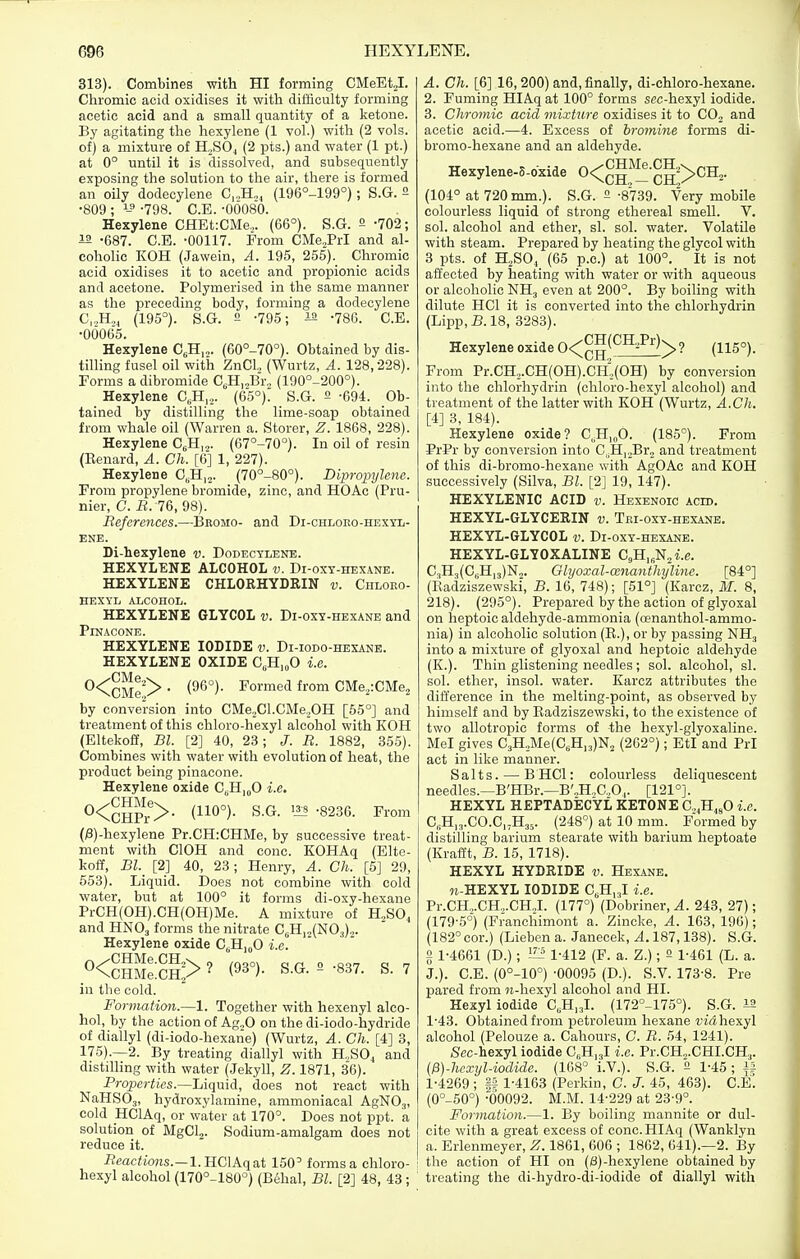 313). Combines with HI forming CMeEt,!. Chromic acid oxidises it witli difficulty forming acetic acid and a small quantity of a ketone. By agitating the hexylene (1 vol.) with (2 vols, of) a mixture of H.SOj (2 pts.) and water (1 pt.) at 0° until it is dissolved, and subsequently exposing the solution to the air, there is formed an oily dodecylene C,.,H„, (196°-199°); S.G. 2 •809 ; -798. C.E. -OOOSO. Hexylene CHEt:CMe,. (66°). S.G. 2 -702; -687. C.E. -00117. From CMe^Prl and al- coholic KOH (Jawein, A. 195, 255). Chromic acid oxidises it to acetic and propionic acids and acetone. Polymerised in the same manner as the preceding body, forming a dodecylene C,,H.,^ (195°). S.G. 2 -795; la -786. C.E. •06065. Hexylene C^H,,. (60°-70°). Obtained by dis- tiUing fusel oil with ZnCl. (Wurtz, A. 128,228). Forms a dibromide C,H,„Br„ (190°-200°). Hexylene C,H,.,. (65°)^ S.G. 2 -694. Ob- tained by distilling the lime-soap obtained from whale oil (Warren a. Storer, Z. 1868, 228). Hexylene C^H.^. (67°-70°). In oil of resin (Eenard, A. Ch. [6] 1, 227). Hexylene C„H,2. (70°-80°). DipropyUne. From propylene bromide, zinc, and HOAc (Pru- nier, C. B. 76, 98). References.—Bkomo- and Di-chloko-hexyl- ENE. Di-hexylene v. Dodectlene. HEXYLENE ALCOHOL v. Di-oxy-hexane. HEXYLENE CHLOEHYDRIN v. Chloeo- HEXYL ALCOHOL. HEXYLENE GLYCOL v. Di-oxy-hexane and PiNACONE. HEXYLENE IODIDE v. Di-iodo-hexane. HEXYLENE OXIDE C„H,„0 i.e. 0<^^/y. (96°). Formed from CMej:CMe2 by conversion into CMe,Cl.CMe.,OH [55°] and treatment of this chloro-hexyl alcohol with KOH (Eltekoff, Bl. [2] 40, 23; J. B. 1882, 35.5). Combines with water with evolution of heat, the product being pinacone. Hexylene oxide C„H|oO i.e. 0<^™f>. (110°). S.G. 13:? -8236. From (;3)-hexylene Pr.CH:CHMe, by successive treat- ment with ClOH and cone. KOHAq (Elte- koff, Bl. [2] 40, 23; Henry, A. Ch. [5] 29, 653). Liquid. Does not combine with cold water, but at 100° it forms di-oxy-hexane PrCH(OH).CH(OH)Me. A mixture of H„SO, and HNO3 forms the nitrate CsH,,(N03).,. Hexylene oxide C^HjoO i.e. 0<ciMe:cl!> ? (93°). S.G. 2 -837. S. 7 in the cold. Formation.—1. Together with hexenyl alco- hol, by the action of Ag.,0 on the di-iodo-hydride of diallyl (di-iodo-hexarie) (Wurtz, A. Ch. [4] 3, 176).—2. By treating diallyl with H„SO, and distilling with water (Jekyll, Z. 1871, 36). Properties.—Liquid, does not react with NaHSOj, hydroxylamine, aramoniacal AgNOg, cold HClAq, or water at 170°. Does not ppt. a solution of MgClj. Sodium-amalgam does not reduce it. i?eac<ions.—l.HClAqat 160° forms a chloro- hexyl alcohol (170°-180°) (Behal, Bl. [2] 48, 43 ; A. Ch. [6] 16, 200) and, finally, di-chloro-hexane. 2. Fuming HIAq at 100° forms sec-hexyl iodide. 3. Chrornic acid mixture oxidises it to CO, and acetic acid.—4. Excess of bromine forms di- bromo-hexane and an aldehyde. Hexylene-S-dxide 0<^g'^^-^g2>CH2. (104° at 720 mm.). S.G. 2 -8739. Very mobile colourless liquid of strong ethereal smell. V, sol. alcohol and ether, si. sol. water. Volatile with steam. Prepared by heating the glycol with 3 pts. of H2SO, (65 p.c.) at 100°. It is not affected by heating with water or with aqueous or alcoholic NH3 even at 200°. By boiling with dilute HCl it is converted into the chlorhydrin (Lipp,B.18, 3283). Hexylene oxide 0<^^(^^^^> ? (115°). From Pr.CH2.CH(OH).Cl4(OH) by conversion into the chlorhydrin (chloro-hexyl alcohol) and treatment of the latter with KOH (Wurtz, A.Ch. [4] 3, 184). Hexylene oxide? C,.H,„0. (185°). From PrPr by conversion into C,H|,Br2 and treatment of this di-bromo-hexane with AgOAc and KOH successively (Silva, Bl. [2] 19, 147). HEXYLENIC ACID v. Hexenoic acid. HEXYL-GLYCERIN v. TKi-oxY-HEXAijE, HEXYL-GLYCOL v. Di-oxy-hexane. HEXYL-GLYOXALINE CHj^N^i.e. C,H,(0,H,3)N,. Ghjoxal-cenanthyline. [84°] (Eadziszewski, B. 16, 748); [51°] (Karcz, M. 8, 218). (295°). Prepared by the action of glyoxal on heptoic aldehyde-ammonia (oenanthol-ammo- nia) in alcoholic solution (K.), or by passing NH3 into a mixture of glyoxal and heptoic aldehyde (K.). Thin glistening needles; sol. alcohol, si. sol. ether, insol. water. Karcz attributes the difference in the melting-point, as observed by himself and by Eadziszewski, to the existence of two allotropic forms of the hexyl-glyoxaline. Mel gives C3H,Me(C,H,3)N2 (262°); EtI and PrI act in like manner. Salts. — B HCl: colourless deliquescent needles.—B'HBr.—B'„H.,C.,0,. [121°]. HEXYL HEPTADECVL KETONE C.^H^O i.e. C,H,3.CO.C„H35. (248°) at 10 mm. Formed by distilling barium stearate with barium heptoate (Krafft, B. 16, 1718). HEXYL HYDRIDE v. Hexane. n-HEXYL IODIDE C,H,.,I i.e. Pr.CH.,.CH.,.CHJ. (177°) (Dobriner, A. 243, 27); (179-5°) (Franchimont a. Zincke, A. 163, 196); (182° cor.) (Lieben a. Janecek, A. 187,138). S.G. 2 1-4661 (D.); '-^ 1-412 (F. a. Z.); 2 1-461 (L. a. J.). C.E. (0°-10°) '00095 (D.). S.V. 173-8. Pre pared from ii-liexyl alcohol and HI. Hexyl iodide C,H,3l. (172°-175°). S.G. i2 1-43. Olstained fi'om petroleum hexane fiahexyl alcohol (Pelouze a. Cahours, C. R. 54, 1241). Sec-hexyl iodide C,H,3l i.e. Pr.CH^.CHI.CH,,. {P)-hcxyl-iodide. (168° i.V.). S.G. 2 1-45; i5 1-4269; p 1-4163 (Perkin, C. J. 45, 463). C.E'. (0°-50°) -00092. M.M. 14-229 at 23-9°. Formation.—1. By boiling mannite or dul- cite with a great excess of cone. HIAq (Wanklyn a. Erlenmeyer, Z. 1861, 606 ; 1862, 641).—2. By the action of HI on (3)-hexylene obtained by treating the di-hydro-di-iodide of diallyl with