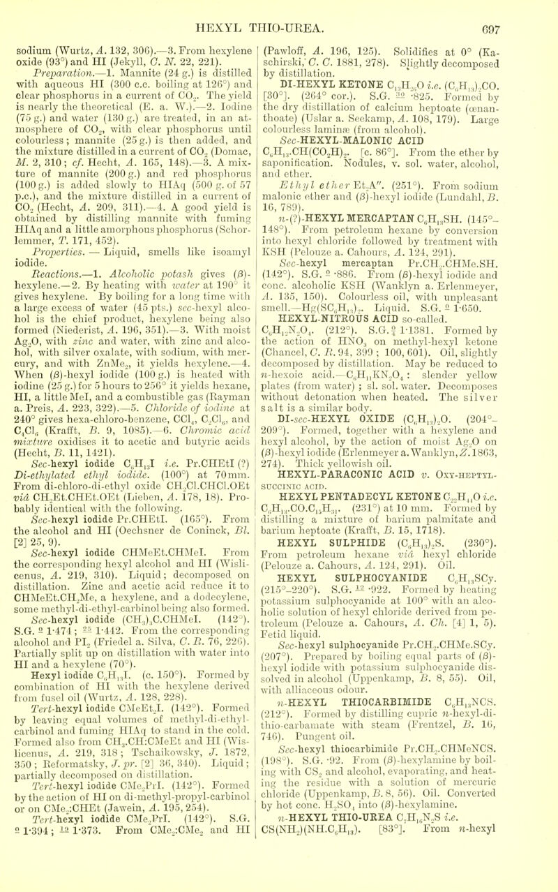 sodium (Wurtz, A. 132, 30G).—3. From hexylene oxide (93°) and HI (Jekyll, C. N. 22, 221). Preparation.—1. Mannite (24 g.) is distilled with aqueous HI (300 c.c. boiling at 12fi°) and clear phosphorus in a current of C0.„ The yield is nearly the theoretical (E. a. W.).—2. Iodine (75 g.) and water (130 g.) are treated, in an at- mosphere of COo, with clear phosphorus until colourless; mannite (25g.)is then added, and the mixture distilled in a current of CO., (Domac, M. 2, 310; cf. Hecht, A. 165, 148).—3. A mix- ture of mannite (200 g.) and red phosphorus (100 g.) is added slowly to HIAq (500 g. of 57 p.c), and the mixture distilled in a current of CO, (Hecht, A. 209, 311).—4. A good yield is obtained by distilling mannite wth fuming HIAq and a little amorphous ijhospliorus (Schor- lemmer, T. 171, 4.52). Properties. — Liquid, smells like isoamyl iodide. Reactions.—1. Alcoholic potash gives (/3)- hexylene.—2. By heating with water at 1^0'^ it gives hexylene. By boiling for a long time with a large excess of water (45 pts.) st'c-hexyl alco- hol is the chief product, hexylene being also formed (Niederist, A. 19G, 351).—3. With moist Ag.,0, with zinc and water, with zinc and alco- hol, with silver oxalate, with sodium, with mer- cury, and with ZnMe,, it yields hexylene.—4. When (/3)-hexyl iodide (100 g.) is heated with iodine (25 g.) for 5 hours to 256° it yields hexane, HI, a little Mel, and a combustible gas (Eayman a. Preis, A. 223, 322).—5. Chloride of iodine at 240° gives hexa-cliloro-benzene, CCl,, CClg, and I C,C1„ (Krafft, B. 9, 1085).—6. Chromic acid I mixture oxidises it to acetic and butyric acids (Hecht, B. 11, 1421). | Sfc-hexyl iodide C.-H, J i.e. Pr.CHEtl (?) Di-ethylatcd etJiyl iodide. (100°) at 70ram. From di-chloro-di-ethyl oxide CH„Cl.CHC1.0Et vid CH.Et.CHEt.OEt (Lieben, A. 178, 18). Pro- bably identical with the following. ,SfC-hexyl iodide Pr.CHEtl. (165°). From the alcohol and HI (Oechsner de Coninck, Bl. [2] 25, 9). Scc-hexyl iodide CHMeEt.CHMel. From the corresponding hexyl alcohol and HI (Wisli- cenus, A. 219, 310). Liquid; decomposed on distillation. Zinc and acetic acid reduce it to CHMeEt.CH,Me, a hexylene, and a dodeeyleno, some methyl-di-ethyl-carbinolbeing also formed. Scc-hexyl iodide (CH.,),C.CHMeI. (142^). S.G. - 1-474 ; ^ 1-442. From the corresponding alcohol and PI,, (Friedel a. Silva, C. B. 70, 226). Partially split up on distillation with water into HI and a hexylene (70°). Hexyl iodide C„H,;,I. (c. 150°). Formed by combination of HI with the hexylene derived from fusel oil (Wurtz, A. 128, 228). r«-£-liexyl iodide CMeEt.J. (142°). Formed by leaving equal volumes of methyl-di-ethyl- carbinol and fuming HIAq to stand in the cold. Formed also from CH3.CH:CMeEt and HI (Wis- licenus, A. 219, 318; Tschaikowsky, J. 1872, 350; Keformatsky,p-. [2] 36,340). Liquid; partially decomposed on distillation. 2Vr,'-hexyl iodide CMe,,PrI. (142°). Formed by the action of HI on di-methyl-propyl-carbinol or on CMe,.:CHEt (Jawein, A. 195, 254). Tert-hexyl iodide CMe.Prl. (142°). S.G. 5 1-394; 1-373. From CMc,,:CMe, and HI (Pawloff, A. 196, 125). Solidifies at 0° (Ka- schirski,- C. C. 1881, 278). Slightly decomposed by distillation. DI-HEXYL KETONE C,,H,,0 i.e. (C, H,,).,CO. [30°]. (2(i4° cor.). S.G. ^2 :825. Formed by the dry distillation of calcium heptoate (cenan- thoate) (Uslar a. Seckamp, A. 108, 179). Large colourless lamime (from alcohol). ,S<?c-HEXYL-MALONIC ACID C,H,.,.CH(C02H),,. [c. 86°]. From the ether by saponification. Nodules, v. sol. water, alcohol, and ether. Ethyl ether EtA. (251°). From sodium malonic ether and (/3j-hexyl iodide (Lundahl,!?. 16, 789). 7i-(?)-HEXYL MERCAPTAN CcH|,SH. (145°- 148°). From petroleum hexane by conversion into hexyl chloride followed by treatment with KSH (Pelouze a. Cahours, A. 124, 291). Sec-iexyl mercaptan Pr.CH,.CHMe.SH. (142°). S.G. 2 -886. From (0)-hexyi iodide and cone, alcoholic KSH (Wanklyn a. Erlenmeyer, A. 135, 150). Colourless oil, with unpleasant smell.—Hg(SC,H,,,)... Liquid. S.G. 2 1-G50. HEXYL-NITROUS ACID so-called. C„H,,N,0,,. (212°). S.G. 2 1-1381. Formed by the action of HNO., on methyl-hexyl ketone (Chancel, C. R. 94, 399 ; 100, 601). Oil, slightly decomposed by distillation. May be reduced to 78-hexoic acid.—CsH||KNo04 : slender yellow plates (from water) ; si. sol. water. Decomposes without detonation when heated. The silver salt is a similar body. DI-sfc-HEXYL OXIDE (C,;H,.,),,0. (204°- 209°). Formed, together with a hexylene and hexyl alcohol, by the action of moist AgoO on (/3)-hexyl iodide (Erlenmeyer a. Wanklyn,^. 1863, 274). Thick yellowish oil. HEXYL-PARACONIC ACID v. Oxy-hepttl- SUCCIXIC ACID. HEXYL PENTADECYL KETONE C,,„H,,0 i.e. C,.H,;,.C0.C„H:,,. (231°) at 10 mm. Formed by distilling a mixture of barium palmitate and barium heptoate (Krafft, B. 15, 1718). HEXYL SULPHIDE (C,,H|,),S. (230°). From petroleum hexane vid hexyl chloride (Pelouze a. Cahours, A. 124, 291). Oil. HEXYL SULPHOCYANIDE C.^Hi^SCy. (215°-220°). S.G. is -922. Formed by heating potassium sulphocyanide at 100° with an alco- holic solution of hexyl chloride derived from pe- troleum (Pelouze a. Cahours, A. Ch. [4] 1, 5). Fetid liquid. Sec-hexyl sulphocyanide Pr.CH^.CHMe.SCy. (207°). Prepared by boiling equal parts of (/3)- hoxyl iodide with potassium sulphocyanide dis- solved in alcohol (Uppenkamp, B. 8, 55). Oil, with alliaceous odour. 71-HEXYL THIOCARBIMIDE C,H,.,NCS. (212°). Formed by distilling cupric 9i-hexyl-di- thio-carbamate with steam (Frentzel, B. 16, 746). Pungent oil. Sec-hexyl thiocarbimide Pr.CH.,.CHMoNCS. (198°). S.G. -92. From (/3)-hexylamine by boil- ing with CS._. and alcohol, evaporating, and heat- ing the residue with a solution of mercuric chloride (Uppenkamp, B. 8, 56). Oil. Converted by hot cone. H„SO| into (/3)-hexylamine. M-HEXYL THIO-UREA C-H,„N.,S i.e. CS(NH,,)(NH.C„II|3). [83°].' From H-hexyl