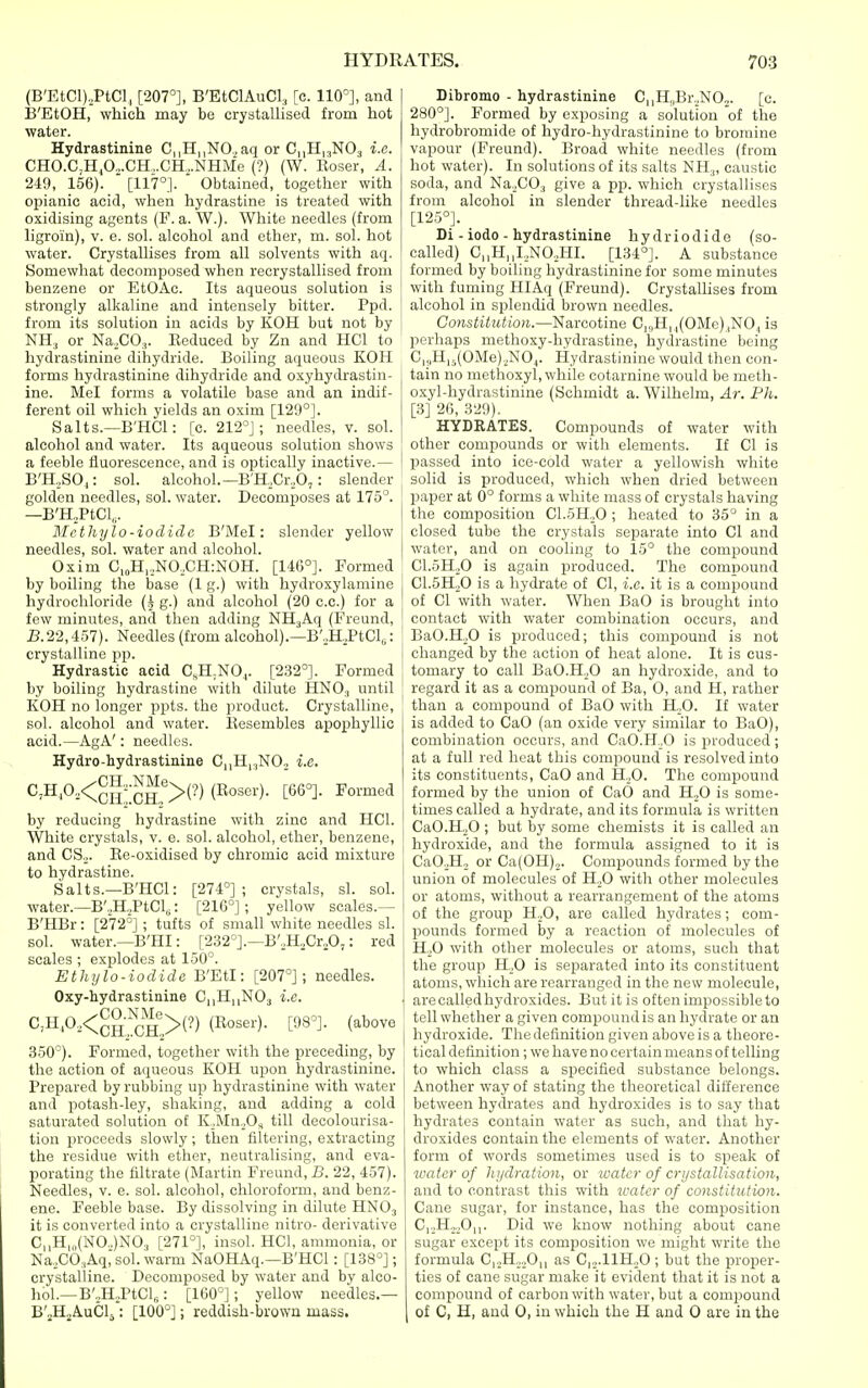 (B'EtCI),PtCl, [207°], B'EtClAuCL, [c. 110'], and IB'EtOH, which may be crystallised from hot water. Hydrastinine C|,H||NO.,aq or CnHiaNOj i.e. CHO.C,H,0.,.CH,.CH...NHMe (?) (W. Eoser, A. 249, 156).  [117°].  Obtained, together with opianic acid, when hydrastine is treated with oxidising agents (F. a. W.). White needles (from ligroin), v. e. sol. alcohol and ether, m. sol. hot water. Crystallises from all solvents with aq. Somewhat decomposed when recrystallised from benzene or EtOAc. Its aqueous solution is strongly alkaline and intensely bitter. Ppd. from its solution in acids by KOH but not by NH, or Na.CO,. Eeduced by Zn and HCl to hydrastinine diliydride. Boiling aqueous KOH forms hydrastinine diliydride and oxyhydrastin- ine. Mel forms a volatile base and an indif- ferent oil which yields an oxim [129°]. Salts.—B'HCl: [c. 212°]; needles, v. sol. alcohol and water. Its aqueous solution shows a feeble fluorescence, and is optically inactive.— B'H,SO,: sol. alcohol.—B'H,Cr,b,: slender golden needles, sol. water. Decomposes at 175°. —B'HjPtCl,,. Mcthylo-iodide B'Mel: slender yellow needles, sol. water and alcohol. Oxim C,„H,,NOXH:NOH. [146°]. Formed by boiling the base (1 g.) with hydroxylamine i hydrochloride (^ g.) and alcohol (20 c.c.) for a ' few minutes, and then adding NHjAq (Freund, i3.22,457). Needles (from alcohol).—B',H,,PtCl,: | crystalline pp. Hydrastic acid C.H.NO^. [232°]. Formed by boiling hydrastine with dilute HNO., until KOH no longer ppts. the product. Crystalline, sol. alcohol and water, llesembles apophyllic acid.—AgA': needles. Hydro-hydrastinine C,,H,,,NO.. i.e. C,H,0,<^^--^^^®>(?) (Eoser). [66°]. Formed by reducing hydrastine with zinc and HCl. White crystals, v. e. sol. alcohol, ether, benzene, and CSo. Ee-oxidised by chromic acid mixture ' to hydrastine. Salts.—B'HCl: [274°]; crystals, si. sol. water.—B'.,H.>PtCls: [216°] ; yellow scales.— B'HBr: [272°]; tufts of small white needles si. sol. water.—B'HI: [232°].—B',HjCr,0,: red scales ; explodes at 150°. Ethylo-iodide B'Etl: [207°]; needles. Oxy-hydrastinine C,,H||N03 i.e. C,H.O,<^g-;J?^''>(?) (Eoser). [98°]. (above 350°). Formed, together with the preceding, by the action of aqueous KOH upon hydrastinine. Prepared by rubbing up hydrastinine with water and potash-ley, shaking, and adding a cold saturated solution of K._,Mn^Os till decolourisa- tion proceeds slowly; then filtering, extracting the residue with ether, neutralising, and eva- porating the filtrate (Martin Freund, B. 22, 457). Needles, v. e. sol. alcohol, chloroform, and benz- ene. Feeble base. By dissolving in dilute HNO3 it is converted into a crystalline nitro- derivative C,,H,„(N0.,)N03 [271°], insol. HCl, ammonia, or Na,C0,Aq, sol. warm NaOHAq.—B'HCl: [138°]; crystalline. Decomposed by water and by alco- hol.—B'-H^PtCl,: [160°]; yellow needles.— B'jHjAuCl,: [100°]; reddish-brown mass. Dibromo - hydrastinine C|,H,,Br.,NOo. [c. 280°]. Formed by exposing a solution of the hydrobromide of hydro-hydrastinine to bromine vapour (Freund). Broad white needles (from hot water). In solutions of its salts NH.,, caustic soda, and Na^CO, give a pp. which crystallises from alcohol in slender thread-like needles [125°]. Di - iodo - hydrastinine hydriodide (so- called) C,,H,,I,,NOoHI. [134°]. A substance formed by boiling hydrastinine for some minutes with fuming HIAq (Freund). Crystallises from alcohol in splendid brown needles. Constitution.—Narcotine C„H, ,(OMe).,NO,, is perhaps methoxy-hydrastine, hydrastine being C|,,H|5(0Me),_,N0j. Hydrastinine would then con- tain no methoxyl, while cotarnine would be meth- oxyl-hydrastinine (Schmidt a. Wilhelm, Ar. Ph. [3] 26, 320). HYDRATES. Compounds of water with other compounds or with elements. If CI is passed into ice-cold water a yellowish white solid is produced, which when dried between paper at 0° forms a white mass of crystals having the composition C1.5H,0 ; heated to 35° in a closed tube the crystals separate into CI and water, and on cooling to 15° the compound C1.5H,,0 is again jiroduced. The compound CI.5H2O is a hydrate of CI, i.e. it is a compound of CI with water. When BaO is brought into contact with water combination occurs, and BaO.K.O is produced; this compound is not changed by the action of heat alone. It is cus- tomary to call BaO.HoO an hydroxide, and to regard it as a compound of Ba, 0, and H, rather than a compound of BaO with H„0. If water is added to CaO (an oxide very similar to BaO), combination occurs, and CaO.H.,0 is produced; at a full red heat this compound is resolved into its constituents, CaO and H.^0. The compound formed by the union of CaO and Hfi is some- times called a hydrate, and its formula is written CaO.HoO ; but by some chemists it is called an hydroxide, and the formula assigned to it is CaO.jHj or Ca(OH)„. Compounds formed by the union of molecules of H^O with other molecules or atoms, without a rearrangement of the atoms of the group H,0, are called hydrates; com- pounds formed by a reaction of molecules of HjO with other molecules or atoms, such that the group H,0 is separated into its constituent atoms, which are rearranged in the new molecule, arecalledhydroxides. But it is often impossible to tell whether a given compound is an hydrate or an hydroxide. The definition given above is a theore- tical definition ; we have no certain means of telling to which class a sjiecified substance belongs. Another way of stating the theoretical difference between hydrates and hydroxides is to say that hydrates contain water as such, and that hy- droxides contain the elements of water. Another form of words sometimes used is to speak of water of hydration, or water of crystallisation, and to contrast this with water of constitution. Cane sugar, for instance, has the composition C|.,H,„0|,. Did we know nothing about cane sugar except its composition we might write the formula C|.,H„,,0|, as C|2.11H,_,0 ; but the proper- ties of cane sugar make it evident that it is not a compound of carbon with water, but a compound of C, H, and 0, in which the H and 0 are in the