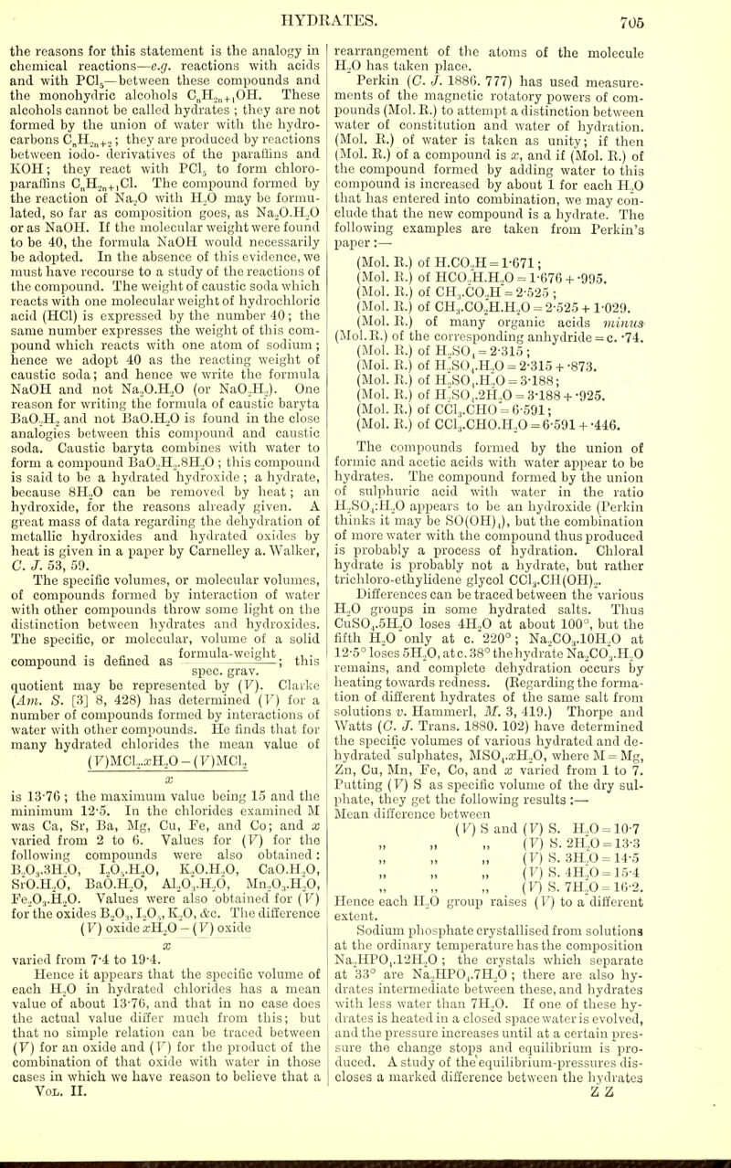 the reasons for this statement is the analogy in chemical reactions—e.g. reactions with acids and with PCI5—between these compounds and the monohydric alcohols C„H^„4_|0H. These alcohols cannot be called hydrates ; they are not formed by the union of water with the hydro- carbons C„H.^„^..,; they are produced by reactions between iodo- derivatives of the parallins and KOH; they react with PClj to form chloro- parallins C„H2„+,C1. The compound formed by the reaction of Na^.O with H^O may be formu- lated, so far as composition goes, as NajO.H-.O or as NaOH. If the molecular weight were found to be 40, the formula NaOH would necessarily be adopted. In the absence of this evidence, we must have recourse to a study of the reactions of the compound. The weight of caustic soda which reacts with one molecular weight of hydrochloric acid (HCl) is expressed by the number 40; the same number expresses the weight of this com- pound which reacts with one atom of sodium; hence we adopt 40 as the reacting weight of caustic soda; and hence we write the formula NaOH and not Na,,O.H,0 (or NaO,H,). One reason for writing the formula of caustic baryta BaO;H., and not BaO.HoO is found in the close analogies between this compound and caustic soda. Caustic baryta combines with water to form a compound BaO._.H2.8H.^O ; this compound is said to be a hydrated hydroxide ; a hydrate, because 8H„0 can be removed by heat; an hydroxide, for the reasons already given. A great mass of data regarding the dehydration of metallic hydroxides and hydrated oxides by heat is given in a paper by Carnelley a. Walker, C. J. 53, 59. The specific volumes, or molecular volumes, of compounds formed by interaction of water with other compounds throw some light on the distinction between hydrates and hydroxides. The specific, or molecular, volume of a solid , . ,0 T formula-weight . compound is defined as 2—; this spec. grav. quotient may be represented by (V). Clarke {Am. S. [3] 8, 428) has determined (F) for a number of compounds formed by interactions of water with other compounds. He finds that for many hydrated clilorides the mean value of (y)MCl,,.a;H,0-(7)MCl,, X is 13-76 ; the maximum value being 15 and the minimum 12'5. In the chlorides examined M was Ca, Sr, Ba, Mg, Cu, Fe, and Co; and x varied from 2 to 6. Values for (F) for the following compounds were also obtained: B.,0„.3H,0, I.,0,.H,0, K.,0.H„0, CaO.H.,0, Sr0.H.,0, BaO.H.O, A1,0,.H,6, Mn.O^.H.O, PeoO.,.HjO. Values were also obtained for (F) for the oxides B.,0.„ LO,,, K .O, &c. The difference (F) oxide a.H,0- (F) oxide X varied from 7'4 to 19'4. Hence it appears that the specific volume of each H.^O in hydrated chlorides has a mean value of about 13'76, and that in no case does the actual value dirfer much from this; but that no simple relation can be traced between (V) for an oxide and (F) for the product of the combination of that oxide with water in those cases in which we have reason to believe that a Vol. II. rearrangement of the atoms of the molecule H^O has taken place. ' Perkin (0. J. 1880. 777) has used measure- ments of the magnetic rotatory powers of com- pounds (Mol.E.) to attempt a distinction between water of constitution and water of hydration. (Mol. B.) of water is taken as unity; if then (Mol. E.) of a compound is x, and if (Mol. E.) of the compound formed by adding water to this compound is increased by about 1 for each H„0 that has entered into combination, we may con- clude that the new compound is a hydrate. The following examples are taken from Perkin's paper:—■ (Mol. E.) of H.CO.,H = 1-671; (Mol. E.) of HCO.,H.H.,0 = 1-676 + -995. (Mol. E.) of CH,.CO.,H = 2-625 ; (Mol. E.) of CH3.C0jH.H,0 = 2-525-t-1-029. (Mol. E.) of many organic acids viiiius' (Mol.E.) of the corresponding anhydride = c. 74. (Mol. E.) of H.,SO, = 2-315; (Mol. E.) of H.,SO,.H.,0 = 2-315+ -873. (Mol. E.) of H.,S0,.H.0 = .3-188; (Mol. E.) of H ,S0,.2H,.0 = 3-188+ -925. (Mol. E.) of CC1,,.CH0 = 6-591; (Mol. E.) of CC1,.CH0.H,0 = 6-591-h-446. The compounds formed by the union of formic and acetic acids with water appear to be hydrates. The compound formed by the union of sulphuric acid with water in the ratio H.S0.|:H,,0 appears to be an hydroxide (Perkin thinks it may be S0(0H)J, but the combination of more water with the compound thus produced is probably a process of hydration. Chloral hydrate is probably not a hydrate, but rather trichloro-ethylidene glycol CClj.CI^OH),,. Differences can be traced between the various H.,0 groups in some hydrated salts. Thus CuS0,.5H.,0 loses 4H„0 at about 100°, but the fifth H.,0 only at c. 220°; Na.COj.lOH.O at 12-5° loses 5H,0, ate. 38° the hydrate NaXOa.H.O remains, and complete dehydration occurs hy heating towards redness. (Eegarding the forma- tion of different hydrates of the same salt from solutions V. Hammerl, M. 3, 419.) Thorpe and Watts (0. J. Trans. 1880. 102) have determined the specific volumes of various hydrated and de- hydrated sulphates, MSO,.a;H.O, where M = Mg, Zn, Cu, Mn, Fe, Co, and x varied from 1 to 7. Putting (F) S as specific volume of the dry sul- phate, they get the following results :— Mean difference between (F)Sand(F)S. H,O = 10-7 „ „ (7) 8.2H.,0 = 13-3 (F) S. 3H,0 = 14-5 (F) S. 4H.,0 = 15-4 „ ^ (lO S. 7H,0 = 16-2. Hence each 11,0 group raises (Fj to a different extent. Sodium phosphate crystallised from solutions at the ordinary temperature has the composition Na,,HPO,.12H.jO ; the crystals which separate at 33° are Na.,HP0,.7H,0 ; there are also hy- drates intermediate between these, and liydrates with less water than 7H.,0. If one of these hy- ^ drates is heated in a closed space water is evolved, I and the pressure increases until at a certain pres- sure the change stops and equilibrium is pro- duced. A study of the'equilibrium-pressures dis- closes a marked diiierence between the hydrates Z Z