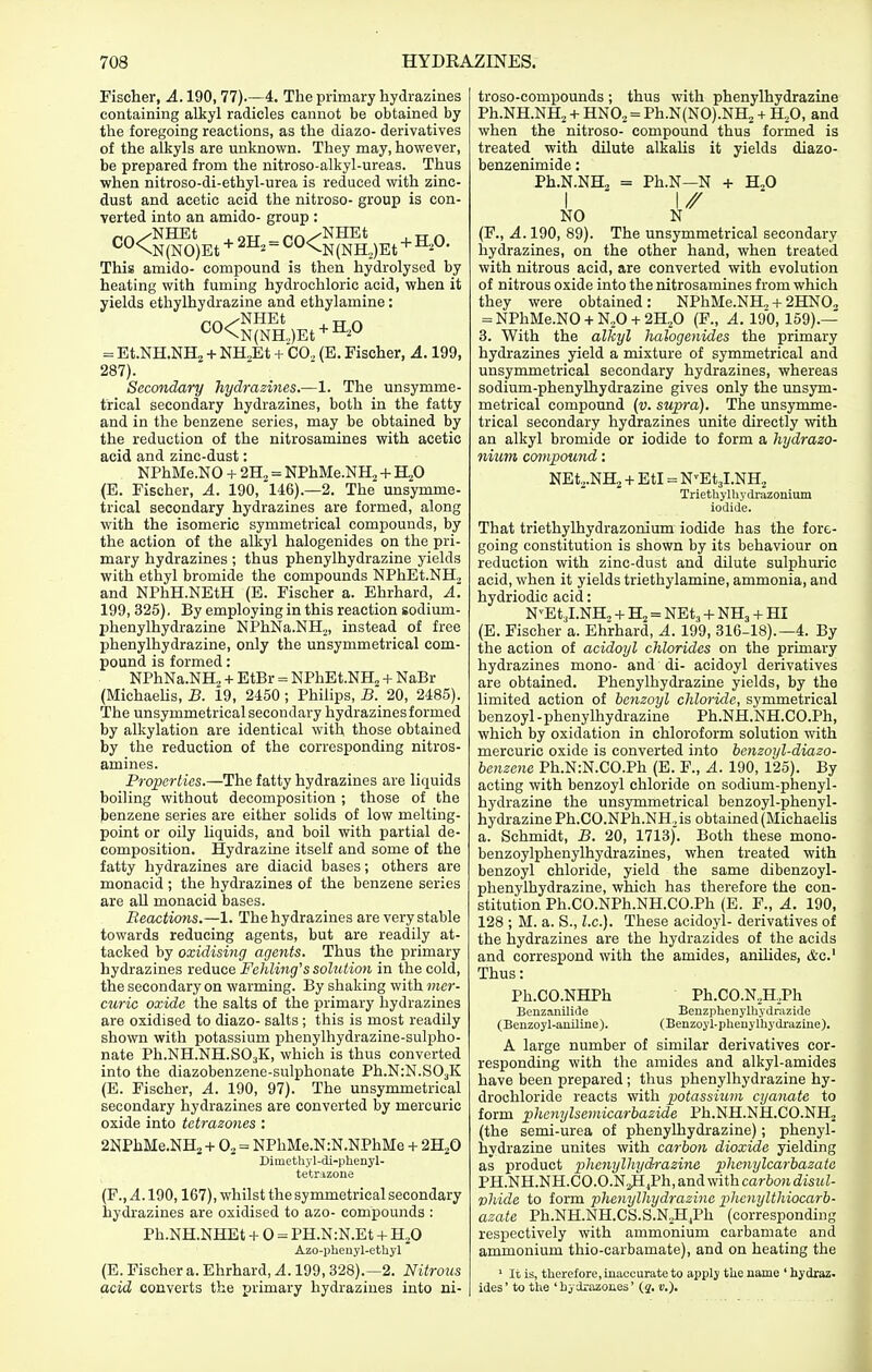 Fischer, A. 190, 77)—4. The primary hydrazines containing alkyl radicles cannot be obtained by the foregoing reactions, as the diazo- derivatives of the alkyls are unknown. They may, however, be prepared from the nitroso-alkyl-ureas. Thus when nitroso-di-ethyl-urea is reduced with zinc- dust and acetic acid the nitroso- group is con- verted into an amido- group : „^/NBDEt „_pf.^NHEt *^0\N(NO)Et + - ^^N(NH,)Et + This amido- compound is then hydrolysed by heating with fuming hydrochloric acid, when it yields ethylhydrazine and ethylamine : ^^<N(NH.,)Et + ^'^^ = Et.NH.NHj-i-NH„Et + CO, (E. Fischer, A. 199, 287). Secondary hydrazines.—1. The unsymme- trical secondary hydrazines, both in the fatty and in the benzene series, may be obtained by the reduction of the nitrosamines with acetic acid and zinc-dust: NPhMe.NO + 2B.^ = NPhMe.NH^ + TLfi (E. Fischer, A. 190, 146).—2. The unsymme- trical secondary hydrazines are formed, along with the isomeric symmetrical compounds, by the action of the alkyl halogenides on the pri- mary hydrazines ; thus phenylhydrazine yields with ethyl bromide the compounds NPhEt.NH., and NPhH.NEtH (E. Fischer a. Ehrhard, A'. 199, 326). By employing in this reaction sodium- phenylhydrazine NPhNa.NHj, instead of free phenylhydrazine, only the unsymmetrical com- pound is formed: NPhNa.NH,. -f EtBr = NPhEt.NH„ + NaBr (Michaehs, B. id, 2450 ; Philips, B. 20, 2485). The unsymmetrical secondary hydrazines formed by alkylation are identical with those obtained by the reduction of the corresponding nitros- amines. Properties.—The fatty hydrazines are liquids boiling without decomposition ; those of the benzene series are either solids of low melting- point or oily liquids, and boil with partial de- composition. Hydrazine itself and some of the fatty hydrazines are diacid bases; others are monacid ; the hydrazines of the benzene series are all monacid bases. Reactions.—1. The hydrazines are very stable towards reducing agents, but are readily at- tacked by oxidising agents. Thus the primary hydrazines reduce Fehling's solution in the cold, the secondary on warming. By shaking with mer- curic oxide the salts of the primary hydrazines are oxidised to diazo- salts ; this is most readily shown with potassium phenylhydrazine-sulpho- nate Ph.NH.NH.SO3K, which is thus converted into the diazobenzene-sulphonate Ph.N:N.S03K (E. Fischer, A. 190, 97). The unsymmetrical secondary hydrazines are converted by mercuric oxide into tctrazones : 2NPhMe.NH2 -h 0, = NPhMe.N:N.NPhMe + 2H2O Dimethyl-di-phenyl- tetiMzoue (F., 4.190,167), whilst the symmetrical secondary hydrazines are oxidised to azo- compounds : Ph.NH.NHEt -f 0 = PH.N:N.Et + H.O Azo-pheuyl-ethyl (E. Fischer a. Ehrhard, A. 199, 328).^2. Nitrons acid converts the Tjrimary hydrazines into ni- troso-compounds; thus with phenylhydrazine Ph.NH.NHj + HNO2 = Ph.N(NO).NH, + H,0, and when the nitroso- compound thus formed is treated with dilute alkahs it yields diazo- benzenimide: Ph.N.NH, = Ph.N—N + B.f> I ' \// NO N (F., A. 190, 89). The unsymmetrical secondary hydrazines, on the other hand, when treated with nitrous acid, are converted with evolution of nitrous oxide into the nitrosamines from which they were obtained: NPhMe.NH, + 2HN0., = NPhMe.NO-hN.,0H-2H,0 (F., A. 190,159).— 3. With the alkyl halogenides the primary hydrazines yield a mixture of symmetrical and unsymmetrical secondary hydrazines, whereas sodium-phenylhydrazine gives only the unsym- metrical compound (v. supra). The unsymme- trical secondary hydrazines unite directly with an alkyl bromide or iodide to form a hydrazo- nium compound: NEt2.NH2-I-EtI = N'EtjI.NH^ Triethylliydi-azonium iodide. That triethylhydrazonium iodide has the fore- going constitution is shown by its behaviour on reduction with zinc-dust and dilute sulphuric acid, when it yields triethylamine, ammonia, and hydriodic acid: N'Et^I.NH, -f Hj = NEtj + NH3 -f HI (E. Fischer a. Ehrhard, A. 199, 316-18).—4. By the action of acidoyl chlorides on the primary hydrazines mono- and di- acidoyl derivatives are obtained. Phenylhydrazine yields, by the limited action of benzoyl chloride, symmetrical benzoyl-phenylhydrazine Ph.NH.NH.CO.Ph, which by oxidation in chloroform solution with mercuric oxide is converted into bcnzoyl-diazo- benzene Ph.N:N.CO.Ph (E. F., A. 190, 125). By acting with benzoyl chloride on sodium-phenyl- hydrazine the unsymmetrical benzoyl-phenyl- hydrazine Ph.CO.NPh.NH,, is obtained (Michaelis a. Schmidt, B. 20, 1713). Both these mono- benzoylphenylhydrazines, when treated with benzoyl chloride, yield the same dibenzoyl- phenylhydrazine, which has therefore the con- stitution Ph.CO.NPh.NH.CO.Ph (E. F., A_. 190, 128 ; M. a. S., I.e.). These acidoyl- derivatives of the hydrazines are the hydrazides of the acids and correspond with the amides, anilides, itc' Thus: Ph.CO.NHPh Ph.CO.N,H,Ph Benzanilide Benzphenylhydrazide (Benzoyl-aniline). (Benzoyl-pheuylhydraziue). A large number of similar derivatives cor- responding with the amides and alkyl-amides have been prepared ; thus phenylhydrazine hy- drochloride reacts with potassium cyanate to form phcnylsemicarbazide Ph.NH.NH.CO.NH, (the semi-urea of phenylhydrazine); phenyl- hydrazine unites with carbon dioxide yielding as product phenylhydfrazine phemjlcarhazata PH.NH.NH.CO.O.NjHjPh, and with carbon disul- vhide to form phenylhydrazine phenylthiocarb- azate Ph.NH.NH.CS.S.NJI^Ph (corresponding respectively with ammonium carbamate and ammonium thio-carbamate), and on heating the ' It is, therefore, inaccurate to apply the name ' hydraz. ides' to tlie 'hydrazones' (2. v.).