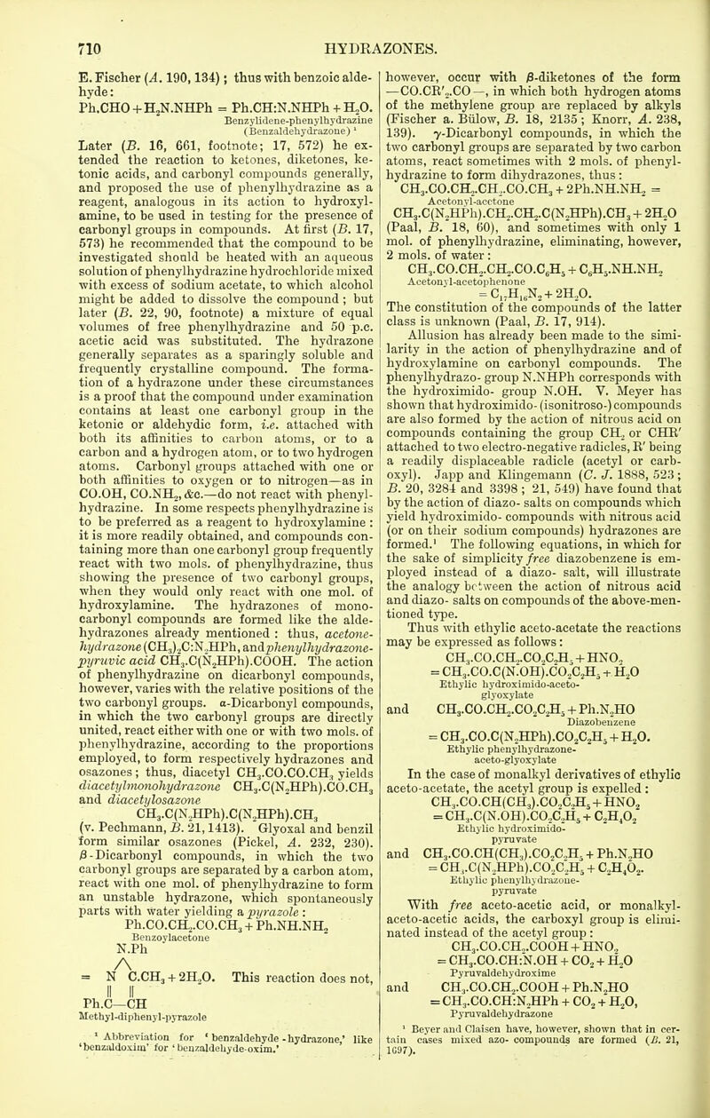 E. Fischer {A. 190,134); thus with benzoic alde- hyde: Ph.CHO + HjN.NHPh = Ph.CH:N.NHPh + H,0. BenzyliJene-phenylhydrazine (Benzaldehydrazoue) ' Later {B. 16, 661, footnote; 17, 572) he ex- tended the reaction to ketones, diketones, ke- tonic acids, and carbonyl compounds generally, and proposed the use of phenylhydrazine as a reagent, analogous in its action to hydroxyl- amine, to be used in testing for the presence of carbonyl groups in compounds. At first {B. 17, 573) he recommended that the compound to be investigated should be heated with an aqueous solution of phenylhydrazine hydrochloride mixed with excess of sodium acetate, to which alcohol might be added to dissolve the compound ; but later {B. 22, 90, footnote) a mixture of equal volumes of free phenylhydrazine and 50 p.c. acetic acid was substituted. The hydrazone generally separates as a sparingly soluble and frequently crystalline compound. The forma- tion of a hydrazone under these circumstances is a proof that the compound under examination contains at least one carbonyl group in the ketonic or aldehydic form, i.e. attached with both its affinities to carbon atoms, or to a carbon and a hydrogen atom, or to two hydrogen atoms. Carbonyl groups attached with one or both affinities to oxygen or to nitrogen—as in CO.OH, C0.NH2,&c.—do not react with phenyl- hydrazine. In some respects phenylhydrazine is to be preferred as a reagent to hydroxylamine : it is more readily obtained, and compounds con- taining more than one carbonyl group frequently react with two mols. of phenylhydrazine, thus showing the presence of two carbonyl groups, when they would only react with one mol. of hydroxylamine. The hydrazones of mono- earbonyl compounds are formed like the alde- hydrazones already mentioned : thus, acetone- hydrazone (CH3)2C:N.,HPh, a.ndphenylhydrazone- pyruvic acid CH3.C(N2HPh).COOH. The action of phenylhydrazine on dicarbonyl compounds, however, varies with the relative positions of the two carbonyl groups. a-Dicarbonyl compounds, in which the two carbonyl groups are directly united, react either with one or with two mols. of phenylhydrazine, according to the proportions employed, to form respectively hydrazones and osazones; thus, diacetyl CHj.CO.CO.CH, yields diacctyhnonohydrazonc CH3.C(N2HPh).C0.CH3 and diacetylosazone CH3.C(N,JIPh).C(N,HPh).CH3 (v. Pechmann, B. 21,1413). Glyoxal and benzil form similar osazones (Pickel, A. 232, 230). /3 - Dicarbonyl compounds, in which the two carbonyl groups are separated by a carbon atom, react with one mol. of phenylhydrazine to form an unstable hydrazone, which spontaneously parts with water yielding a, pyrazole : Ph.CO.CH2.CO.CH3 + Ph.NH.NHj Benzoylacetone N.Ph A = N C.CH3 + 2H.,0, This reaction does not, II II Ph.C—CH Methyl-diphenyl-pyrazole ' Abbreviation for ' benzaldehyde -hydrazone,' like ' benzaldoxiuj' for ' beuzaldeliyde-oxim.' however, occur with /3-diketones of the form —CO.CE'o.CO—, in which both hydrogen atoms of the methylene group are replaced by alkyls (Fischer a. Billow, B. 18, 2135 ; Knorr, A. 238, 139). 7-Dicarbonyl compounds, in which the two carbonyl groups are separated by two carbon atoms, react sometimes with 2 mols. of phenyl- hydrazine to form dihydrazones, thus : CH3.CO.Ca,.CH,.CO.CH3 + 2Ph.NH.NH., = Acetonvl-acctoue CH3.C(N2HPh).CH,.CH2.C(N2HPh).CH3 -f ZR^O (Paal, B. 18, 60), and sometimes with only 1 mol. of phenylliydrazine, eliminating, however, 2 mols. of water: CH3.CO.CH2.CH2.CO.C,H5 -1- C^Hs.NH.NH, Acetonvl-acetoplienone = C,;H„N2 + 2H.,0. The constitution of the compounds of the latter class is unknown (Paal, B. 17, 914). Allusion has already been made to the simi- larity in the action of phenylhydrazine and of hydroxylamine on carbonyl compounds. The phenylhydrazo- group N.NHPh corresponds with the hydroximido- group N.OH. V. Meyer has shown that hydroximido- (isonitroso-) compounds are also formed by the action of nitrous acid on compounds containing the group CH.^ or CHK' attached to two electro-negative radicles, B' being a readily displaceable radicle (acetyl or carb- oxyl). Japp and Klingemann {C. J. 1888, 523; B. 20, 3284 and 3398 ; 21, 549) have found that by the action of diazo- salts on compounds which yield hydroximido- compounds with nitrous acid (or on their sodium compounds) hydrazones are formed.' The following equations, in which for the sake of simplicity/ree diazobenzene is em- ployed instead of a diazo- salt, will illustrate the analogy be tween the action of nitrous acid and diazo- salts on compounds of the above-men- tioned type. Thus with ethylic aceto-acetate the reactions may be expressed as follows: CH,,.C0.CH.,.C0.,C2H, -I- HNO„ = CH3.CO.C(N.OH).CO,,C2H, + H,0 Ethylie hydroximido-aceto- glyoxylate and CH3.CO.CH2.C02C2H3 + Ph.N,,HO Diazobenzene = CH3.CO.C(N.,HPh).C02C2H3 -t- H,,0, Ethylic phenylhydrazone- aceto-glyoxylate In the case of monalkyl derivatives of ethylic aceto-acetate, the acetyl group is expelled : CH3.CO.CH(CH3).CO..C^5-l-HN02 = CH3.C(N.0H).C0 Alij + Cfifi^ Ethylic hydroximido- pynivate and CH3.C0.CH(CH3).C0X.>H5 + Ph.N.,HO = CH..C(N,HPh).C0.,C,H3 + C.^Hfi^. Ethylic phenylhydrazoue- pyruvate With free aceto-acetic acid, or monalkyl- aceto-acetic acids, the carboxyl group is elimi- nated instead of the acetyl group : CH3.CO.Cm.COOH + HNO.. = CHj.CO.CHfN.OH + CO2 -^ H^O Pyruvaldehydroxime and CHj.CO.CH^.COOH + Ph.NjHO = CH3.C0.CH:N.HPh -1- CO^ + H^O, Pyruvaldehydrazone ' Beyer and Claisen have, however, sliown that in cer- tain cases mixed azo- compounds are formed (£. 21, 1C97).