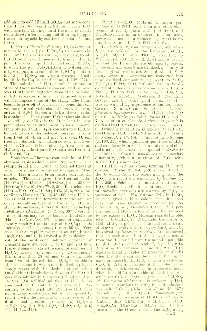 IIYDIK adding it to cold dilute ri_,SO|Aq (not more cone, than 1 part by weight H^SO., to 5 parts H^O) with constant stirring, until the acid is nearly neutralised ; after settling and filtering, he ppt=. tlie remaining acid by cautious addition of dilute UaOAq. 4. Mann [Chemikcr Zcitimg, 12, 857) recom- mends to add a \ p.c. H^POjAq to commercial ti .O ., and then, while stirring vigorously, to add l)aO_H._, t^ntil exactly neutral to litmus ; then to pour the clear liquid into cold cone. BaOAq, to wash the jjpd. f>aO.„8H_,0, and to decompose it by dropping into cold dilute H^SO|Aq contain- ing 12 p.c. H ,80.,, removing any excess of acid by dilute BaOAq (v. also Schijne, A. l'J2, 257). The solution of 11,0., obtained by one or ; other of these methods is concentrated in vacuo over H^SO,|, with agitation from time to time ; if SiO._, separates it must be removed, else it will decompose some of the H^Oo. The liquid begins to give oti 0 when it is so cone, that one volume of it will yield about 250 vols. 0, a drop or two of H^SO,, is then added, and evaporation is continued. Nearly pure US)., is thus obtained. 1 vol. will give 475 vols. O. It is kept in stop- leered glass tubes surrounded by ice (Thenard). Hanriott (C. B. 100, 172) concentrates H.O.Aq by distillation under reduced pressure ; a solu- tion, 1 vol. of which will give 267 vols. O, can thus be obtained. A solution so cone, that 1 vol. yields c. 70 vols. 0 is obtained by freezing dilute H.,0.,Aq, crystals of pure H„0 separate (Hanriott, C.i?. 100, 57). Properties.—The most cone, solution of H.^0_, obtained as described under Prc[iaraiion is a syrupy liquid S.G. = 1'453 ; it does not freeze at — 30^; in vacuo it volatilises unchanged (The- nard). Has a harsh bitter taste ; corrodes the cuticle. Thomsen gives the thermal data: [H-,0-,Aq] = 45,300; [H-0,0,Aq] = - 23,0(50; [H-0-Aq,H^] =91,420 [Th. 2, 5<J); Berthelot gives [H-'O- = H-0 + 0] = 21,480 (A.Ch. [5] 6, 209). Ac- cording to Hanriott [Dl. [2] 43,468) cone. H,,0,Aq has an acid reaction towards turmeric, and an odour resembling that of nitric acid. H.^OAq slowly decomposes ; if very dilute it may be kept indefinitely (Berthelot, C. R. 90, 897); very di- lute solutions may even be boiled without change (Hanriott, C. R. 100, 57). Traces of impurities greatly modify the stability of H_,0_Aq; acids increase, alkalis decrease, the stability. Very cone. HoO.Aii rapidly evolves 0 at 20° ; heated quickly to 100° O is evolved with explosion ; 1 vol. of the most cone, solution obtained by Th6nard gave 475 vols. O at 0° and 760 mm. It is customary to state the cone, of commercial H„0_Aq as so many volumes, e.g. ' 20 volumes; ' this means that 20 volumes O are obtainable from 1 vol. of the solution. H^O.j is soluble in all proportions in water, also in alcohol; but it slowly reacts with the alcohol; si. sol. ether. On shaking this solution with water the HoO,^ all goes into solution in the water (Schonbein, J. pr. 78, 92). An acidified solution of H^O.^ is de- composed to H and O by electrolysis. Ac- cording to 8chone (.4. 197, 137), the H.O., does not undergo electrolysis, but is decomposed by reacting with the products of electrolysis of the dilute acid jiresent, probably (i.) H.O.,+ 0 = H,0-fO„ (ii.) SO, + H.O..-H S0, + 0.; '(iii.) II,-fX0, = 2H,0. Reactions.—I-LO.^ contains a larger per- centage of 0 (94-1 p.c.) tlian any other com pound; it readily parts with i of its 0, and therefore reacts as an oxidiser ; in some cases, however, it acts as a reducer, e.g. Ag\,0 is re- duced to Ag and PbO.^ to PbO {v. infra). 1. Aluininiuin, iron, magnesium, and thnl- Uiun are oxidised to the hydrates FeOiH,, A10.,H„ MgO-.H^ and T10,H„ according to Weltzien (.4. 138, 129).—2. Most 7nctals except Au and the Pt metals are changed to oxides. 3. Several non-metals are oxidised, generally to their highest oxides, e.g. Se and As.—4. Very many o.ridcs and oxyacicls are converted into more oxidised compounds, e.g. As.O., to As„0^, ll.,P03 to H.,PO.„ CaO, SrO, and BaO to the'di'- oxides M0.„ ferrous to ferric compounds, PbS to PbSOj, Tl0 to Tt.O, (v. Schone, A. 196, 98), K,FeCy„ to K.,FeCys (Weltzien, A. 138, 129). Several metallic salts yield peroxides when treated with 11^0., in presence of amnronia, e.g. Ce salts, Bi salts, Co and Ni salts, etc.—5. Sid- pliurctted hydrogen reacts with H_,0„ to give H.^O and S.—6. Hydrogen iodide forms H.^O and I. 7. A solution of chromic hydrate in potash is oxidised by H^O.,to K^CrO, (cf. React ionll infra). 8. Ammonia in solution is oxidised to NH,NO., [4NK,Aq + m.O., = 2NH,N0,Aq + sH.O] (Weith a. Weber, B. 7, 17, 45).—9. According to Schone (..4.193,241) when equivalent quantities of H,^0.2 and caustic soda in solution are mixed, and alco- hol is added, the unstable compound Na^0^.8H^.O is obtained. Caustic potash reacts somewhat differently, giving a mixture of K.O,, with KOH.,(H_,0 (Schone, I.e.). 10. H.,0., reduces ozone, forming H„0 and oxygen. Brodie (T. 1850. 759) showed that ^ of the O comes from ihe ozone and i from the H^O.j; this result was confirmed by Schone (-4. 196, 239) ; Schone used neutral solutions of H^O.^, Brodie used alkaline solutions.—11. Seve- ral metallic peroxides are reduced by H.0._. in presence of acid. For instance Cr03 in H,SOj solution gives a blue colour, but this soon goes, and green Cr.,3S0| is produced (c/. Re- action 7 supra) ; Berthelot thinks that per- chromic acid HCrOj is formed and then reduced by the excess of H^O^; Moissan regards the blue body as CrOj.H.O.j [v. CrO^ under Cueomium, p. 106) ; MnO.; in presence of an acid forms a salt of MnO and evolves 0 ; for every MnO.^ used, 0._, is evolved (c/. Reaction 19 infra). Brodie showed that in such cases \ of the O evolved comes from the H.O., and i from the metallic peroxide (C. 7.4, 194;'7,304^ cf. Aschoff, J.pr. 81, 401). According to Lenssen [J. pr. 81, 278) H^O^ oxidises metallic oxides in presence of alkalis when the alkali can combine with the higher oxide produced by the 'R.O.., to form a salt—e.g. Cr.Ps to CrO;, in presence of KOH —but it re- duces higher to lower oxides in presence of acids when the acid forms a stable salt with the lower oxide, e.g. CrO,, to Cr._,0.| in presence of H^SO^. 12. Potassium dichromatc is reduced by H.O.. in neutral solutions to CrO.„ in acid solutions to a salt of Cr.,0-j (Schonbein, J. pr. 70, 257 ; AschoiJ, J. pr. 81, 401).—13. Potassium per- manganate in presence of H-SO, is reduced %o MnSO,, thus 2KMnO^Aq +'3H.S0, + 5H.0., = K,SO,Aq + 2MnS0,Aq + KH,,0 -i 50,. In this case also i the 0 comes from the H.O., and .', 3 A 2
