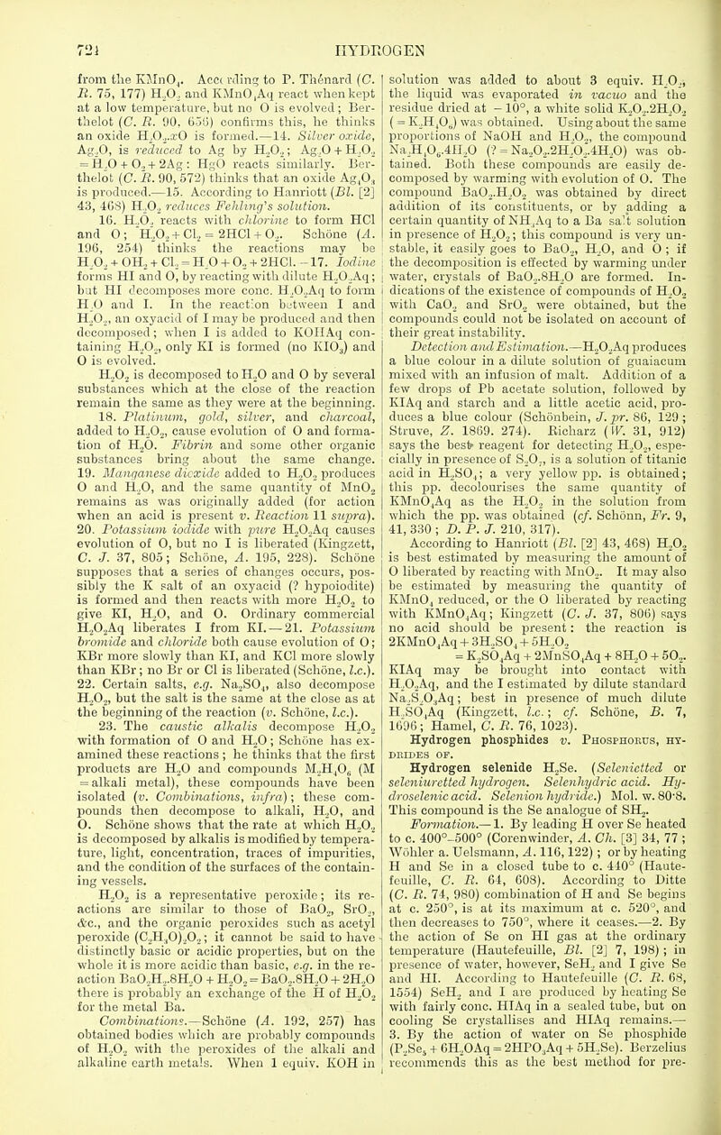 from tlie IvJInO,. Accc vcling to P. Thtaard (C. B. 75, 177) H.,0., and KMnO.Aq react when kept at a low temperature, but no 0 is evolved ; Ber- thelot (C. B. 00, 656) confirms this, he thinks an oxide H,0.,.xO is formed.—14. Silver oxide, Ag.,0, is rcdn'ced to Ag by H.,0.,; Ag.,0 + H.,0., = 11,0 + 0.,+2Ag : HgO reacts similarly. Ber- thelot (C. B. 90, 572) thinks that an oxide Ag.O, is produced.—15. According to Hanriott {Bl. [2] 43, 46S) H.jOa reduces Fehhng's solution. 16. H..6„ reacts with chlorine to form HCl and O; 'h;02+CI., = 2HC1 + O,. Sohone (A. 196, 254) thinks the reactions may be H.O, + OH. + CI, = HO + 0., + 2HC1. -17. Iodine forms HI and 0, by reacting with dilute H^O^Aq; but HI decomposes more cone. H,0._,Aq to form K.O and I. In the reaction between I and HoOo, an oxyacid of I may be produced and then decomposed; when I is added to KOIIAq con- taining H,0.,, only KI is formed (no KIO3) and 0 is evolved. H.jO., is decomposed to H.,0 and 0 by several substances which at the close of the reaction remain the same as they were at the beginning. 18. Platinum, gold, silver, and charcoal, added to H._,0.2, cause evolution of O and forma- tion of H2O. Fibrin and some other organic substances bring about the same change. 19. Manganese dioxide added to H.^O, produces O and H,0, and the same quantity of MnOj remains as was originally added (for action when an acid is present v. Beaction 11 supra). 20. Potassium iodide with pure H20.,Aq causes evolution of 0, but no I is liberated (Kingzett, C. J. 37, 805; Sclione, A. 195, 228). Schone supposes that a series of changes occurs, pos- sibly the K salt of an oxyacid (? hypoiodite) is formed and then reacts with more H.O,, to give KI, H,0, and 0. Ordinary commercial H.,0.,Aq liberates I from KI. — 21. Potassium bromide and chloride both cause evolution of 0; KBr more slowly than KI, and KCl more slowly than KBr; no Br or CI is liberated (Schone, I.e.). 22. Certain salts, e.g. Na,S0.,, also decompose H.^O,, but the salt is the same at the close as at the beginning of the reaction (v. Schone, Z.c). 23. The caustic alkalis decompose H.,0., with formation of 0 and H^O; Schone has ex- amined these reactions ; he thinks that the first products are H,0 and comi^ounds M.jH^Og (M = alkali metal), these compounds have been isolated (v. Combinations, infra); these com- pounds then decompose to alkali, H,0, and O. Schone shows that the rate at which H.O., is decomposed by alkalis is modified by tempera- ture, light, concentration, traces of impurities, and the condition of the surfaces of the contain- ing vessels. H,02 is a representative peroxide; its re- actions are similar to those of BaO,, SrO„ &c., and the organic peroxides such as acetyl peroxide (C.,H,,0).,0,; it cannot be said to have distinctly basic or acidic properties, but on the whole it is more acidic than basic, e.g. in the re- action Ba0,H.,.8H,0 + H^O, = BaO,.8H.,0 + 2H.,0 there is isrobably an exchange of the H of H,0., for the metal Ba. Combinations.—Schone {A. 192, 257) has obtained bodies which are probably compounds of H.,0., with the peroxides of the alkali and alkaline earth metals. When 1 equiv. KOH in solution was added to about 3 equiv. H.O., the liquid was evaporated in vaciu) and the residue dried at -10°, a white sohd K.,0.,.2H,02 ( = K,H^0J was obtained. Using about the same proportions of NaOH and H,0.„ the compound Na,H,0„.4n,0 (■? = Na.,0.,.2H'or.4H.,0) was ob- tained. Both these compounds are easily de- composed by warming with evolution of 0. The compound Ba0.,.H,0., was obtained by direct addition of its constituents, or by adding a certain quantity of NH,Aq to a Ba sa't solution I in presence of H.,02; this compound is very un- i stable, it easily goes to BaO,, H,0, and O ; if j the decomposition is eifected by warming under j water, crystals of Ba02.8H,0 are formed. In- i dications of the existence of compounds of H.Oj i with CaO, and SrO, were obtained, but the I compounds could not be isolated on account of j their great instability. Detection and Estimation.—H202Aq produces a blue colour in a dilute solution of guaiacum mixed with an infusion of malt. Addition of a few drops of Pb acetate solution, followed by KIAq and starch and a little acetic acid, pro- duces a blue colour (Schonbein, J. pr. 86, 129 ; Struve, Z. 1869. 274). Bicharz (IK. 31, 912) says the best- reagent for detecting H,02, espe- cially in presence of S.,0;, is a solution of titanic acid in HjSO,; a very yellow pjj. is obtained; this pp. decolourises the same quantity of KMnO_,Aq as the H,02 in the solution from which the pp. was obtained (c/. Schonn, Fr. 9, 41, 330 ; D. P. J. 210, 317). According to Hanriott {Bl. [2] 43, 468) H,©, is best estimated by measuring the amount of O liberated by reacting with Mn02. It may also be estimated by measuring the quantity of KMnO, reduced, or the 0 liberated by reacting with KMnOjAq; Kingzett (0. J. 37, 806) says no acid should be present: the reaction is 2KMnO,Aq + 3H.,S0, + 5H.,0., = K,SO.,Aq + 2MnS0,,Aq + 811,0 + 50... KIAq may be brought into contact with H,0.,Aq, and the I estimated by dilute standard Na,S,0:,Aq; best in presence of much dilute H,SO,Aq (Kingzett, I.e.; cf. Schone, B. 7, 1696; Hamel, C. B. 76, 1023). Hydrogen phosphides v. Phosphokds, hy- DrjDEs of. Hydrogen selenide H2Se. (Selcnictted or seleniuretted hydrogen. Selenhydric acid. Hy- droselenicacid. Selenion hydride.) ]\Iol. w. 80'8. This compound is the Se analogue of SH2. Formation.— 1. By leading H over Se heated to e. 400°-500° (Corenwinder, A. Ch. [3] 34, 77 ; Wuhler a. Uelsmann, ^.116,122) ; or by heating H and So in a closed tube to c. 410° (Haute- fcuille, C. B. 64, 608). According to Ditto (C. B. 74, 980) combination of H and Se begins at c. 250°, is at its maximum at c. 520°, and then decreases to 750°, where it ceases.—2. By . the action of Se on HI gas at the ordinary temperature (Hautefeuille, Bl. [2] 7, 198) ; in presence of water, however, SeH, and I give Se and HI. According to Hautefeuille [C. B. 68, 1554) SeH, and I are produced by heating Se with fairly cone. HIAq in a sealed tube, but on cooling Se crystallises and HIAq remains.— 3. By the action of water on Se phosphide (PjSe^ + 6H.,0Aq = 2HP0,Aq + 5H,Se). Berzelius recommends this as the best method for pre-