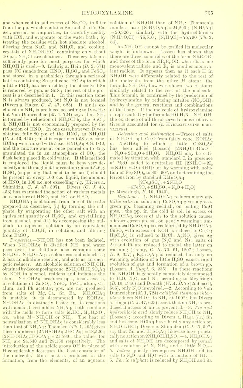 IIYDRDXYl.AMINE. and when coUl to adtl excess ot Na_,CO.„ to filler from the pp. which contahis fin, and also Fc, Ca, &c., present as impurities, to carefully acidify with HCl, and evaporate on the water-bath ; by treating the residue with liot absolute alcohol, filtering from NaCl and NH|C1, and cooling, crystals ot NH„OH.HCI containing only about 10 p.c. NH^C1 are obtained. Tliese crystals are sui'liciontly pure for most purposes for which NH.,OH is used.—3. Ludwig a. Hcin {B. 2, 671) pass NO (made from HNO.„ H,SO,, and FeSO,, and stored in a gasholder) througli a series of bottles containing Sn and cone. HClAq to which a little PtCl,| has been added; the dissolved Sn is removed by ppn. as SnS ; the rest of the pro- cess is as described in 1. In this reaction some N is always produced, but N.,0 is not formed (Divers a. Hager, C. J. 47, 023). If air is ex- cluded no NH., is produced according to D. a. H.; but Von Dumreicher {M. 1, 724) says that NH^ is. formed by reduction of NH„OH by the SnCl.„ 4. NHoOH is not economically prepared by the reduction of HNOj. In one case, however. Divers obtained fully 80 p.c. of the HNO3 as NH.OH (C. J. 43, 445) ; in this experiment 58 c.c. cone. HClAq were mixed with 5 c.c. HNO^Aq S.G. 1-42, and the mixture was at once poured on to 35 g. granulated tin in an atmosphere of CO.^, the flask being placed in cold water. If this method is employed the liquid must be kept very de- cidedly acid throughout the reaction ; about 5-6 g. H„SO,, (supposing that acid to be used) should be present in every 100 c.c. liquid, the amount of HNO.| in 100 c.c. not exceeding •7g. (Divers a. Shimidzu, C. J. 47, 5'J7). Divers (C. J. 43, 453) has examined the action of various metals on a mixture of HNO., and HCl or H^SO,. NH.jOHAq is obtained from one of the salts prepared as described, (i.) by forming the sul- phate, by evaporating the other salt with an equivalent quantity of H.^SO,,, and crystallising from alcohol, and (ii.) by decomposing the sul- phate in aqueous solution by an equivalent quantity of BaO.,H, in solution, and filtering from BaSOj. PropiTtics.—NILOH has not been isolated. When NH,,OHAq is distilled NH, and water pass over, the distillate also contains some NH._,OH. NHoOHAq is colourless and odourless ; it has an alkaline reaction, and acts as an ener- getic reducer. An alcoholic solution of NH^OH, obtained by decomposing cone. 2NH.OH.H.S0 ,Aq by KOH in alcohol, reddens and inflames the skin. NH^OHAq produces pps., insol. excess, in solutions of ZnSO.,, NiSO.,, FeClj, alum, Cr- aluni, and Pb acetate ; pps. are not produced ' from salts of Mg, Ca, Sr, Ba. NH,,OHAq i is unstable, it is decomposed by KOHAq. j NH.^OHAq is distinctly basic; in its reactions with acids it resembles NH^Aq, both combine , with the acids to form salts M.HCl, M.,.H.,KO„ etc., when M = NH.,OH or NH,. The heat of neutralisation of NH.OHAq is considerably less ! than that of NH,Aq ; Thomsen (Th. 1, 405) gives I these numbers: [2NH-OHAq,2HClAq] =18,520; | [2NH-0HAq,H-S0'Aq] = 21,580 ; the values for NH, are 24,540 and 28,150 respectively. The introduction of the acidic group OH in place of j H considerably decreases the basic chai'actcr of the molecule. More heat is produced in the formation, from the elements, of an aqueous | solution of NH.OH than of NIL,; Thomscn's numbers are [N,H',0,AqJ 24,2'JO ; [N,H',Aq] = 20,320; similarly Vvith the hydrochlorides [N,H',0,C1J =70,510; [N,H',C1] = 75,7'JO {Th. 2, 84). As NHj.OH cannot be gasified its molecular weight is unknown. Lossen has show^n that there are three isomerides of the form NEli.OIl, and three of the form NE,E,.OR, where R is one monovalent radicle and Rj is another monova- lent radicle. It appears then as if each H in NH,OH were differently related to the rest of the molecule from the other H atom: the formula NH^.OH, however, shows two H atoms similarly related to the rest of the molecule. This formula is confirmed by the production of hydroxylamine by reducing nitrites (NO.^.OH), and by the general reactions and combinations of the body. If the molecule of hydroxylamine is represented by the formula HO.H^N—NH^.OH, the existence of all the observed isomeric deriva- tives is accounted for [v. Hyduoxyl.wiine deki- VATIVES). Detection and Estimation.—Traces of salts of NHoOH ppt. Cu.O from fairly cone. KOHAq or NaOHAq to which a little CuSO.Aq has been added (Lossen) [2NHj04-4CuO = N.,0 + 2Cu.,0-t-3H.,0]. NH,OH may be esti- mated by titration with standard I, in presence of MgO added to neutrahse HI [2NH:,0 4-2L = N.,0 + H.,0-1-4HI] ; or by warming with solu- tion'of Fe.,(S0,)3 to 80°-90°, and determining the ferrous iron by standard KMnO^Aq [2Fe.,(SOj),, + 2NH,0 = 4FeS0j -1- 2H..S0, + N.,0 + H.,0] {v. Meyeringh, B. 10, 1940). Bcaclions.— 1. NH^OHAq reduces many me- tallic salts in solution ; CuSO_|Aq gives a grass- green pp., becoming reddish, on boiling Cu.^O ppts.; the pp. in the cold is sol. in excess of NH^OHAq, access of air to the solution causes a brown-green pp. sol. on gently warming ; am- moniacal CuSO^Aq is decolourised by NH^OHAq, CuSO.i with excess of KOH is reduced to Cu^O ; HgCLAq is reduced to HgCl; AgNO, gives Ag with evolution of gas (N„0 and N) ; salts of An and Pt are reduced to metal, the latter on warming (Fremy, C. R. 70, 61, 1207 ; Lossen, B. 8, 357) ; KXrO^Aq is reduced, but only on warming, addition of a little H.^SO^ causes rapid evolution of gas and formation of a brown pp. (Lossen, A. Supj^l. 6, 235). In these reactions the NH.^OH is generally completely decomposed to H.,0, N.,0, and N; according to Meveringh {B. lb, HI 16) and Donath (W. A. B. 75 [2nd part], 560), only N.^0 is evolved.—2. According to Von Dumreicher {HI. 1, 724) acidified stannous chlor- ide reduces NH,,0H to NH,, at 100° ; but Divers a. Haga {C. J. 47, 623) assert that no NH , is pro- duced if access of air is prevented. -3. Tin and hydrochloric acid slowly reduce NILOH to NH., (Lossen); according to Divers a. Haga {I.e.) Sn and hot cone. HClAq have hardly any action on NlLOH.HCl; Divers a. Shimidzu (C. 47, 597) sav that Zn and H.SO.Aq likewise have practi- cally no action on 2NH.,0H.H,S0,.—4. NH.OHAq and salts of NH^,OH are decomposed hy iiotash with evolution of N, NH„ and a little N^,0. - - 5. Iodine quickly decomposes NH.^OH and its salts to N.,0 and H^O with formation of HI.— 6. Ferric sulphate is reduced by NH^OH and its