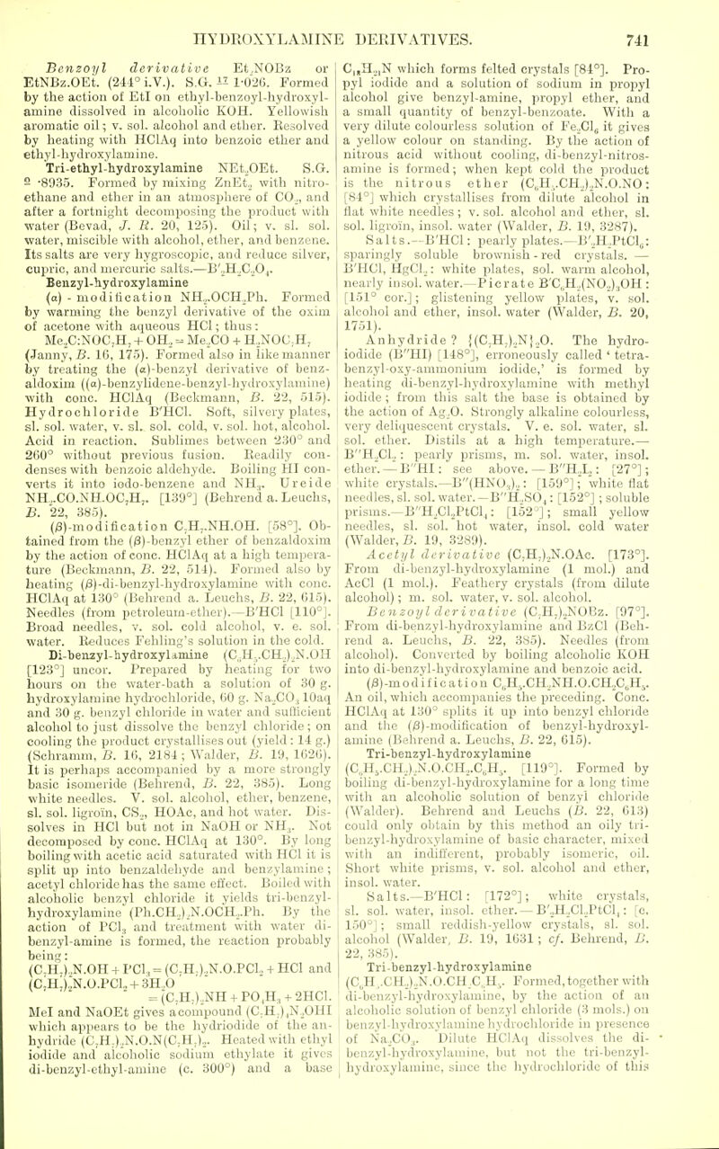 Benzoyl derivative Et.NOBz or EtNBz.OEt. {2U° i.V.). S.G. l-02(). Formed by the action of EtI on ethyl-benzoyl-hydroxyl- amine dissolved in alcoholic KOH. Yellowish aromatic oil; v. sol. alcohol and ether. Resolved by heating with HClAq into benzoic ether and ethyl-hydroxylamine. Tri-ethyl-hydroxylamine NEt,OEt. S.G. 2 -SO-SS. Formed by mixing ZnEt,_, with nitro- ethane and ether in an atmosphere of CO-,, and after a fortnight decomposing the product with water (Bevad, J. R. 20, 125). Gil; v. si. sol. water, miscible with alcohol, ether, and benzene. Its salts arc very hygroscopic, and reduce silver, cujiric, and mercuric salts.—B'.jHoC.Oj. Benzyl-hydroxylamine (a) - modi tic at ion NH,,.OCH.,Ph. Formed by warming the benzyl derivative of the oxim of acetone with aqueous HCl; thus: Me,C:NOC;H, + OH, = Me,CO + H,NOC,H, (Janny, B. IG, 175). Formed also in like manner by treating the (a)-benzyl derivative of benz- aldoxim ((a)-benzylidcne-benzyl-hydroxylamine) with cone. HClAq (Beckmann, B. 22, 515). Hydrochloride B'HCl. Soft, silvery plates, si. sol. water, v. si. sol, cold, v. sol. hot, alcohol. Acid in reaction. Sublimes between 230° and 200° without previous fusion. Readily con- denses with benzoic aldehyde. Boiling HI con- verts it into iodo-benzene and NH.,. Ureide NH.,.CO.NH.OC,H,. [139°] (Behrend a. Leuchs, B. 22, 385). (/3)-moditication C^H^.NH.OH. [58°]. Ob- tained from the (0)-benzyl ether of benzaldoxim by the action of cone. HClAq at a high tempera- ture (Beckmann, B. 22, 51i). Formed also by heating (;8)-di-benzyl-hydroxylamine with cone. HClAq at 130° (Behrend a. Leuchs, B. 22, 015), Needles (from petroleum-ether).—B'HCl [110°]. | Broad needles, v. sol, cold alcohol, v. e. sol. j water. Iteduces Fehling's solution in the cold. Di-benzyl-hydroxyUmine (C„H,.CH,),N.OH [123°] uncor. Prepared by heating for two hours on the water-bath a solution of 30 g. hydrosylamine hydi-ochloride, 00 g. NaXO., lOaq and 30 g. benzyl chloride in water and sufficient alcohol to just dissolve the benzyl chloride; on cooling the product crystallises out (yield : 14 g.) (Schramm, B. 10, 2184 ; Waider, li. 19, 1C2G). It is perhaps accompanied by a more strongly basic isomeride (Behrend, B. 22, 385). Long white needles. V. sol. alcohol, ether, benzene, si. sol. ligroin, CS,_„ HOAc, and hot water. Dis- solves in HCl but not in NaOH or NH,. Not decomposed by cone. HClAq at 130°. By long boiling with acetic acid saturated with HCl it is split up into benzaldehyde and benzylam.ine; acetyl chloride has the same effect. Boiled with alcoholic benzyl chloride it yields tri-benzyl- hydroxylamine (Ph.CH,),N.OCH,.Ph. By the action of PCI3 and treatment with water di- benzyl-amine is formed, the reaction probably being: (C-H-).,N.OH + PCI, = (C-H-).,N.0.PC1. + HCl and (ClHA'N.O.PGU-f 3H,,0  =(C,H,),NH + P0,H, + 2HC1. Mel and NaOEt gives acompound (C;H,)|N,OHI which appears to be the hydriodide of the an- hydride (C.H-),N.O.N(C;H;),. Heated with ethyl iodide and alcoholic sodium ethylate it gives : di-benzyl-ethyl-amine (c. 300°) and a base | C|,H,|N which forms felted crystals [84°]. Pro- pyl iodide and a solution of sodium in propyl alcohol give benzyl-amine, propyl ether, and a small quantity of benzyl-benzoate. With a very dilute colourless solution of Fe.^Clg it gives a yellow colour on standing. By the action of nitrous acid without cooling, di-benzyl-nitros- amine is formed; when kept cold the product is the nitrous ether (C„H,.CH,),N.O.NO: [84°] which crystallises from dilute alcohol in flat white needles ; v. sol. alcohol and ether, si. sol. ligroin, insol. water (Waider, B. 19, 3287). Salts.—B'HCl: pearly plates.—B',H,PtCl„: sparingly soluble brownish - red crystals. — B'HCl, HgCl.,: vfhite plates, sol. warm alcohol, nearly insol. water.—Picrate B'C,H,,(N0,)30H : [151° cor.]; glistening yellow plates, v. sol. alcohol and ether, insol. water (Waider, B. 20, 1751). Anhydride? J(C,H,).,N},0. The hydro- iodide (BHI) [148°], erroneously called ' tetra- benzyl-oxy-ammonium iodide,' is formed by heating di-benzyl-hydroxylamine with methyl iodide ; from this salt the base is obtained by the action of Ag.O. Strongly alkaline colourless, very deliquescent crystals. V. e. sol. water, si. sol. ether. Distils at a high temperature.— BH.,C1.,: pearly prisms, m. sol. water, insol. ether. —BHI: see above. — BH,L : [27°]; white crystals.—B(HNO,),: [159°]; white flat needles, si. sol. water. —BH.BOf: [152°] ; soluble prisms.—BH,CLPtCl,: [152^]; small yeUow needles, si. sol. hot water, insol. cold water (Waider, B. 19, 3289). Acetijl derivative (C,H,),N.OAc. [173°]. From di-benzyl-hydroxylamine (1 mol.) and AcCl (1 mol.). Feathery crystals (from dilute alcohol); m. sol. water, v. sol. alcohol. Benzoyl derivative (C;H,),NOBz. [97°]. From di-benzyl-hydroxylamine and BzCl (Beh- I'end a. Leuchs, B. 22, 385). Needles (from alcohol). Converted by boiling alcoholic KOH into di-benzyl-hydroxylamine and benzoic acid. (;8)-modific ati 0n C„H,.CH,NH.0.CH,AH5. An oil, which accompanies the preceding. Cone. HClAq at 130° splits it up into benzyl chloride and the (/3)-modification of benzyl-hydroxyl- amiue (Behrend a. Leuchs, B. 22, 615). Tri-benzyl-hydroxylamine (C,.H5.CH,,),N.0.CH,,.C,.H,. [119°]. Formed by boiling di-benzyl-hydroxylamine for a long time with an alcoholic solution of benzyl chloride (Waider). Behrend and Leuchs {B. 22, 613) could only obtain by this method an oily tri- benzyl-hydroxylamine of basic character, mixed with an indifferent, probably isomeric, oil. Short white jDrisms, v. sol. alcohol and ether, insol. water. Salts.—B'HCl: [172°]; white crystals, si. sol. water, insol. ether. — B'.,H,Cl,PtCl,: [c, 150°]; small reddish-yellow cry.stals, si. sol. alcohol (Waider, B. 19, 1631; c/. Behrend, B. 22, 385). Tri-benzyl-hydroxylamine (C,H..CH,),,N.O.CH,C,.H-. Formed,together with di-benzyl-hydroxylamine, by the action of an alcoholic solution of benzyl chloride (3 mols.) on benzyl-hydroxylamine hydrochloride in presence of NaXO.,. Dilute HClAq dissolves the di- benzyl-hydroxylamine, but not the tri-benzyl- hydroxylamine, since the hydrochloride of this