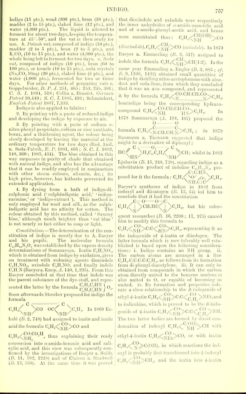 indiKO (15 pts.), woad (300 pts.), bran (10 pts.), madder (2 to 15 pts.), slaked lime (12 pts.), and water (4,000 pts.). The liquid is allowed to ferment for about two days, keeping the tempera- ture at 45^-50°, and the vat is then ready for use. b. I'otash vat, composed of indigo (10 pts.), madder (2 to 5 pts.), bran (2 to 5 pts.), and K,C03 (10 to 15 pts.), and water (4,000 pts.), the whole being left to ferment for two days. c. Soda vat, composed of indigo (10 pts.), bran (00 to 100 pts.), or treacle (10 to 15 pts.), soda crystals (Na,CO., lOaq) (20 pts.), slaked lime (5 pts.'), and water (4,000 pts.), fermented for two or three days. For other methods of preparing vats v. Goppelsroder, D. P. J. 251, 4G5 ; 253, 246, 381; C. S. I. 1S84, 518; Collin a. Benoist, Geriuaa Patent 30,449 ; S. C. 1.1885, 493 ; Schmiickert, English Patent 1887, 7,333. Indigo is also applied to fabrics : 2. By printing with a paste of reduced indigo and developing the indigo by exposure to air. 3. By printing with a paste of sodium o- nitro-phenyl-propiolate, sodium or zinc xanthate, borax, and a thickening agent, the colour being slowly developed by leaving the material at the ordinary temperature for two days (Bad. Anil, u. Soda-Fabrik, E. P. 1881, 4G(3; S. C. I. 1882, 148, 360 ; 1885, 454). The blue obtained in this way surpasses in purity of shade that obtained with natural indigo, and also has the advantage that it can be readily employed in conjunction with other steam colours, alizarin, &c. ; its higli price, however, has hitherto prevented its extended aiDplication. 4. By dyeing from a bath of indigo-di- sulphonic acid (' sulphindigotic acid,' ' indigo- carmine,'or 'indigo-extract'). This method is only employed for wool and silk, as the sulph- indigotic acid has no aflinity for cotton. The colour obtained by this method, called ' Saxony blue,' although much brighter than ' vat blue ' is not nearly so fast either to soap or light. Constitution.—The determination of the con- stitution of indigo is mostly due to A. Baeyer and his pupils. The molecular formula C|„H|„N.^O., was established by the vapour density determinations of Sommaruga. Isatin CjiH^NO.., which is obtained from indigo by oxidation, gives on treatment with reducing agents dioxindole C,H,NO.„ oxindole C.H^NO, and finally indole C,H-N (Baeyera.Knop, A. 140, 1,295). From this Baeyer concluded at that time that indole was the parent substance of the dye-stuff, and repre- sented the latter by the formula Q'jj'Q'jjfJ j 0;- Soon afterwards Strecker proposed for indigo the formula 00 \co 0,H,. In 1869 Ke- kule {B. 2, 748) had assigned to isatin and isatic acid the formula3 C^H,<^-j|^^^CO and C„H,<^^^'^*^-'^, thus explaining their ready conversion into o-amido-benzoic acid and sali- cylic acid, and this view was subsequently con- fh-med by the investigations of Baeyer a. Suida {n. 11, 582, 1228) and of Claisen a. Shadwcll {D. 12, 350). At the same time it was proved that dioxindole and oxindole were respectively the inner anhydrides of o-amido-mandelic acid and of o-amido-phenyl-acetic acid, and hence were constituted thus: CJI, (dioxindole), CJ:l,<:;^^^yCO (oxindole). In 1870 Baeyer a. Emmerling (B. 3, 517) assigned to indole the formula C„Hj<^j^^^CH[l:2]. In the same year Emmerling a. Engler (B. 3, 885 ; cf. B. 9, 1100, 1422) obtained small quantities of indigo by distilling nitro-acctophenone with zinc- dust and soda-lime, from which they concluded that it was an azo- compound, and represented it by the formula C,H,<^^-'^^-'^H-^g>0,H„ leucindigo being the corresponding compound C,H,<^aCH:CH^C0^^^jj^_ 1878 Sommaruga (.4. 194, 107) proposed the hydrazo- In formula 0, Baumann a. Tiemann suggested might be a derivative of di23lienyl: C < 0, —> c that 1879 indigo HO Ljubavin (B. 15, 248, 728), regarding indigo as a substitution product of indoline C,,-H||N.„ pro- /0:0'.HN/ posed for it the formula : C,H,<; \0/^Ox^C.H^. Baeyer's syntheses of indigo in 18S2 from indoxyl and diisatogen (B. 15, 54) led him to conclude that it had tlie constitution 0^0 0/0. CoH/ I >CH.HC< I >CJI„ but his subse- quent researches (B. 16, 2200 ; 17, 975) caused him to modify this formula to C^;H|<;^ji^^^C:0<^^g^O^Hj, representing it as the indogenide of ((/-isatin or diindogen. The latter formula which is now tolerably well esta- blished is based upon the following considera- tions: i. Indigo contains an NH group, ii. The carbon atoms are arranged in a line 0„H|.0.0.0.0.0„H,, as follows from its formation from di-phenyl-diacetylene. iii. It can only be obtained from compounds in which the carbon atom directly united to the benzene nucleus is also united to 0, or capable of becoming so united, iv. Its formation and properties indi- cate a close relationship to the /8-indogenide of ethyl-if-isatin C„H,<^^>C:0<;J^^ >NEt,ana to indirubine, which is i^roved to be the /3-iudo- genide of i/^-isatin C^Hj<^j|^^^C:C<^J^^ ^NII. The two latter bodies are formed by direct con- densation of indoxyl CJI,<'^*^^^^CH with ethyl-il-isatin C„H,<;j^^(^>C0, or with isatin C^H,<^'^j^^0(0H), in which reactions the ind- oxyl is probably first transformed into 'l-indoxyl 0„lI,.^<^lj/'CIL, and the isatin into if'-is;ilin OH; whilst in 1882