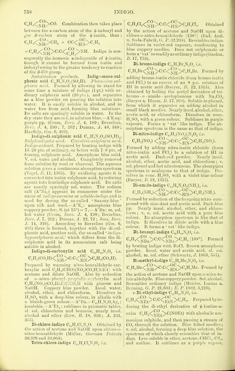 C^Hj<;^-^jj^CO. Combination then takes place between the a-carbon atom of the il'-indoxyl and ^iie /6-cavbon atom of the ifi-isatin, thus : = C,H,<;^°>C:C<;^^^ >XH. Indigo is con- sequently the isomeric a-indogenide of ^Iz-isatln, though it cannot be formed from isatin and indoxyl owing to the greater tendency to reaction of the |8-C0 group. Substitution products. Indigo-mono-sul- phonic acid C|„H,,N^O.^(SO;,H). Phoenicine-sul- phuric acid. Formed by allowing to stand for some time a mixture of indigo (1 pt.) with or- dinary sulphuric acid (20pts.), and separates as a blue powder on pouring the solution into ■water. It is easily soluble in alcohol, and in ■water free from acid, forming blue solution?. Its salts are sparingly soluble in water. In the dry-state they are red, in solution blue.—A'Kaq: purple pp. (Crum, Bci'z. J. 4, 189 ; Berzelius, i3,T?. J. 4, 190 ; 7, 262; Dumas, A. 48, 340 ; Ilaeffely, Gm. G, 402). Ii)digo-di-sulph'onic acid C,5HsN„0.^(S03H).„ Sulphincligotic acid. Cccrulivc-sidphuric acid. Indigo-extract. Prepared by heating indigo with 15-20 pts. of ordinary, or better with 7-8 pts. of fuming, sulphuric acid. Amorphous blue solid. V. sol. water and alcohol. Completely removed from solution by wool or charcoal. The aqueous solution gives a continuous absorption spectrum (Vogel, B. 11, 1365). By oxidising agents it is converted into isatin sulphonic acid, byreducing agents into leueindigo-sulphonic acid. Its salts are mostly spai'ingly sol. water. The sodium salt (ANa.) appears in commerce under the name of indigo-carmine or soluble-indigo and is used for dyeing the so-called ' Saxony-blue' upon silk and wool.—A'^K^: amor^jhous blue coppery powder; S. (at 15°) = -7.—A'Ba: m. sol. hot water (Cram, Berz. J. 4, 190 ; Berzelius, Berz. J. 7, 262 ; Dumas, A. 22, 72 ; .Joss, Berz. J. 14, 316). According to Berzelius (Gm. 6, 435) there is formed, together with the di-sul- phonic acid, another acid, the so-called ' indigo- hyposulphuric acid,' which differs from the di- sulphonic acid in its ammonium salt being soluble in alcohol. Indigo-di-carboxylic acid CisHj^N^Og i.e. CA(C0,H)<^,0>C:C<g^>C,H3(C0,H). Prepared by warming nitro-benzaldehyde-car- boxylic acid C„H.,(CHO)(NO,)CO,H[l;2:4] with acetone and dilute NaOH. Also by reduction of o-nitro-phenvl-prop-!olic-c?.rboxvlic acid C,H,(NO,,)(CO,H).C:C.COJi with glucose and NaOH. Coppery blue powder. Insol. water, alcohol, ether, and chloroform. Dissolves in H^SO^ with a deep-blue colour, in alkalis with a bluish-green colour.—ABa.—C|sH,NoO„Agj: insoluble.—AEto: sublimes in prismatic tables, si. sol. chloroform and benzene, nearly insol. alcohol and ether (Low, B. 18, 950 ; A. 231, 865). Di-chloro-indigo C,sH,Cl.,N,,0. Obtained by the action of acetone and NaOH upon ch!oro-o- nitro-benzaldehyde (Miiller, German Patents 30,.329 and 33,064). Tetra-chloro-indigo C,„H,.Cl,N,Oa i.e. C,H,C1,<^,^>C:C<^^>C,H,C1,. Obtained by the action of acetone and NaOH upon di- chloro-o-nitro-benzaldehyde [138°] (Bad. Anil, u. Soda-Fabrik, G. P. 32,233). Eesembles indigo. Sublimes in violet-red vapours, condensing to blue coppery needles. Does not sulphonate or form a 'vat' so readily as ordinary indigo (Gnehm, B. 17, 753). Di-bromo-indigo C,^H^Br,NoO.^ i.e. C,H,Br<^^,° >C:C<^!° >C,;H,Br. Formed by adding bromo-isatin chloride (from bromo-isatin ! and PC1-) to an excess of an 8 p.c. solution of HI in acetic acid (Baeyer, B. 12, 1315). Also obtained by boiling the acetyl derivative of tri- bromo - o - amido - acetophenone with Na.,CO., I (Baeyer a. Bloem, B. 17, 9GS). Soluble in plienol, from which it separates on adding alcohol in small black needles. Nearly insol. alcohol, ether, acetic acid, or chloroform. Dissolves in cone. H_,S04 ■^vith a green colour. Sublimes in purple vapours. Forms a ' vat' like indigo. The ab- sorption spectrum is the same as that of indigo. Di-nitro-indigo Ci„H,(N0.).,N202 i.e. CA(N0,) <5-0>C:C<g5,>CA(NO,). Formed by adding nitro-isatin chloride (from nitro-isatin and PClj) to a solution of HI in acetic acid. Dark-red powder. Nearly insol. j alcohol, ether, acetic acid, and chloroform; v. [ sol. phenol and hot nitrobenzene. Theabsorptjon I spectrum is analogous to that of indigo. Dis- t solves in cone. H.SOj with a violet-blue colour (Baeyer, B. 12, 1315). Di-amido-indigo C,^H5N,0„(NH,), i.e. C,H,(NH,)<^,0->C:C<gJ>C„HJNH,). Formed by reduction of the foiegoing nitro- com- pound with zinc-dust and acetic acid. Dark-blue pp. Nearly insol. alcohol, ether, and chloro- ; form ; v. e. sol. acetic acid with a pure blue colour. Its absorption spectrum is like that of indigo. It dissolves in dilute acids with a blue colour. It forms a ' vat' like indigo. Di-benzoyl-indigo CsoHj^Np^ i.e. ^'■H<NBz>^=^<NBz>CA [108°]. Formed by heating indigo with BzCl. Brown amorphous powder. Insol. water and acetic acid, si. sol. alcohol, m. sol. ether (Schwartz, J. 1863, 557). Di-niethyl-ittdigo C|,.H^Me.N.,02 i.e. C„H3Me<^-° >C:C<°^,>C,H3Me. Fr^rmed by the action of acetone and NaOH upon o-nitro-to- luic aldehyde. Blue coppery powder. Sol. alcohol. Eesembles ordinary indigo (Meister, Lucius a. Briining, G. P. 21,683 ; E. P. 1882, 3,216). v-Di-etbyl-indigo C.„H,sN.p.^ i.e. C, H,<^,° ^> C:C<°[^^,>C,H,. Prepared by re- j ducing the di-ethyl derivative of ilz-isatine-w- CO : oxim C,H^<;^,|,^>C(NOEt) with alcohol ic am- monium sulphide, and then passing a stream of CO.^ through the solution. Blue felted needles ; V. sol. alcohol, forming a deep-blue solution, the spectrum of which closely resembles that of in- digo. Less soluble in ether, acetone, CHCl.,, CS._,, and aniline. It sublimes as a purple vapour,