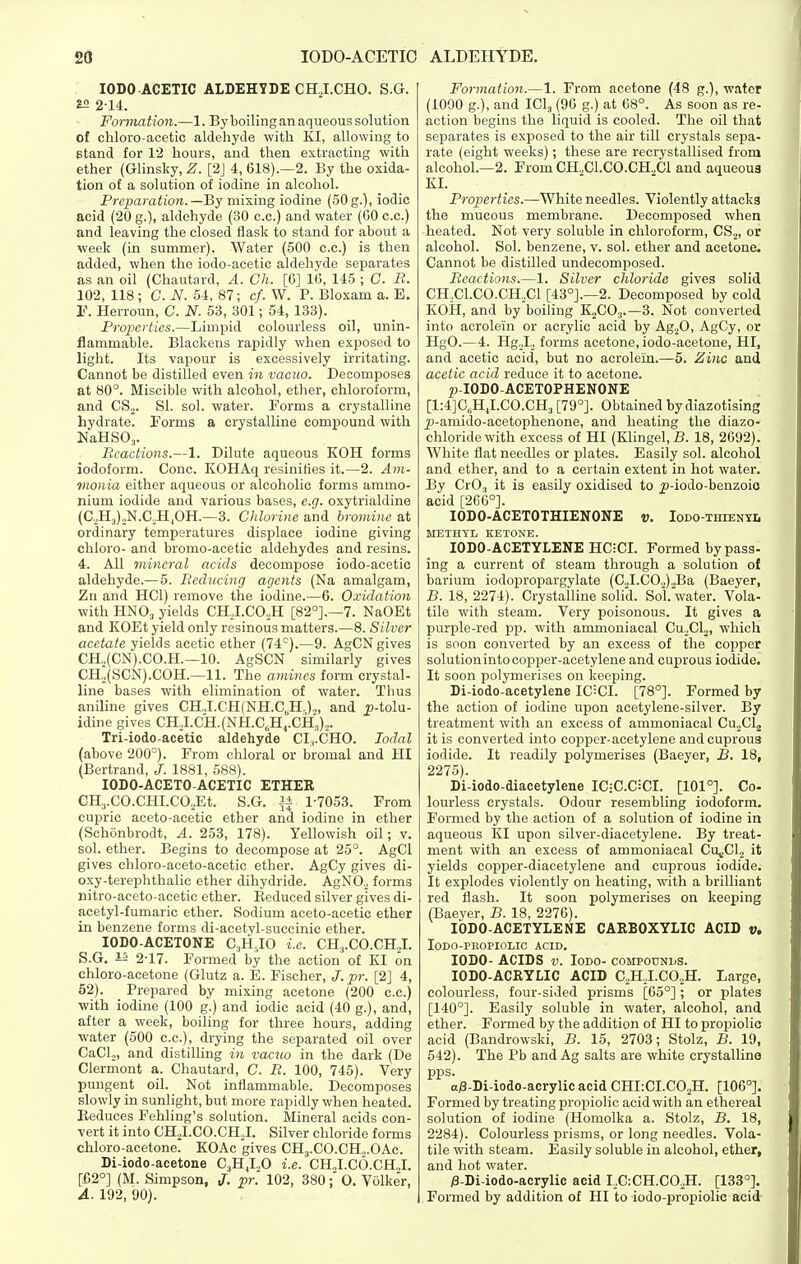 lODO-ACETIC ALDEHYDE. ; lODO ACETIC ALDEHYDE CHJ.CHO. S.G. SSI 2-14. Forma tion.—1. By boiling an aqueous solution of chloro-acetic aldehyde with KI, allowing to stand for 12 hours, and then extracting with ether (Glinsky, Z. [2J 4, 618).—2. By the oxida- tion of a solution of iodine in alcohol. Preparation.—By mixing iodine (50g.), iodic acid (20 g.), aldehyde (30 c.c.) and water (GO c.c.) and leaving the closed flask to stand for about a week (in summer). Water (500 c.c.) is then added, when the iodo-acetic aldehyde separates as an oil (Chautard, A. Ch. [6] 1(5, 145 ; C. R. 102, 118 ; C. N. 54, 87; cf. W. P. Bloxam a. E. r. Herroun, 0. N. 53, 301; 54, 133). Properties.—Limpid colourless oil, unin- flammable. Blackens rapidly when exposed to light. Its vapour is excessively irritating. Cannot be distilled even in vacuo. Decomposes at 80°. Miscible with alcohol, ether, chloroform, and CSj. Si. sol. water. Forms a crystalline hydrate. Forms a crystalline compound with NaHSO,. Reactions.—1. Dilute aqueous KOH forms iodoform. Cone. KOHAq resinifies it.—2. Am- monia either aqueous or alcoholic forms ammo- nium iodide and various bases, e.g. oxytrialdine (C2H3)2N.C.HjOH.—3. Chlorine and bromine at ordinary temperatures displace iodine giving chloro- and bromo-acetic aldehydes and resins. 4. All mineral acids decompose iodo-acetic aldehyde.—5. Reducing agents (Na amalgam, Zn and HCl) remove the iodine.—6. Oxidation with HNO3 yields CH.I.COjH [82°].—7. NaOEt and KOEt yield only resinous matters.—8. Silver acetate yields acetic ether (74°).—9. AgCN gives CH.,(CN).CO.H.—10. AgSCN similarly gives CH,(SCN).COH.—11. The amines form crystal- line bases with elimination of water. Thus aniline gives CHJ.CH(NH.C,H,)2, and _p-toIu- idine gives CH,I.CH.(NH.C,Hj.CH3),. Tri-iodo-acetic aldehyde CI:,.CHO. lodal (above 200°). From chloral or bromal and HI (Bertrand, J. 1881, 588). lODO-ACETO-ACETIC ETHER CH3.C0.CHI.C0,Et. S.G. if 1-7053. From cupric aceto-acetic ether and iodine in ether (Schonbrodt, A. 253, 178). Yellowish oil; v. sol. ether. Begins to decompose at 25°. AgCl gives chloro-aceto-acetic ether. AgCy gives di- oxy-terephthalic ether dihydride. AgNO.^ forms nitro-aeeto-acetic ether. Eeduced silver gives di- acetyl-fumaric ether. Sodium aceto-acetic ether in benzene forms di-acetyl-succinic ether. lODO-ACETONE C3H-IO i.e. CHj.CO.CHJ. 5. G. is 2-17. Formed by the action of KI on chloro-acetone (Glutz a. E. Fischer, J. pr. [2] 4, 52). Prepared by mixing acetone (200 c.c.) with iodine (100 g.) and iodic acid (40 g.), and, after a week, boiling for three hours, adding water (500 c.c), drying the separated oil over CaCl,, and distilling in vacuo in the dark (De Clermont a. Chautard, C. R. 100, 745). Very pungent oil. Not inflammable. Decomposes slowly in sunlight, but more rapidly when heated. Eeduces Fehling's solution. Mineral acids con- vert it into CHjI.CO.CHJ. Silver chloride forms chloro-acetone. KOAc gives CHj.CO.CH^OAc. Di-iodo-acetone CJIJ„0 i.e. CHJ.CO.CHjI. [i52°] (M. Simpson, J. pr. 102, 380O. Volker, A. 192, 90). Formation.—1. From acetone (48 g.), water (1090 g.), and ICI3 (90 g.) at 08°. As soon as re- action begins the liquid is cooled. The oil that separates is exposed to the air till crystals sepa- rate (eight weeks); these are recrystallised from alcohol.—2. From CH2C1.C0.CH.,C1 and aqueous KI. Properties.—White needles. Violently attacks the mucous membrane. Decomposed when heated. Kot very soluble in chloroform, CSj, or alcohol. Sol. benzene, v. sol. ether and acetone. Cannot be distilled undecomposed. Reactions.—1. Silver chloride gives solid CH.Cl.CO.CH.Cl [43°].—2. Decomposed by cold KOH, and by boiling KjCO,.—3. Not converted into acrolein or acrylic acid by Ag^O, AgCy, or HgO.—4. HgJ.j forms acetone, iodo-acetone, HI, and acetic acid, but no acrolein.—5. Zinc and acetic acid reduce it to acetone. p-IODO-ACETOPHENONE [l:4]C,,HJ.CO.CH3 [79°]. Obtained by diazotising p-amido-acetophenone, and heating the diazo- chloridewith excess of HI (Klingel,B. 18, 2092). White flat needles or plates. Easily sol. alcohol and ether, and to a certain extent in hot water. By CrO., it is easily oxidised to ^-iodo-benzoio acid [266°]. lODO-ACETOTHIENONE v. Iodo-thienti, METHYL KETONE. lODO-ACETYLENE HCICI. Formed bypass- ing a current of steam through a solution of barium iodopropargylate (C„I.C02).,Ba (Baeyer, B. 18, 2274). Crystalline solid. Sol.water. Vola- tile with steam. Very poisonous. It gives a purple-red pp. with ammoniacal Cu.^Cl.^, which is soon converted by an excess of the copper solution into copper-acetylene and cuprous iodide. It soon polymerises on keeping. Di-iodo-acetylene IC^CI. [78°]. Formed by the action of iodine upon acetylene-silver. By treatment with an excess of ammoniacal Cu.^Clj it is converted into copper-acetylene and cuprous iodide. It readily polymerises (Baeyer, B. 18, 2275). Di-iodo-diacetylene IC:C.C;CI. [101°]. Co- lourless crystals. Odour resembling iodoform. Formed by the action of a solution of iodine in aqueous KI upon silver-diacetylene. By treat- ment with an excess of ammoniacal CUj,Cl., it yields copper-diacetylene and cuprous iodide. It explodes violently on heating, with a brilliant red flash. It soon polymerises on keeping (Baeyer, B. 18, 2276). lODO-AGETYLENE CAEBOXYLIC ACID v. lODO-PROPIOLIC ACID. lODO- ACIDS V. lODO- COMPODNliS. lODO-ACEYLIC ACID C.HI.COsH. Large, colourless, four-sided prisms [65°]; or plates [140°]. Easily soluble in water, alcohol, and ether. Formed by the addition of HI to propiolic acid (Bandrowski, B. 15, 2703; Stolz, B. 19, 542). The Pb and Ag salts are white crystallino pps. a;8-Di-iodo-acrylic acid CHIiCI.COjH. [106°]. Formed by treating propiolic acid with an ethereal solution of iodine (Homolka a. Stolz, B. 18, 2284). Colourless prisms, or long needles. Vola- tile with steam. Easily soluble in alcohol, ether, and hot water. /8-Di-iodo-acrylic acid I.C-.CH.COjH. [133°]. Formed by addition of HI to iodo-propiolic acid