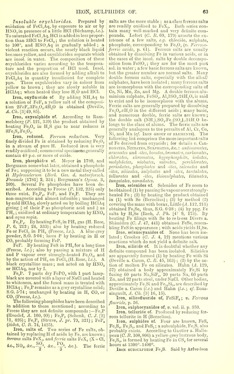 Insoluble oxychlorides. Prepared by oxidation of FeCl Aq, by exposure to air or by HNO., in presence of a little HCl (B^ohamp, I.e.). To saturated FeCl Aq, HCl is added in less propor- tion than 3HC1 to FeClj; the solution is heated to 100, and HNO.Aq is gradually added ; a violent reaction occurs, the nearly black liquid becomes yellow, and oxyclilorides sepai'ate which are insol. in water. The composition of these oxychlorides varies according to the tempera- ture and the proportion of HCl used. Insol. oxychlorides are also formed by adding alkali to FeCljAq in quantity insullicient for complete ppn. These oxychlorides vary in colour from yellow to brown ; they are slowly soluble in UClAq; when heated they lose H^O and HCl. Iron, oxyfluoride of 13y adding NH,Aq to a solution of FeF, a yellow salt of the composi- tion 2FeF3.3Fe„03.4H.,0 is obtained (Deville, ^.C/t. [3] 49, 85). Iron, oxysulphide of. According to Ram- melsberg (P. 121, 339) the product obtained by heating Fe.,03 in H,S gas to near redness is 3Fe,S3.Fe,03. Iron, reduced. Fcmiin rcclactum. Very finely divided Fe is obtained by reducing Fe^O, in a stream of pure H. Pieduced iron is very readily oxidised; commercial specimens generally contain 40 p.c. or more of oxide. Iron, phosphides of. Meyer in 1780, and Bergmann somewhat later, obtained a phosphide of Fe ; supposing it to be a new metal they called it Hydrosiderum [Bcrl. Ges. d. naitirforsch. Frcundc [1781] 2, 331; Bergraann's Opiisc. 3, 109). Several Fe phosphides have been de- scribed. According to Freese (P. 132, 225) only three exist, Fe-jP^, FeP, and Fe.^P. They are non-magnetic and almost infusible ; unchanged by cold HClAq, slowly acted on by boiling HCIAq giving f of their P as phosphoric acid and § as PH,; oxidised at ordinary temijerature by HNO3 and aqua rcgia. Fe.P,. By heating FeS, in PH, gas (H. Rose, P. G, 212 ; 24, 333); also by heating reduced Fe or FeCl, in PH3 (Freese, I.e.). A blue-grey powder, S.G. 5-04; loses P by heating in 11 or CO, probably forming FeP. FeP. By heating FeS in PH3 for a long time (Freese, I.e.); also by passing a mixture of H and P vapour over strongly-heated Fe^O^, and by the action of PH, on FeCl, (H.Rose, I.e.). A black crystalline mass; not acted on by HNO3 or HCIAq, nor by I. Fe.^P. 7 parts dry FePOj with 1 part lamp- black are covered with a layer of NaCl and heated to whiteness, and the fused mass is treated with HCIAq ; Fe^^P remains as a grey crystalline solid; S.G. 5-74 ; unchanged by heating in H, CO, or CO, (Freese, I.e.). The following phosphides have been described in addition to those mentioned; according to Freese they are not definite compounds :—Fe ,P (Hvoslef, A. 100, 99); Fe.P^ (Schenk, C. J. [2] 11, 826); Fe^P, (Struve, J. pr. 79, 321); FeP^ (Sidot, C. R. 74, 1425). Iron, salts of. Two series of Fe salts, ob- tained by replacing H of acids by Fe, are known ; ferroiis salts FeX.,, and ferric salts FeX, (X^Cl, &c., K0„ &c.,-^S &c., dc). The ferric salts are the more stable ; as a class ferrous salts are readily oxidised to FeX,. Both series con- tain many well-marked and very definite com- pounds. Lcfort (C R. 69, 179) asserts the ex- istence of a few salts, e.g. chloride, sulphate, phosphate, cori esponding to Fe^O^ (v. Ferroso- fcrric oxide, p. 01). Ferrous salts are usually obtained by dissolving Fe in various acida, or in the cases of the insol. salts by double decompo- sition from FeSO,; they are for the most part sol. in water ; a few basic ferrous salts are known, but the greater number are normal salts. Many double ferrous salts, especially with the alka& sulphates, have been isolated ; many ferrous salts are isomorphous with the corresponding salts of Co, Ni, Mn, Zn, and Mg. A double ferrous-alu- minium sulphate, FeSOj, A1.^3SO,.24K^O, is said to exist and to be isomorphous with the alums. Ferric salts are generally prepared by dissolving Fe.fi^.xHO in the different acids ; many basic, and numerous double, ferric salts are known; the double salt (NH,),SO^.Fe.(SO,),.24H 0 be- longs to the class of alums. The ferric salts are generally analogous to the persalts of Al, Cr, Co, Ni, and Mn (c/. Iron group of Ei^EirENTs). The following list comprises the more important raits of Fe derived from oxyacids; for details v. Car- bonates, Nitrates, Sulphates, &c. : antimonates, arsenates and -ites, borates, bromates, carbonates, chlorates, chromatcs, hypophosphite, iodates, molybdates, niobates, nitrates, perchlorates, periodates, pihosphatcs and -ites, sclcnatcs and -ites, silicates, sulphates and -ites, tantalates, tellurates and -ites, thiosulphates, litanates, tungstates, vanadates. Iron, selenides of. Selenides of Fe seem to beobtained (1) by passingSevapouroverstrongly- heated Fe ; (2) by heating the product obtained in (1) with Be (Berzelius); (3) by method (2) covering the mass with borax, Little {A. 112, 211) obtained Fe.,Sej thus, S.G. 6-38 ; (4) by ppg. Fe salts by H,,Se (Reeb, J. Ph. [41 9, 173). By heating Fe tilings with Se to re b ess Divers a. Shimidzu (C. J. 47, 441) obtained FeSe, resem- bling FeS in appearance ; with acids yields H^^Se. Iron, selenocyanides of. None has been iso- lated ; Crookes (G. J. 4, 12) mentions various reactions which do not yield a definite salt. Iron, silicide of. It is doubtful whether any definite compound has been isolated. Silicides are apparently formed (1) by heating Fe with Si (Deville a. Caron, G. R. 45, 103) ; (2) by the ac- tion of molten Fe on silicates. Hahn {A. 129, 57) obtained a body approximately Fe,Si by fusing CO parts Na,SiF„, 20 parts Na, GO parts Zn, and 22 parts steel, under NaCl. Other bodies, approximately Fe.Si and FcjoSij, are described by Deville a. Caron {I.e.) and Hahn {I.e.; c/. Bous- singault, A. Gh. [.3] IG, 15). Iron, silicofluoride of, FeSiF^; v. Ferrous fluoride, p. 5G. Iron, sulphocyanides of, v. vol. ii. p. 350. Iron, telluride of. Produced by reducing fer- rous tellurite in H (Berzelius). Iron, sulphides of. Four are known, FeS, FCjS,, Fe.S,, andFeSj; a subsulphide, Fe.,S, also probably exists. According to Gauticr a. Hallo- peau {G. R. 108,80G) a yellow-grey lustrous body, Fe^Sj, is formed by heating Fe in CSj for several hours at 1300^-1400°. Iron sunsuLPniDE Fe.^S. Said by Arfvedson