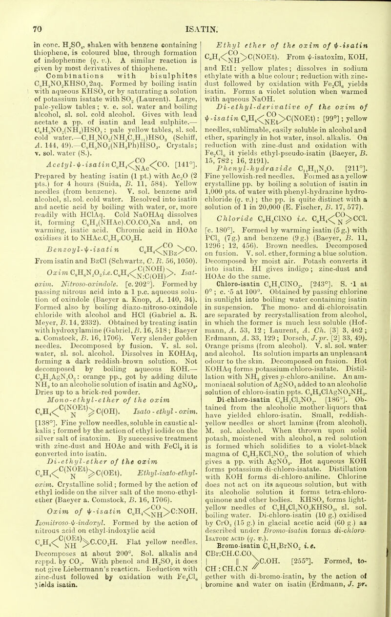 in cone. H^SOi, shaken with benzene containing thiophene, is coloured blue, through formation of indophenme (q. ik). A similar reaction is given by most derivatives of thiophene. Combinations with bisulphites C,H5NO,KHSO,2aq. Formed by boiling isatin with aqueous KHSO3 or by saturating a solution of potassium isatate with SO.^ (Laurent). Large, pale-yellow tables; v. e. sol. water and boiling alcohol, si. sol. cold alcohol. Gives with lead acetate a pp. of isatin and lead sulphite.— CsH-NO.,(NHJHSO.,: pale yellow tables, si. sol. cold water.—C,H.N02(NH,C,,H,,)HS03 (Schiff, A. 144, 49).—C,H,N0,(NH3Ph)HS03. Crystals; V. sol. water (S.). Acetyl-yii-isatin C,H,<^^^^<^CO. [141°]. Prepared by heating isatin (1 pt.) with Ac.O (2 pts.) for 4 hours (Suida, B. 11, 584). Yellow needles (from benzene). V. sol. benzene and alcohol, si. sol. cold water. Eesolved into isatin and acetic acid by boiling with water, or, more readily with HClAq. Cold NaOHAq dissolves it, forming C,H^(NHAc).CO.CO,Na and, on warming, isatic acid. Chromic acid in HOAc oxidises it to NHAc.C,H,.CO,H. CO Jbenzoy l-^-isatin C,H,^^J^^>CO. From isatin and BzCl (Schwartz, C. B. 56,1050). Oxim C,H,N,0,i.c.C,H,<^^!^^^g'j>. Isat- oxim. Nitroso-oxindoJe. [c.202°]. Formed by passing nitrous acid into a 1 p.c. aqueous solu- tion of oxindole (Baeyer a. Knop, A. 140, 34). Formed also by boiling diazo-nitroso-oxindole chloride with alcohol and HCl (Gabriel a. B. Meyer, B. 14, 2332). Obtained by treating isatin with hydroxylamine (Gabriel,B. 16, 518 ; Baeyer a. Comstock, B. 16, 1706). Very slender golden needles. Decomposed by fusion. V. si. sol. water, si. sol. alcohol. Dissolves in KOHAq, forming a dark reddish-brown solution. Not decomposed by boiling aqueous KOH.— CjH^AgN.Oj: orange pp., got by adding dilute NH3 to an alcoholic solution of isatin and AgNOj. Dries up to a brick-red powder. Mono-ethyl-ethcr of the oxim C,H^<::^^(^^-'^'^^ C(OH). Isato - ethyl - oxim. [138°]. Fine yellow needles, soluble in caustic al- kalis ; formed by the action of ethyl iodide on the silver salt of isatoxim. By successive treatment with zinc-dust and HOAc and with FeClj it is converted into isatin. Di-ethyl-ether of the oxim C„H,<;;'^''^j^-^'')^C(OEt). EthyUsato-ethyl- oxim. Crystalline solid ; formed by the action of ethyl iodide on the silver salt of the mono-ethyl- ether (Baeyer a, Comstock, B. 16, 1706). CO Oxim of ^-isatin C,H,<^g>C:NOH. Ismiitroso-^-indoxyl. Formed by the action of nitrous acid on ethyl-indoxylic acid C,H,<;^'^^')^C.C02H. Flat yellow needles. Decomposes at about 200°. Sol. alkalis and rcppd. by COo. With phenol and H„SO, it does not give Liebermann's reaction. Reduction with zinc-dust followed by oxidation with Fe^Cl^ }ields isatin. Ethyl ether of the oxim of ip-isatin C,H^<^TH>C(NOEt). From ^/-isatoxim, KOH, and EtI: yellow plates; dissolves in sodium ethylate with a blue colour; reduction with zinc- dust followed by oxidation with Fe.,Clg yields isatin. Forms a violet solution when warmed with aqueous NaOH. Di-ethyl-derivative of the oxim of ^-isatin C,H^<^j^-^j>C(NOEt): [99°]; yellow needles, sublimable, easily soluble in alcohol and ether, sparingly in hot water, insol. alkalis. On reduction with zinc-dust and oxidation with Fe^Clg it yields ethyl-pseudo-isatin (Baeyer, B. 15, 782; 16, 2191). Phcnyl-hydrazide Cj.Hi.N^O. [211°]. Fine yellowish-red needles. Formed as a yellow crystalline pp. by boiling a solution of isatin in 1,000 pts. of water with phenyl-hydrazine hydro- chloride (q. V.) ; the pp. is quite distinct with a solution of 1 in 20,000 (E. Fischer, B. 17, 577). Chloride C„H,C1N0 i.e. C,H,<^^CC1. [c. 180°]. Formed by warming isatin (5g.) with PCI5 (7g.) and benzene (9g.) (Baeyer, B. 11, 1296; 12, 456). Brown needles. Decomposed on fusion. V. sol. ether, forming a blue solution. Decomposed by moist air. Potash converts it into isatin. HI gives indigo; zinc-dust and HOAc do the same. Chloro-isatin C^H.CINO^. [243°]. S. -1 at 0° ; c. -5 at 100°. Obtained by passing chlorine in sunlight into boiling water containing isatin in suspension. The mono- and di-chloroisatin are separated by recrystallisation from alcohol, in which the former is much less soluble (Hof- raann, A. 53, 12 ; Laurent, A. Ch. [3] 3, 462 ; Erdmann, A. 33, 129; Dorsch, J.pr. [2] 33, 49). Orange prisms (from alcohol). V. si. sol. water and alcohol. Its solution imparts an unpleasant odour to the skin. Decomposed on fusion. Hot KOHAq forms potassium chloro-isatate. Distil- lation with NH3 gives^j-chloro-aniline. Anam- moniacal solution of AgNO^ added to an alcoholic solution of chloro-isatin ppts. CsH3ClAgN02NH3. Di-chloro-isatin CsH^CLNO,. [186°]. Ob- tained from the alcoholic mother-liquors that have yielded chloro-isatin. Small, reddish- yellow needles or short laminae (from alcohol). M. sol. alcohol. When thrown upon solid potash, moistened with alcohol, a red solution is formed which solidifies to a violet-black magma of CgH.^KCljNO., the solution of which gives a pp. with AgNOj. Hot aqueous KOH forms potassium di-chloro-isatate. Distillation with KOH forms di-chloro-aniline. Chlorine does not act on its aqueous solution, but with its alcoholic solution it forms tetra-chloro- quinone and other bodies. KHSO3 forms light- yellow needles of C„H3C1,N0,KHS03, si. sol. boiling water. Di-chloro-isatin (10 g.) oxidised by Cr03 (15 g.) in glacial acetic acid (00 g ) as described under Brmio-isatin forms di-chloro- ISATOIC ACID [q. v.). Bromo-isatiu C„H,BrN0.^ i. e. CBr:CH.C.CO. I II \C.OH. [255°]. Formed, to- ; CH : CH.C.N ^ gether with di-bromo-isatin, by the action of I bromine and water on isatin (Erdmann, J. pr.